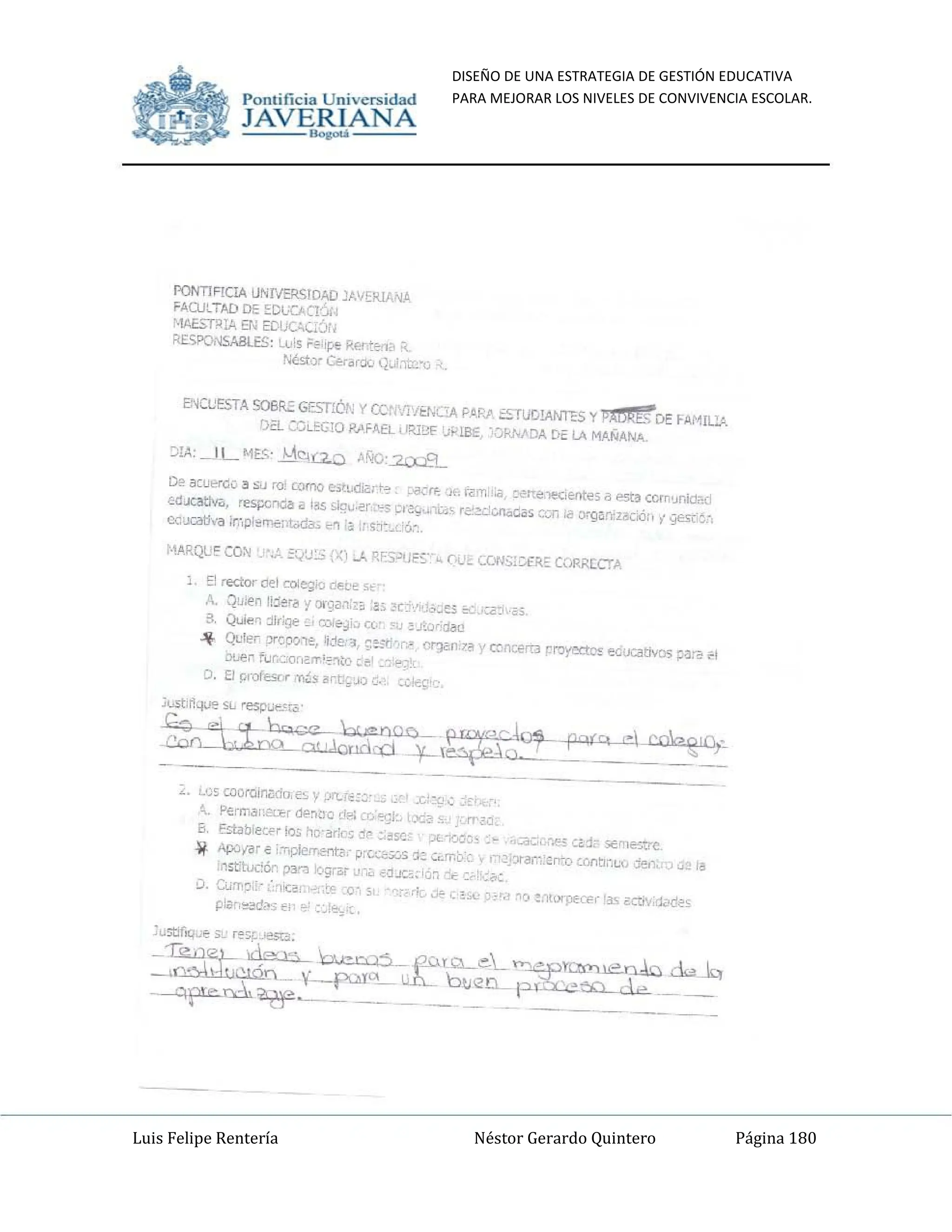DISEÑO DE UNA ESTRATEGIA DE GESTIÓN EDUCATIVA
PARA MEJORAR LOS NIVELES DE CONVIVENCIA ESCOLAR.
Luis Felipe Rentería Néstor Gerardo Quintero Página 180
Pomifieia Universidad
",JA,-,V,-,--=E
~ANA
PONTIFICIA UNr.rERSIDAD )AVERlmA
FAt'ULTAD DE ~Dl'OClÓl.
4Ab,RlA Er. EDOC"C¡Ói.
RESPQ,·,SAalE.S: Luis Fe 'pe Rerte,13 "'_
tiéo;to)r Ct,.-drdo;:., t);.;i,ltCIl
.
ENCl'ESTA SOIif.C GESTIÓN '( CCrIV¡'/Et,;CiA PAR;., ::""-TUD!ANT?:S y pADRfs DE FAilIlli
Di':L ~CLEG.¡O RAFAEL liR18F 'Ji-'LBE, ~O~'''DA D~ LA MANAN.....
:)IA: _J L "1E.",~ ;...t~<:a.o A%:.2.Cx..L.9....
Df> awerdo :!I ScJ ro: como t-.itl.diGrt-? :..crfo J' r~f'1:,ia, ('erre "teC;{:fl(es a est~ c()/n~J)ida(i
"'<IJQltIv.;. res¡:crl(jZ! iI ¡os iJ::¡u.~r:->,s ~'~g",-~L;- ri':'~L:cn.:.G~~ CCil >il o."g~n¡Z3Cio:il'", YEs~~'.
ea~l" ¡r:,pl~'N;nt;da; ~n,~ ;'<;:1:'C< '6:~
L E1 rector del colegio ce~e s..
A. Qu,en lijefa 'f or'~an.~¡; :35 ~C:vl 'C'~e~ b': ':;;~I ,,~.
3, Qwie~ :llr'qe ~; COI¿'~;~ n. -lU ~.I';¡¡rjcU!!l
... Qule;- ,:.r~OOle, Ij.:1e,'3 ~~;l:r-,r¿ C~n7~ 'ccnCerta proyect~ ed;xatwos ~ra i!1
00-"" fi.Jr.cor,~!T'2~tO ~e' _" ",,'
D. El r;rofesr,c ,.,-¡~s ~rt;,~') ¡;, ,Cltg'
~---'--'-- ._-- ~ ~ --
~. c'J5 cooroir'¡l(jtH'~ y :A"l.;~:~' .c-::~',~
;,. ~"m;:i'Qr&>~trOdP.l~'}",<;k, X¿t A"rZl:
6, Establee,", lo" hC"ark'~ j,: _:151:; -"- ·i'X'>.,. ,;ac'c'~''''' Ci::l:- s€'lle~c
~ ApJ;<Ir € i:r.pJementilc P:I,<k;';:'S 'J-~ c;.~t,-c, 17 2::>r(lr:~'''~r rr",ll~~{, :lerl<'<) ú~ I~
'DStltu..::¿r pan i,'grilr J"", '0.J(2; ;j~, "'Ce :;.~. ::.<-~.
D. C¡;m~,:c :,1iC¡;, _'= :'0' , ,ié ~ e~"" , - "() ~,ltoq)K'H '3" ~crlY;il<!Q2S
p'~c,,,-"(j<l" lo: :~!~,'"
Pomificia Universidad
",
JA,-,V,,--=E
~AN A
PONTIFICiA UNIV""cl<$lDAD JmERlA...'O'
FA,UJlTAD DE !ODL'CACI'Jj{
'·1Ab'RIA EN EDL;C;c¡:'m
RESPONSABLES: (.l,is Fe lpe KI't!o/I<. it
/il,st,-¡, W~r();. );.;I.'{[.""O
E:'KlJESTA S06R.:: GE:>,IÓN y CCr ,.j'/E/';QA P.o.P..;. ~G!ANT?:S y pAtSR1%'DE FM1I~
(}EL ~,X~G¡O P"'FAfL IIRl~ 'J~lBE ·',)I<1,"DA [>i: LA MANANA.
:JIA: _1 L '"1f..<;. ¡...t~a.o ANc:2O.:B....
D~ acU>"r';¡;. ;, su ro: romo e.tudl."lrt=, ,"'" J i<lm, ,;a, ~rr", lt'Clttlte5 a 1"5t~ COO1'-1n1Olid
Ed.x.atlY¡" res¡x;r>db a 105 >lqu.¿r "'O: ~,~;,.~l~.' r~~UlaC;~~ ~C() ~ ~llan!Z3(iól, ~ yes-¡ ~-'.
o:J~"a ¡r:,pl~<'r';;¡,,;.d& ..~,~ ; ,:1:,' '6.~
E1 rector eJel coIe~:l Q~~e SO'
A. Q1He~ lijara 'fop~an:L' ~.'. ~("'vj :.,,~~;,.~ 2:' ..;=5
,;, QuIe~ :jJr:g., ,2, r":>Ie-~j~ e{, 'l! :!JO..orjdllll
.lf Qule, 'lr~o,:"e, ijje;3 ';;~'t: ,re' C~7a 'c~rn;frn r~ >:(locativos pa;;; ..1
Q!,er fur";;''<lr1i':IT.;",¡(. cel
D. 8 ¡¡r¡/es", 'll~~ 3~tJ~~;) u :o..o¡!
~-- - -------- ~ ---
¿. ~'~5 Ul()ro¡¡'1¿(jo,e~~' ;JrT..:.~;~. .c.' ~
OQfq
,
". Permdl,mra~~~·crl";., ....]l:,.>C<' tr~,
10, Establer", 10.1 MD·ari.-; j,~ : :15':' .iL•....oa~, ;_ .4i;:u-'.~" ';1. :1.- 5t'11e~~
~ AfXli<1r ~ :,·opjeIT.entz.- P'(.~;;':;'~ ·1: -:"'me, e r: _':;¡r<lr-::rr:--c, :C>/'111,,~{, le,', J ,,-, I~
0. CUma,:- . ",,~;
P:¡:',~d"" ~; ., ';.,
'", -,
 