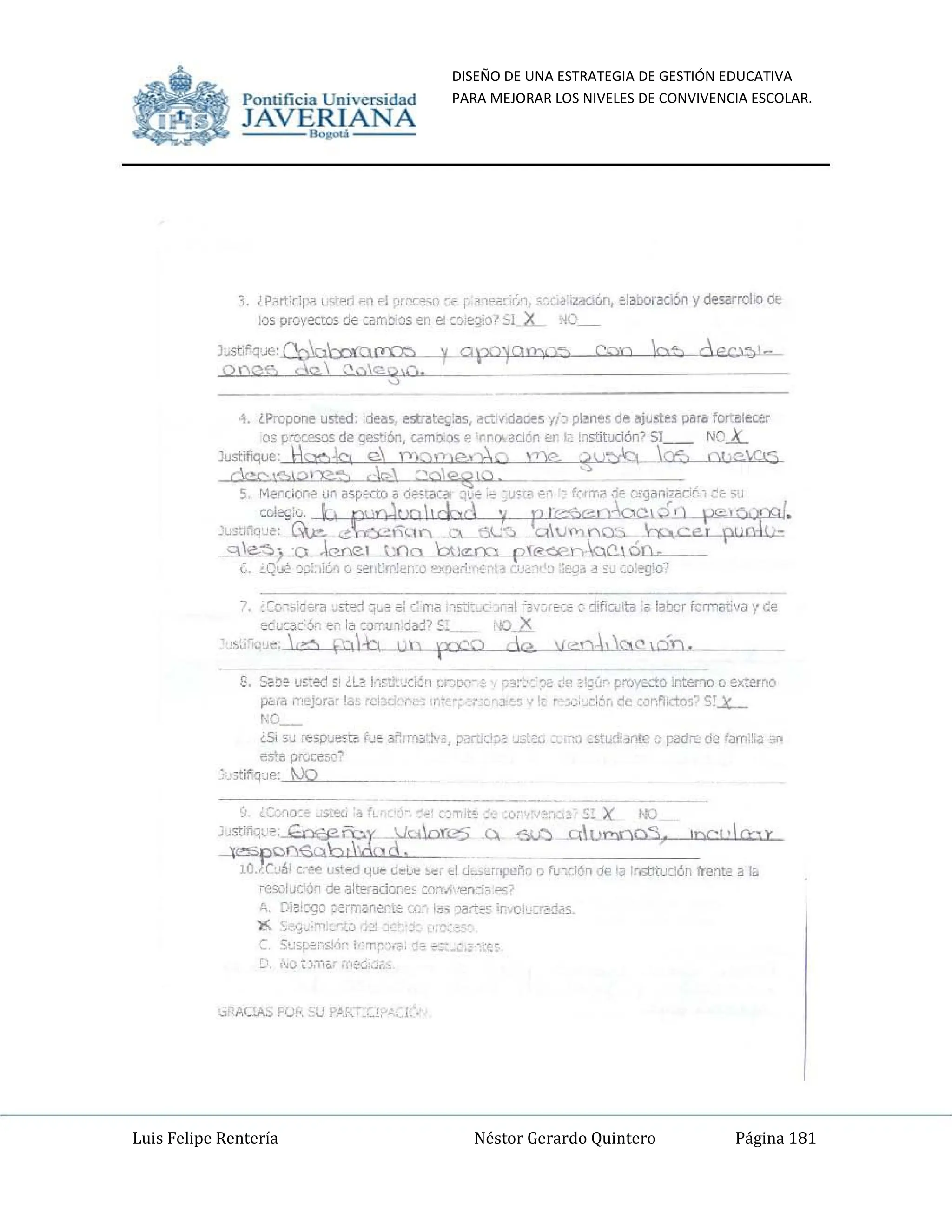 DISEÑO DE UNA ESTRATEGIA DE GESTIÓN EDUCATIVA
PARA MEJORAR LOS NIVELES DE CONVIVENCIA ESCOLAR.
Luis Felipe Rentería Néstor Gerardo Quintero Página 181
Pomifieia Universidad
JAVERIANA
.....
3. ¡Part'clpil ~sted en el pr'X~~D:lE p31ea[;{,~, ~:c¡a:~t..n, ei~borac!Óo '1 desarroHo Q¡;
los proveeros de carr.:l.::r.l en el ~~e~;o? SI x.. NO_
'l. ¿Propone usted: id!:as¡ EStrot~~as, oK'j.:d3rn:s y¡:l plllnes de ajlostes Pilra fort~lea:r
os P"'('CeSDS de: gestlÓll, como.;DS er~o, 3C1ón en I~ !!1StltudOO? 51__ NOL
Justifique: Hc:t:'1b e. '(I);)f')efY;o 'T)? ~u~ lee:. O!lC.C"3
OCCl"OIé>!);?:::=' ,6 001"'1210 "
5 1·I(:ndon~ un aSp"l::cto a oestaCa ~~<: ''O CJH3 e" 'c f,,.-rr,a de c:rgan;z3061 i:t 5J
,",,'o. b PU,JUQI,dDd--'i pr~.oc,6~ '"",c,,,.,,,I.
Jus::IrlqJe: G;;: ...-e;e6'--1-l"" a. ElU-:::. ~.LM 00'.., ro ce ptÍQJO;
~~j--O ~L....l.10o ::l!.',,"CO rtewhc-oc.é~_
.:. ~Qu¡l, ~¡;::,i&l o ~I,~m:~t;!o "X~)~r1,c", I~ 'J' _ '~;:~<ld d':~ '~o:"'9kJ~
-, éC()r.~d",'a ~~~ q'.~ e: c:m¡¡ ;nsjtL.(~31 '3.' rf'::C: rJifiwta:a labarf~rr'iltiva y ó:
ec u:a(6r, en I~ :O:r.U1,j:)j? !:l "/O.X
5j<;O'.>~; (>=;") fO,lh. Wn.. p:co ¿ce: leú,hk:1Q.l.cLlJ.
1,;, SC:be u~,ed si ,L~ I··,~:':!_,:ié~ CrrJD-1-é O)~:'::X: d~ ,:g'~'" P'1'.IYQC!:O interna" eK':emo
p<,ri! roepra' I,,~ ce: )c::I '!'r: ·r,·~': ~.x. e -3''"'' " F, I"';;o,'xi:ir, de ,ür";;ctos~ 'i!..x.-
'0_
¿S< $~ C€SD'J~¡:O fue 3~'-'-'''''~'''&¡ P,}"'"';'l~ ~~l:" ~( 'J (~'ud'1rJtc ~ pildCL ÓJ i,,",:~:~ )f'
"s':e prúce50?
,u3tiflqJe: 100
9, ¿CJ~o:e ~~ 'o f, ,", ~,,' ~:"T1¡t~ ;.;; :0: !~~, :,,0!:O!)( NO
)JstiflG'.. ~; E.-=:fj?ñ:;.y Jalor.l25.~ ~ _"';'Lu""",,,,"a,,,~".=:'ID~C"
,".I"a-~,,x'-
~p':Of)'e.Clb tMo d. ;
IO".Cc,,j,1 c..roe U5t~ q~ do:te 50:( ~I df.i¿mpe~D Q ru~6ón ~ la :15tih.Kión frente a la
resol~clón de alt~ilClor;es cen.';',-en.:i~ €';;,
A. D:~,ogo ~errnanenil:: :c~ I~.¡ )artt~ ¡r·.1Jl'j~'~d;o5.
):( <;..,.,.~;·,q:r,t.¡¡ ,;~: ',: y { ':-';.:~::'
5';;pE:"si,;r !': 'r ~~(c, ~"e ~:O: ~ ';~5,
!;' ,~o ;:xn&: T'c':,;,:;,".
Pomific ia Universidad
JAVERIANA
.....
3. IP¡¡rt;clpil LSt~ en El pr:x;sc i:llc p.3'1~[:¿'"t, s.:'Ja·~, ~¡300rac!Ón Ij Ól!SélrroHo ~
¡.:¡S proyectOs ce carr,oos en el ~:¡;e~:o':::1 x.. '.0
1~st,1IqJe: ~::ot~ y.. apopl'l';:n C;m O':) c PCl:)I-
Qoe:e---¿c;) <,...,'2g,o.
..,. lPropone usted: Id!-as. estri!tec;¡2s¡ M"j,:daO!"5Y/;;' plllrtes de ajustes para fort:iliecer
os p'C-c.esos de ge>':i6n, c;;mo<os e 'r~r)I auón ~ !L lns!:itudÓl11 51__ 'OL
Justifique: -'1010 e. PlO,."t)(>,-Ba TlC, ~)~ ce, OhC,O-;)
CcC)"r'=,I:>I ):?:::=' ,h' Coleijq
5 I~ErdOI",'" un aspEcto a (lHtaCa ~ ..',;." ~u<;'~,,~ : fWT.a j~ nfganiloo,-''::f: 5~
~!"" lo pur,Jml,dDd-'i- ~ r~.o",óq ·",,,,,,,,,1.
':u~:JI1q.!e: Q;; ...h:;e6l1X" o. tiF:) üblmno:-, U=,ce r~OOík
~~j...:o ~l jOO Ot',...cn r(~oc.ón.
L. ~Q~ :l¡);:,,&l (j >-e1~rf1:~n!o ~O}~~". - J '_ <& ~;! ,:u u·~~'
7. :Cc.~"i~~'i.l ~tt~ q~~ e: e: IN !ns':iU Jr~1 ":3', - r¡,.::<; ~- d!firu'ta ;~ laoor fOIl"'i!li~" V~e
ec:~:lC'X ei1l~ :JT.U1 :¡:¡.j? 5l './O.D
'.s-j~(.l~~; ,,,=, ~:oh un XCO d~ lea..Cl.C! 1.ó...11 .
l!. s<'~e u~:ed SI ¿l2: I",~:lt.-:;¡:~ r.r:;tl1-: (l3~. :c-<: ~f' ?I;',j" p'1'Jy~C:O ¡memo o e~~erFlO
p<>riI r'"'~priir!o C'~ "'~ '-'~': ~,.': - -3,L~ • - '~':';,:1,-;~r, de :,J~.~'l"t(l~~ S!....lC-.
'0_
¿S; S~ ~>P'Je~¡:¡¡ i,"~ 3~1""'~:""~' ;"ru<j-a .0.,;,:". ,~i~t.d:,r>lc,' poder. cI~ i..,..!'i<l lf'
;;ste PrIJ¡:<:5Q!
. 3tifq~e: tvo
'; ¿::~~():"" ~5",-ec< '" r, '-, ~,,: ::-.;,t'. ;.:; :()~ !~, :,,' E!)( NQ
JJstitlc;;.~: GC'l'Q?ñ.;.y____~k:ÜorL'"'5 .~ $.f::) U~LL>"""'~"O",~".:;:"~~r",".I"~~,,,,-
~Cf),€.oblldQd, -=- 7
lOJLcI¡,1 cr~ usted ..~ dl:te ~_ El d~mpe~(ll) ln~i6n Vi' la ;c.sti!uc:ón fre'1te a la
rcsolLIC"ón de alt!"ilCklr,t. COr>" -en~J~ e.;;
/1, [Y~'C'90 p~"n¡¡nentE::.c: I~-; )artt~ ;r·.{)I'J=d~~
~ <;..,;~;'n :o~:;",~ J~
:: S:.:';¡>e;,5J,)~ t': rr~ ~,C', ~ ~ ~:: ! • :~,
 