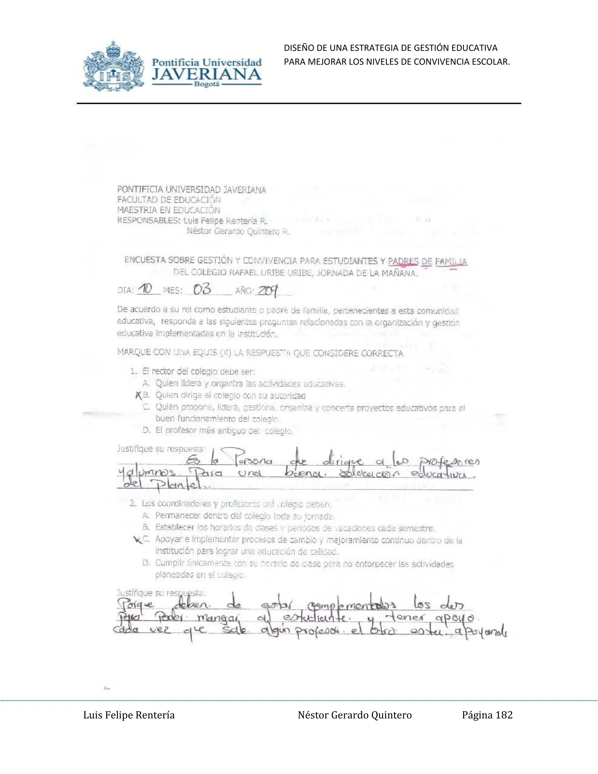 DISEÑO DE UNA ESTRATEGIA DE GESTIÓN EDUCATIVA
PARA MEJORAR LOS NIVELES DE CONVIVENCIA ESCOLAR.
Luis Felipe Rentería Néstor Gerardo Quintero Página 182
Pomifieia Universidad
JAVERIANA
.....
PONTlFJClAUNrvER5IDAD JAVEfU.6,N.t,
FACULTAD DE EDUC.AC¡"••
MAESTRlA EN EDl.;:::/lU6N
RESPONSABLES: Lu~ ~Iipe ke1ten~ R.
NéstDr Q:,r"r:)(¡ QlJi~t:E,:'0,:e,
ENCUESTA SOBRE GEST!ÓN '( CCtNr¡EIICIJl PAR,<, 5TUDIANTES Y~ DE F~Mj, 'A
rJ:L C.)LEG10 RMA€L lJRleEJ!'JBI. JORMDA DE l;, MAÑ.INA. .
)i,>, -'1) '~ES: 03 _ !>'K", 2!f(
De acuerdo a $u "(jI CCf'lO estt.d¡.3r.t~ . ;.'" J~ l~m"~. c.:.....1eC,ef1tes a est.:I COITl'~n!c,.
.:11IXat:Vil, ,e5¡.;or.;la ~ t,S "'9"" er,¡~~ ~r,.;¡,. ;.,5 ri".«~:C< ¡;.da, ;:'Yo;<I G'g.;c,iza¡;Oót1 y g<-.$ti¿~
eQutiltiva ir·,~IOiT'e~t<idcH.n ~ ,~S'j:,M';
~l.4.RQL:E CON J,',A ~Q'-".s!Xl J... RES"U;::S-' Q<.J, COI.:;;CERE CORRECTA
l. :::1 rector del CO'eC:i() ""l>!! s~r
A Quien lidera {orga,"n ~3~ ;,cj~;d~l.e' _-clJ.::.1~". S
,1(3. Qu,.¿'l di,;}",,;i IX E'~'v CC~ ,.1 ~'J:n':;:;ac
Q~ien ~roo:nrc liékJ, ~=O't"ro r"()eri?<I ',' (;O;:'1C~"'3 rn,'eCtoc ~duc~t1lfOs ~1r:·~'
buen fun..."kl~~'1"enlO de: :~:e~"
el. El Otofesof "",5 ~rb-;uo.:e ,:~:t~'
2.. U:S W(JlUhado'-es y ;:>Ivt.:cr~~ , d~,; :,~. ,r'
A Perm¿mec:e' dc~t·~ da CG'€<). tx~ s•.'~(I"dc
B. E's~bI>:<:;", :')S 'lo~,l':"s d:: 0<1"-'.'- ¡:.c.rlc:r:¡o;"" o:ac.Oo~;ü C¿~~ ",,,,,,,>tI<'
",:. Ap.:ri<lr e irr;plern~nT~, prC:cs~s je :;,n~:;';v. "'¿jQrarr;¿~to :of.ti,~ci(, ':'CI~';. <;J', Id
institocé" p~,~ 1c'gr~r J~ .aJC2' ¿,ljc ~~~:¿;:,
D. CU~,~:;· .. 'I:C~I ~r.:~ '.~~: .- "~'::..:te: ,,:0.: ;:o: ~ 00 em~ce"I~~ act;·.¡d<><ii'";
Pomific ia Universidad
JAVERIANA
.....
PONTlFJCIA UNrvERSIOAD JA"fRI¡I,N.J.,
FACULTAD DE EDUCAO",;
MAESTRl:A EN EDlICAOÓN
RESPONSABLES: Lufs i'<'!1,~e k",'ter,~ R.
Nést()r {H"f:Xl QtJi~te:" i'l,
ENCUESTA SOBRE GEST!CN y CU,".'TiE/'.ICLA P~PJ. E5TlJOWITES 1( ~ ~ F¡I,Mj! '(
f)~L (:.)L.ffi!ü RAfAEL! ¡RleE $.lBL, jf,>~.NADA DE LA MAÑAJojA. .
)lA -1) ~ES: 03 _ ~~...2ff(
De aa.'erdo a s..J 'UI (0"'0 esn..d.ar.t~ " ",~ .J~ r~m,!,~ D<:"',..'e';,l'I1tes i! esU comJl1'c,;.
uhxct;...'a, tes"",.;la ~ 105 :;;""er.;~~ ~(,:,.,. ;.:, '<!!~; cnMa.:o, la ':"º"Cd2a<..Gn y g¿cic"
tlQucati,a Ir',~I~i':1~5t1' ,~s:i:m.-
~!ARQL:E CO'li J: '" «<:<;:5 ',..:) .A. RESPUES-- r,.0, CQr;5:C.ERE COhltECTA
1. ::1 recror de w'e~i:J C
'OtJe "~r
A. QUII''l llde"a f OI':}<l,':n :3j ",j-'ld~~ ••j.A;.1$, $o
,1(3 Qu"''l dlr;1~ /i; CCi'J'v C(,~~.J ~'~';~'-:!;ac:!
Q"J'I'I'I ~m?'l" .I!,~~'a, ;~ot r ... ~'-r-",r'" ',~'l("~1""¡l rr~l'ectO': ~duClltJ,'O'; ~1:: 2'
~~ runoo~e""/'l1ro de' :·1!<'l·
D B mQfes¡¡, """5 dr~uo.:c ,;~!t;'
2. Ulsc.c<>rrii~o(1D:e.5y r¡,;t~:r.e c.1'(1'; _c ,r,
A F'erm¡mece!" OC~C'~ ~ ~!"'.j. t~~ 5 ~, 'do
a ¡;S~bllt(.... '')5 'l(,.;~
....s~r ,~",,, ptfi<:-':¡':J5 ~ o~J,j d ¡¿,~~ ,""'M<:#r('
, - Ap;¡·,r.sr e Irr,¡;I~mu,l>lr prC,-e.>-;S ;le :,;o:b:v) ~¿Jora;r,al:O ::ur,¡j.-,w;, tiUu ~,. ,d
il1~i rut61 p~r'.I lc~,~, J'"IQ J¡:c~ 0',,1 jc:~ .:0,;:
O. LU1'~.'·· <"G.T'~·, :0'
P"'Y.::'~i!¡ ~r.", ,,,,.
 
