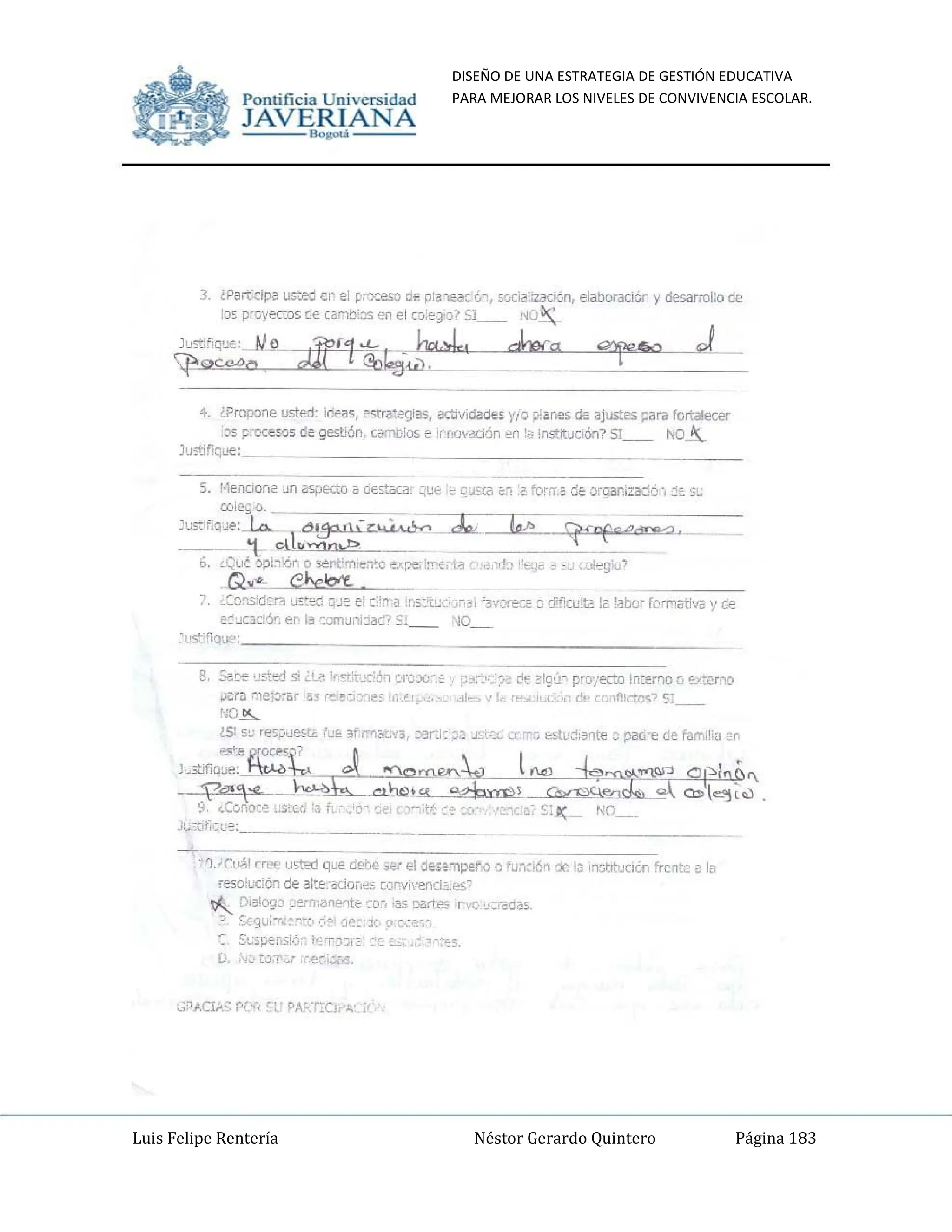 DISEÑO DE UNA ESTRATEGIA DE GESTIÓN EDUCATIVA
PARA MEJORAR LOS NIVELES DE CONVIVENCIA ESCOLAR.
Luis Felipe Rentería Néstor Gerardo Quintero Página 183
Pomifieia Universidad
JAVE~AN_-=-,---,A
3. ¿P~rtdpe usted (1" el p= dI'! ~;a1edC;Ó~, sociiliizddoo, I'!iaboradoo y desarrol:o de
105 proyKtos de cam:lios en el w'~~o) SI __ "O ~
JuS':~~que. ~j}_
If'"",",o ot1/"'!fuki,~.J., h.
4. ¿Propone ustec: ideas, e:stra~ias, i.!Cb·f.clades y,o p:~!le5 de ~justes para lortalecer
)S proceso5de gestión, Cilmtiios e 'rr,ry"aci&1 en ti! 1~S'".itUCión? 51__ ""-"-
]u>tif¡ql!e: __
5. I·leooorli! un a'ij)Kto a dt"tao::~, ~U'" ~ ~~so:a 6~ .~ forrn .:le, or9al1'za.:;o·, ~t S~
co¡~:o.
C;;::I~;qJe:l.o.- Ó~I'- 7~~ . If!> í{<n('C""'Do/' .
__' 't elh
......,.,.;::. _
6. '-Qué -Y,:'l~'¿" o s.;nt;'7'Iie1~o ~~rx:,:fT'E;1~ e ;,rb "cq~ ~ ~u cGiegio'
.Q,,"" eheloo't.
7. ¿Co'1sid:::r:. U!:~ q'~e e :'rr:J~,s:t~" "3i "3v;)re'~ ~ d:f'Cl:la Iill~bor fOrMativa y ~
e:JCad6<. er I~ :oJnJ'1idad? 0::__ ""_
:ust"ique
8, 5a~ usted si Ü_il Ir.,..¡t'x':r¡ enro',," ' ~~;",,:?~ ~ !'9(r. pFO'¡ect.o interrlO o erxrno
~ra ~ltJ:¡~arl~; ,-e,~::.: ",,;; II:.U;,',.---' 'ale, '!i 1~;.¡;I,.Li: c!r c.flc>..os' 5:
NO ~
¿Si su 'e5¡;.Jest¿ lu& 3h':"'l<K.'vo, ;xl'r'J:';a J~:':' "''''(l ",stu~:~r¡tt'! ~ padre de f¡¡ml'~a m
l,.3tifiQ::-~?=t J ....ONlRX~ l0"4) i0'J;
~ o¡"-"b &",
.-p",,"Nt ~-w.~~ ;x: C:l>l'-'~.,) .
t , -J
9, ~Conoc" ~S',tQ~! fl ~,j- ';t', l"1:t~ ~'= :;q,,~:ca, SI l(: r-<O__
Jl.."1:tf.ql~: ____ _____ _
___.
~
_1.J_Cuál CIl?(; u~ed qlJ!' ddo('c;.e, el desempeño Q fU:Ki6n Ó€ 'a insutuclÓf' 'ren~t'! a la
re50!~'lón de a ::~, .do;,~; CiJrvil'!':ocl~ , e$"
~ Di'3l(Y,lo ~~rrr.a~.".,te ~o~. <liS ~ ;r"", ,,~'-oó~~
:", yo.;Utl1:~""C> ':~?' ':,~:': le. ~'''c·;¡;,,·
Sl.,;~pens!<í, "',T;:G;~ 'é. ~ '-:es.
D, ,"JtJ,1"'~' ,U>~"':;¡;S'
Pomific ia Universidad
JAVE~A
_-,N,---,--,A
J. tPartdD~ =o cr el p:'Y.:e.O Cf! p:~'ea~;ó~, 5c<ii!iiBdt.n, eiaboradoo Vdesarrol:o (I¡,
lo<; proyecto!; de (a"1Oios en el co;~~o~ SI __ ~o~
JuS":;'ique:_ IJ~
J1r''lt~<k".J., ha
If'''''''''o
4_ tPropone usted: !de~s, estrategtas, actlvtdad€s y/o v ~rn5 de ajustes para fortalecer
:lS p"C"I:€?J5 de gestiÓn, camtk15 ~ 'NoO'3CiÓf1 en fa Institudón? 51__ ""~
JU'itifiqL'€:_ _
c.J;::'~JqJe:J.a........ dl.,jO!h-7~ <1; . Iffl 9<'f0MN VL
¡;()i~O. . '~~:~=;~~==!~~;,,;;:;=-___
_
__ 't cll"........,os,!?
6. o:;UJ! ~i1;é.<". o "';t"lt;"';e1~Q e.,pe':~"'i;1~ ,~rl:! ""'Qr ~ <~ c~>o'
_Q~-"'" ehe~
7 ,(o~.sid:n U~~% ~~e e' :'~' ~ ,r;s~tc;
e:~c~d.y. er I~ "::mlJ;)!d¡Y:!? S:__
:I.IS'::"oue:
- ~I '3v~ a (frlCl:l~ I2lI~bar f,'rT'1;nfva y GI"
""-
g, 5a~-l" 'qe-d si i.8 1("'11x!" cr=-" .0:- ~~ Lo !!g:r. P'()"¡~ Inter'lO ú !ó>':eM(
~ra me~~r I~, ,-e ~-e, 'tt; Ir._tr; ,~-_-- -al'O'>"'- ·~;.;IC-C.I: d, L~_,fh:''''s'' 5:__
I~O~
¿S 5~ ,e5,-,uestt. tu~ ~fr.'l¡,t.V¡, ;»r"J:;;l! L'~" c< n, ¡,,¡,;fU¡:!: 31lt~ ;:: padre de fum~'J 'n
- Fr~"-¡ ,¿
J,..3tifiqu...~~ ""oaU'.I'~ l(d) --l~~~:l 01~1"c,
OaofuL ~ _ _
d,-w. -- _~L_~l ~J;;;_ ""( C:l>l- ~.,)
t , ~ -J
9, ~COflOC~ Z:EO 'a fi .' j ~t', '''',' ~'" :.r;" '-: a;' S¡ 1( NO__
1..":tIf":J~~:_ _
~-
~,).J.Cl!ál Ollf.; usted qLJe dcl"..:> ser el desompef", Q fU:"l~i6n oc 'a ,r'lSbtuCI()n fren:~ ~ la
resoiuc:6n de al:~, odO;,~f. c<Jffi'I-enr.J.o,!:S'
~ D'3!~() ;'!"':a~,."tl: m-, IIIS Dó'lrt", '1 I'Q .;,-~d~5,
:', ~u," ;-,~v'::~ ':,~_:JO';' c-~es'
SI.,;;pens!.j-- t~T~~t :O ~!Co
(l, ""tJ,l'~' ,:"~'';';1.
 