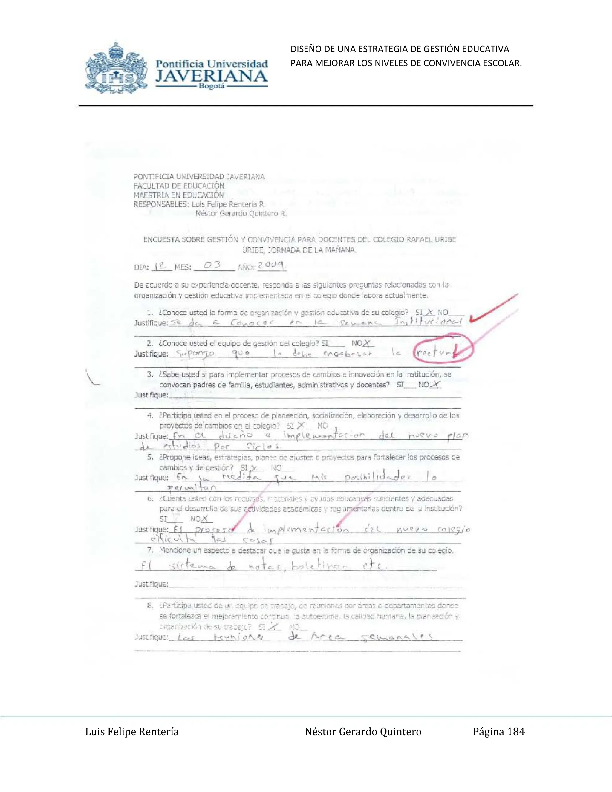 DISEÑO DE UNA ESTRATEGIA DE GESTIÓN EDUCATIVA
PARA MEJORAR LOS NIVELES DE CONVIVENCIA ESCOLAR.
Luis Felipe Rentería Néstor Gerardo Quintero Página 184
Pomifieia Universidad
JAVERIANA
.....
;>(lNT1'lelA L~!VER5lDAO lA'''"RI~ A
FACULTAD DE EDlICJ..UÓN
M¡,ESTRIA EN rDUCACIO'l
RESPONSAELES: Le" I'ol,pe Re~",". R,
~tur GoRrdo QL;r,:~" R_
EtCj"STA SO¡¡ru; GESTIÓN v OO:NJVEI,C~ FAA/. DOC:ENTES Da COcEGIO RAfAEL llR15=
J'<lBé, 'C'<.NAD.Io oc l)I, ~'~II"J'"
2. ¿Cort:x" us:i'd e' eqüp:: d~ ¡¡e.!lÓ-, db mie¡ji<l' SI........- N()4-,
Justlf"luo. ~f"!C¡.{ ~,,_.
__ .1! l .... _ ,,....-~.
3. <Salle us:ed " p¡¡r. im~~, ~,= ~ c.am!lu. tnnovaci~n en .. instit..::ión. se
~ ~~ d~ ro",1 :., esh.<f.~te<, ~ist..t;~~. y "'=><;en"",? Sl_ ',OX
Justlf"luo:
-ro"""""" _
6, ;cuena ~...(-" ,,,,,,.os r"O"J.-'~;. r ,"".. .,. ' ~lJ:J'" .o..'ú'lli..,. ,"f,<i""_es) ~ec__
pan .. de.."u~o Oe ,," - ,';~~::s ~::.ot"';CllS", r,';,I ,,~~:, ,¡~Cl!ro:l!o 1
, :''';t"",,~?
s¡~ ~O""---- /
JIlSti'fIQU" , • I'_~~r¡"-O,'c ,(tl n""v" r,,!r~!-~
,lo), u '-:".o-L -
7 ~ "o ~soe~~ ~ t.ot!I,,, o. • IO;~ ec: '. tcr-,o de "'9'ICOIUOOOn de Su ~olto¡¡io.
";);(t-",~.~_ el, ... ~t ... ( r,..,'., f,...-,,. "rt_
t '_for'"~;Pi' ~,~ '"' ,-' ~c _,;oro ,~ '~C!_.- '-~ ,~~".'>.~ 0.:;,- ".~~" ~ ~~;.o.=.."".::'::; ü;: ,~~
,~ 10":"1'-"",-, ~ =iY~T.'C"'" '" •• "L' 'c ~._·""~I""C. ,.. ,ain,d Ilu" ,n ,k, ~.~"t"~ 6" .,
Pomific ia Universidad
JAVERIANA
.....
;>ONTl<:C!A L~!VERSIOAD .lt''''~I~~A
FAOJLTAD DE WUCJ..CIÓN
MIESllIlA EN rnurACló'l
RESPQIo¡SA!3LES; L~" 1'<,,,,,;¡"~(Ilf1.I'.,
~tUf (-...ardo (lLmt~-o R
E:-a;3TA SO!W.E GESTlÓN ~ CO:IJNEr,·c/· FAR" DOC::!OHTES D"..L CO..!'GIO i>.AfAE~ UiUSE
J'j&. :C~N..DA [)[ L.>. '~';¡/I.'1/1.
DIA:..lL "1:5: O) "-,O: 2""1
2. iCorn:" usted c' eQ"~ d~ ~...-.aó, dé' a>e¡¡lo' 5L.....---. NOX-
.lu!itJfoq"".-.-.S.~.f'~< .1~~ l. l ..... ("¡¡-~".•
3. Ls.aoo ~d ,. por. ,m~""""""" r ~= <11; am!l..,... imovod~~ er,lo In!itIru::.i6n. 50
~ ~"" ~ ro",] :., estuI;f~~t"", !IdminI,trat;"", y cJo<:entes7 SI_ r.'ÜX
J=IlQ....,
"'t!' ..... , '"
6. '~~'l'-" """ "" "';:,...",,~, __ ,,,,,...,,,,,, q"""' .-..=t.¡'.e$· of",,,,,= 1 ""~
pat~ .. "","",mil' Oe ._ - ~. ·~~,:s 0",0(""_,,,,,, ) '.';,1 .,~rt¡,,,.,. d",rtr~ :le l. :'''-'''''''~;
}-'Slif~~' fl ~~-;-r.:/..I"."ct,.",,~d.:.c ,.(o ~t! n"'V" r~t~~!-~
,!)( u k -,¿ ':''':..,.I _ ~
, Menócne"" ~~~ e :i!:':;'", ,_. e;J:!iI ec .• ¡.;,- '. de ~"""oon de SU colo:<;;o_
.,1.,
h _p,...
.;.:;po u"'.~ <Ir.~, ;,:, -t;:" .ce :~C!_.- (.~ '~Jn ...--U 'lCi "'~3' ~ ::e"'""ta-....-.:.:s co ,~~
,~ tCf~¡.-i'~..¡- ~ =r>r~T ,c:c. ,,-- "Le ~ ~ "' "".-,-" t, .~~·c h",-- ," lo ~ ~'e¡,--~,'c y
'J.'~" _ .!'-_ '" ,-.c..:'.' e: /.
.~.:.,-<:.,.,_l<.¡ t<,,_,,'.~"-" do- fo..r-, .._ ... b ........  · '
 