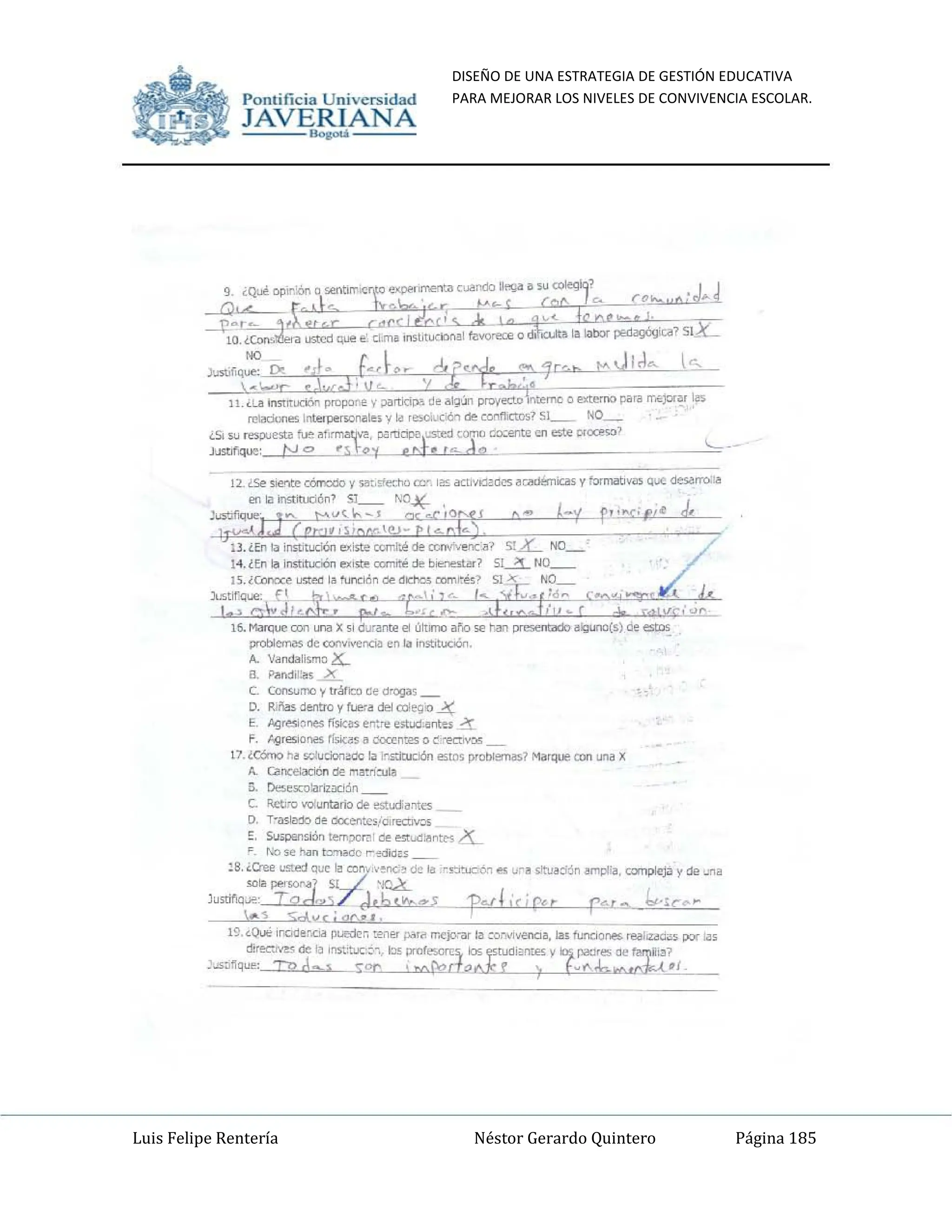 DISEÑO DE UNA ESTRATEGIA DE GESTIÓN EDUCATIVA
PARA MEJORAR LOS NIVELES DE CONVIVENCIA ESCOLAR.
Luis Felipe Rentería Néstor Gerardo Quintero Página 185
Pomifieia Universidad
JAVERIANA
.....
C. C<:<sumo y irá/iCe ~e ~'O!)a¡_
D. R.IIa. denlro ~ fI..oe<~ ~ cdeo;lJO ..¿¡;:
E .o.¡(esI~oes fi,,¡,;•• (n:rt' estud.•ntes .i"I:.
F. f..gteslones ~~•• """"n~ <> ecM""'"
11_ tc&n:> ~ ~UdoMOC la .-..:Ituc:1ón estos ¡)fONemas? Matqoo con un;¡ X
A ClIrxelaCic'>n <le ..,~n·:ule
¡;. De..=~odón
C. Ictlco ..-oIuntarlo de estud:.o:eo;
D. T-aslMo ~~ <>oXc!1C,io,rea¡v::<S
E. SU>PI!fsión~,." ~ ~..:j"nt... )L
" rOo .. hon I~ ...;did"
lB.,Cree lS!ed QUI!¡Y;"
con' :.-.ne;o do la C.~=Ó" "" url .'tIJ~::Ión !If'l~a, cornplej;l y <le ~n~
<el!! peroor,,-' ~
Ju5tif':¡Je, TQJ.,. J.b(~...5 -P"fLcj""t P·.J ... b,.·tc","
"- '!; Sd '/C j 90-' .
19_ <Q<..o: In<:Id.,.cia DUtdeo te"", p..r~ rr"jo,-l1t '" CO:willffiCl". !al funci<lre; ~ÓiO. po,- ...
cIir=,,"~' de 1, Inst'tuc~-" bs prufe.orrs, Os 'j'tll!li"llIe< y:- ¡">I>:IIesoe I>!.¡I".?
_",,~nq"": roA"' l Sor ' ''''I'do---"t.!' ) l.~",.b.~ ,{-
Pomific ia Universidad
JAVERIANA
.....
l~. MiJfq..., <D/l uro Xsi darante el ultmo arío se ~...., ......1Uido ~1;oi.o'OI) de estos
~ ele """"",,",,rciI> en la~.
"'" V~ndallsrno (o[.
a POOdi!".M X
C. Con<.umo y tráfco ~e d-ogaS_
D. R.ña. den!ro y fl..e"a c!ej coIeQJO 4
E. A<J(esJ~oes fi~O"'> en".re estv;j.•~te>; ~
F. "9""S'<l1lilS I"fsic¡,s" OOCCn~ o ~ ""Kr....""
11. iCém:> ~ o;o,rdor= la .c.s:Itudón esU>s pt0lllemaS7 MilIqlll! con .W"IiI X
A.. ~eIe,.,O!n·:oIa
El. De.=WILod~n
C. !i.ctI;Q voluntario ele t:Stw.ot..
D. T'aslMo o~ OoXe!1tc">,.<l""CU"",
~, Su>¡>anslOn tem;><:rn ele ~c.l.,nt", 4-
~ No .....n t=loOc ...,.¡jo/.
lB.¿Cree w..ed <1""":9;'"
con' :.ene;, de .. '=ó~ es ~r••ttlJ~:i:ln .....,,~.~.iI y <le "".
",lo persor'" 'JCA...
lustifu"", TQJ.,. _ .J.6(~...5 'P",j!'ir~r p'.r ... t,.·¡C~~
... s Sn.",rj"o.!.
1'). <Qu!; ,nad••'""" ~" :en.. p..,~ rr.c¡o,..., ,~ ="'IiIlfllCl~. IBI fuf'lO<)/"ft """""'c~• .....- l."
~ ele 1" Inst:t'J<: 0-,. I:l!< II""f.sorr,- los ~¡:nte< y:- pa:¡res!le ~i,,'-'
.....~~Q1JI': ro dA  Sor ' ......{?rtOJ'rr ) l.w"..b.",,~,I_
 