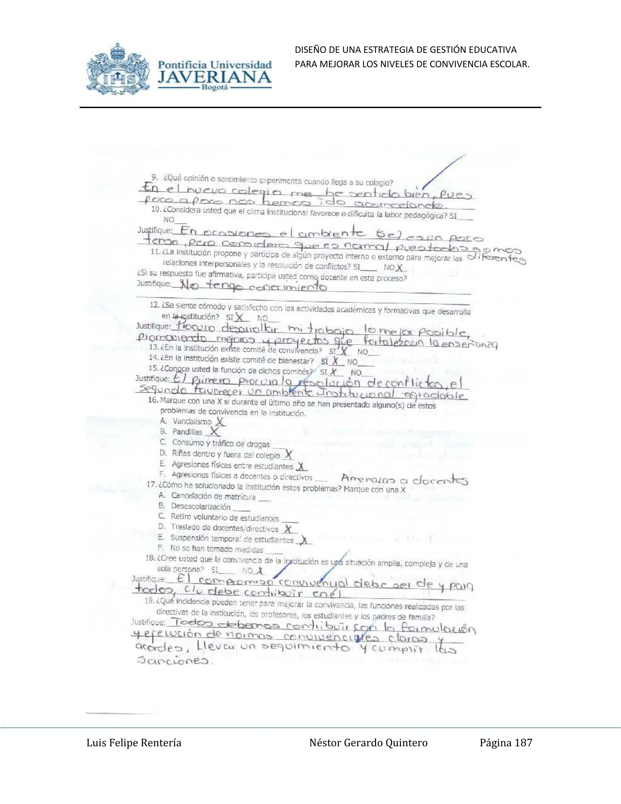 DISEÑO DE UNA ESTRATEGIA DE GESTIÓN EDUCATIVA
PARA MEJORAR LOS NIVELES DE CONVIVENCIA ESCOLAR.
Luis Felipe Rentería Néstor Gerardo Quintero Página 187
Pomifieia Universidad
JAVERIANA
'-'-'-'--' .....
9. ¿QUll or:i~;6no ..,ntJmie.-:o c"pel"lmcnl" ',,",,-">do 1Ie9a. su ook",,;o~ , /
..:ú::L.. ! ""· >r "o CCrlI ...<p""' ro--: _br-..:::::r..n.1!clo b":n rve...,
poco o p~ 0 = n ",-= .do SA=r~
10.<Considera Wl'd cr.... el c[;rr.. Irntituooo,' f~~ oó<l:uI", la 1iII>or~? SI ._
"
J"4II!q~e:.....E:n ...,cr·""OOe"? e~~f.:.. !i?e;J c=-'<!n~=
~C:POn Pr rQ CwÜ">..d-= 9)'''' e::> nOTrO ! 1",,,,,... 1-,.,01-,,;. ..... 9""""'O~
JI. dA Irl5tltUOO<1 ~ y :>MlJOoo de 6t:¡':m I'"O'I~ '-t!rn~ o externo para "'",;cw ... dí~11:.:::
'eiar:1onM h terpersooa:es y l. r~","oó- ~. CCt1f;i=' $1_ _ 00",-
oS,,,,, ~fuea~~"a. ~¡¡=
....U:!4..,:een este~,
.lI!<':Jf!<¡ue; 1.1CI off'"r.qo e ' . -:::~~;:
1~. ,$e ~t<! cÓ'rI(X);) ~ "';,'echO CO~ ."••cti~ a~s y mrnw.:-", que <>esarroll.>
"" JH¡sUtuOén' SI.)L. MJ_
JLNj'.q"",L
~ dep' IQ~t"T-.. -l Jn~c !o ~!o. f'cE.i b i.1;
-l!t~errln hlfio'o-' 'l ¡;¡~f'lh'0fie 1':Q,hl¡,;;,,, IOen::>ert.flq
J3.<EnI.ins:i!udón""i!;:eCM"''deccnv~' 5'~ NO_
14. <e~ .. mtItIJtión ~k';te rnrMé de l>woe:ruJr~ SIL 00__
15.¿Coru;tce """ed ll!fL.ncón d"dicho.m""~'6 SIL NO_ '1
'"~.~, r.J "",''o ''',,,,,:o.lo ,,,,",,;QQ d "",,/I<t m e
~'lnd.Q :fu~LW.2 o:..r:r,bC· ~(,:~f...h.u .nooLn':)t~,dOb.k.
16. ,'1.,~ue con UrI/l x .. duconte el úlUmo ~i'.o <e hon ~ olgunol)'" estos
~ de convivenCIa ~n lo ·o>t1tudo:'.o>.
A. V~r=T'" X-
¡j- Pal1d;I", X
C. CO"'Jmo y trál'ial <le dro;¡a< _
D. IU..!. Oentro y Iuer~ Gel COlegio_
X"
E. Agrei"""" 1fSi<;~$ l!Jl!,e estU<l ~ntes .l...
F "!Ir...,..,...,. fl!olat> " OOcee:", o ~i:"cl'l'05 _ A. "..,. "<llO~ O ooC'......Je3
17. ¿Cómo M" ""LJ60rl/lOO I<! Instln.di>n e&0$ probI1'mII$~ M''''Ql>e o:.> una Jo:
A- ca'lCdilción ~ ma",;':u.
B. ~~=ót_
C. ReU", voIunto.,> de estl>d"n:e<; __
D_ TrHI¡,oo de docenteS¡d;rcct.-o. 1t..
~ SUspeo<l6r! te~2' c'~ «IM,t'!,
.. Á
F. No $(' han ro"""",,;,:: Gi>S .
lB.lC~ us:eC que la con·....,~"'" • ~e I.t 7"'tLJóónZ:~t'JiY...iÓn ~m¡:;"" rnmpl(,j¡! y de """
sala pe""",,,' óL ~O....l:. /
)'l"~,q_e_€" 1 r m"""~
___~_Q_Jcnv,,, t~P. d <e.b .... >'>,..1 d~ '1 rrl<)
+O"! O?~ d ebe Ul.d,;2.llr Ca r I .
19..:Q"'; Ir>cidenc.. 1""'''''" :e~"' ~1"1l rr..JC<-.' "corm-'''Gil, lI!s f~, re~;"",,;¡, j>(Y la,
d,,~·cthl~~ ~"=udén, :es rcof,.....llres. -:>$ cstud'aOI,.; V los ~ de /!m,l;n
.'ost",~,..; .,..."""'*?:> s=ie-ben--.-.q ('<:>...·01. i 6",/ ~ In Po. rnu~1
-.!f..~.wuOn...dE> "'0' ~"'.....c..cQ..<.lliU:.n.L1Jle-:L e tD;CQ -o':f--
Q<:..6-d r '=) . U evr:..... ...", ",e"l<.:)" ...... e .....+o '1 C:Urhl"' '- b.~
.::. Cl'....(.":OC!~
Pomific ia Universidad
JAVERIANA
'-'-'-'--' .....
9. ¿Oué ~.oo.,,""""",",-;o ""per¡mcnl!! C""-100 i...... SIl ~.,~ , /
..:fA...... 1 ..... 'r"o c-d.-q.l..f::::Lm: h ... ~¡!","lo bU:n rVe ...
~~n= J'e<==. .d...... Sj.=r~~
10.<~ u:.ttd '1'.... el cürr.. hsltUOo"-"!~ oo.roCJlQ la labor PI'~.....? SI _
"
J"'fIIlq,-,,:...fn I"lCC"""'OOe='> e ~bte.n k be..] .." <'n ~=
....:i~, PrrQ CvÜ">.d..e>= 9)'''' e~(J~....... fo.:-ie'i> "'9fhO~
11. ,la IrritJtwÓl1 P'o¡:oI'Ie Y :>aIt",~. ele ~t:¡':m proy<tto I"ternoo e.>:.t<!ffiO Pilra -"';c.w la< d I~...~
re:ar:lones 'CJtetpe¡¡¡ooa,c5 y'" 'e~."OO- "e c::nf.=' sr_ _ r-JO)C
<s.:<;J ~Sla ~...ea.'1rrr.!~"a. ,,¡¡-:.::ir:/) """'~ COOlC¡ ~o<..,:. ~n o.te~,
1I=fiq<>e. }.Io frrxy-. <.:'"..;Oer..O">"";=fu~~~~~:;~,=.~~~:;:
1:1. ¿Se.<-e"1~ c6rno:1o y..,,;'e!:M CCI"I '"'----;,ctlVO.l~ iI~S y "'n"I1.l~Wl. """ ~rf"""
~ ~"tJto..Oó n ' SI-.X- r,:;¡
'='.~'L= de:",m~~,j ",......o lo ""'!'" f'=iliLo,
-l!torr::n.uerrlp mem..-,-" ' l ~~,um::.~e (!C,hl;i ,N'I'tJ.a...e,:.~...1lq
lJ.<EnI.~Iudón~COI'Aé<Jo,';;;~, 5'~ r~o
lq,"en Ilt n.t!ruoón Wo;te mmlt>! ~ "-ar? siL 110__
15.ICorótOO W:edlafl.no6nd"<llo::fm5=,~' SIL NO ~
'"~.~ f.) ew", '" 1''''''''''-'o Qh" uQ d """tiiur.eI
~und!l :fu~) 1>(' C!o-'n~~"';:~f.hu tÚnoL_ "''1
16.M..que con u,," X '" dUI'lInte d ultlmo .....o <e Ion ~ .Iguno(. ) a.. esta<
p~rT'.... <Jo, co=Mvenoa..., lo '1>!>1l.d6c>,
A. v~=.:> .k-
¡j, ~.OO; I "".)(
¡: C:Or"6JmO y tt.!tioo oe droga.
D. R.f", dentro y fuera Ce' coIeQIO ) (
E, ¡,g,es;"""" 1'fsk:/ls er,:'e e5Ml antes .!...
" ,o,gr",,,,,,,,,,r_,,oo.:e-t"'OC·Kf',,,,, ""' ''''' '''elle!":- O cIoc-",,,~
17. ¿Cómo ~" sorUO(),,"oo ~ Instlru::i6n = probI,""",,~ "''''rq''''(l)r! UrIa )(
A. ca~<!o.''''''''<ul _
B. De<eSC<JlartllldCn_
C. Reli", vohntario do! estUlj"n:es __
o, ¡~*ao de drx!!l'lte5r'direa vos L
~, SU5peMf6r¡ le"""".' 1:'••.ru''¡'":e1 Á
f, ~o""tun~m.cG'" '
!S. i~~:eO.qL.te 1,) corr.- ",',o.~! '. 7bw::ll:n~,~~. rnmpicj¡! ~ de una
SOIol """Me' "L O,A /
J""rfu;_~J I cOQ">~-------.i:>.O..~{'nv,,, f'Un d'e.b c "'el ~~<)
+es-!O?~ debe c.c.d,;2,fu- eail .
19, <Q...e~.. P'Je""" :ene: ~"<"1l "'''',rc'~J "cor......' ...."'a, !as rll:".c.>ne<; rei1=J5 pe>" las
d!.-ectioa- !le la =ur±n, ,,,"_ "'"'e:orcs, 'OS .51ua,~rrt"" V lo< n.>dres de rM'Ii;:,?
.':.st'~~_'I!;-.I.o:='<?2 rleben--.-a Lo.--d,; 1::>1.'" ~ b~~'hU~1
'1 e f e ~.u.u.on..dE> ., o. '!Xl", ----.l:Cnl,)ll e Dr  ~ t ~ .':t--
Q(,6.0e ::> . U e.vu. ....n ",e"lI,)" y-,'e....+O '-f C.UI'hr> '" b.~
~ Cl'.... c..':OC'l~
 