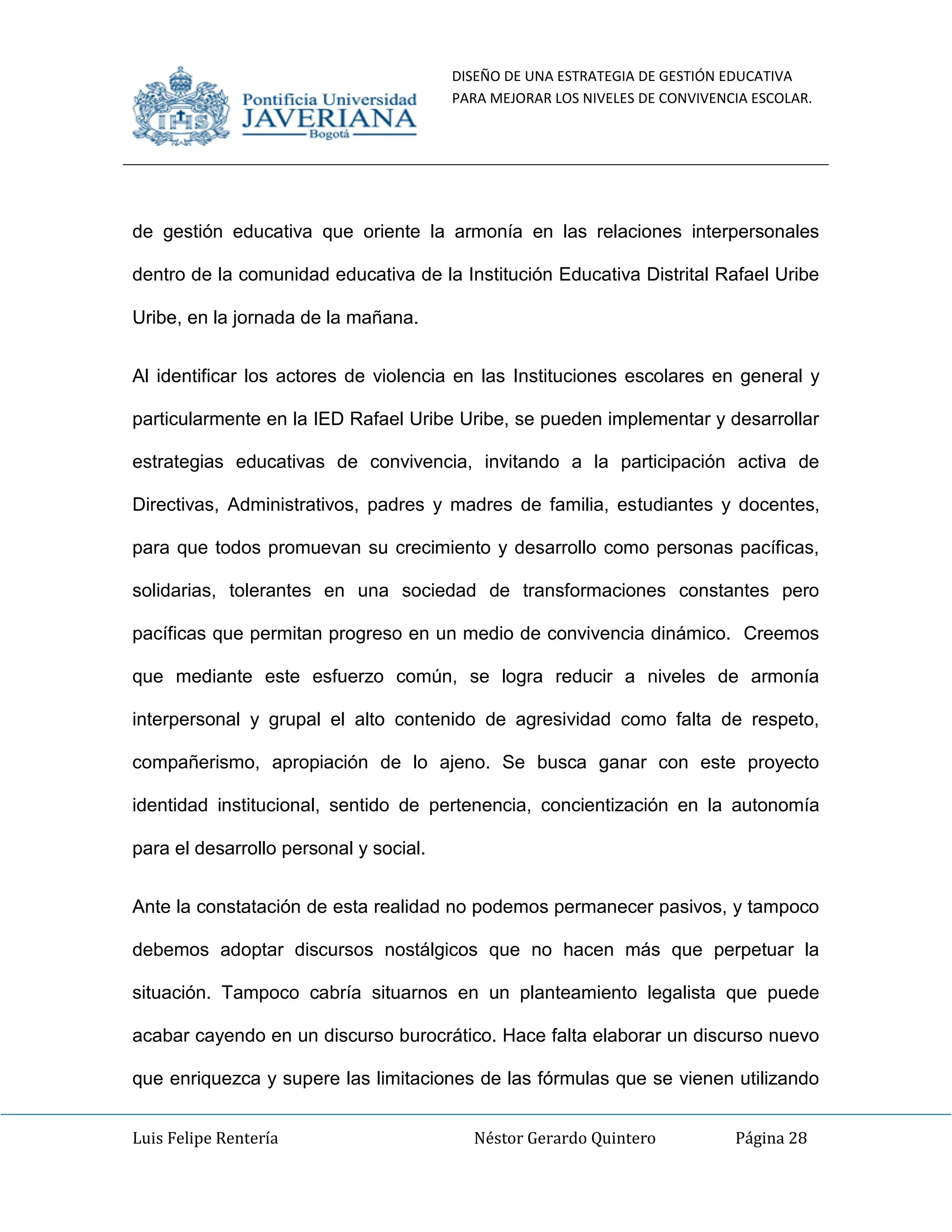 DISEÑO DE UNA ESTRATEGIA DE GESTIÓN EDUCATIVA
PARA MEJORAR LOS NIVELES DE CONVIVENCIA ESCOLAR.
Luis Felipe Rentería Néstor Gerardo Quintero Página 28
de gestión educativa que oriente la armonía en las relaciones interpersonales
dentro de la comunidad educativa de la Institución Educativa Distrital Rafael Uribe
Uribe, en la jornada de la mañana.
Al identificar los actores de violencia en las Instituciones escolares en general y
particularmente en la IED Rafael Uribe Uribe, se pueden implementar y desarrollar
estrategias educativas de convivencia, invitando a la participación activa de
Directivas, Administrativos, padres y madres de familia, estudiantes y docentes,
para que todos promuevan su crecimiento y desarrollo como personas pacíficas,
solidarias, tolerantes en una sociedad de transformaciones constantes pero
pacíficas que permitan progreso en un medio de convivencia dinámico. Creemos
que mediante este esfuerzo común, se logra reducir a niveles de armonía
interpersonal y grupal el alto contenido de agresividad como falta de respeto,
compañerismo, apropiación de lo ajeno. Se busca ganar con este proyecto
identidad institucional, sentido de pertenencia, concientización en la autonomía
para el desarrollo personal y social.
Ante la constatación de esta realidad no podemos permanecer pasivos, y tampoco
debemos adoptar discursos nostálgicos que no hacen más que perpetuar la
situación. Tampoco cabría situarnos en un planteamiento legalista que puede
acabar cayendo en un discurso burocrático. Hace falta elaborar un discurso nuevo
que enriquezca y supere las limitaciones de las fórmulas que se vienen utilizando
 