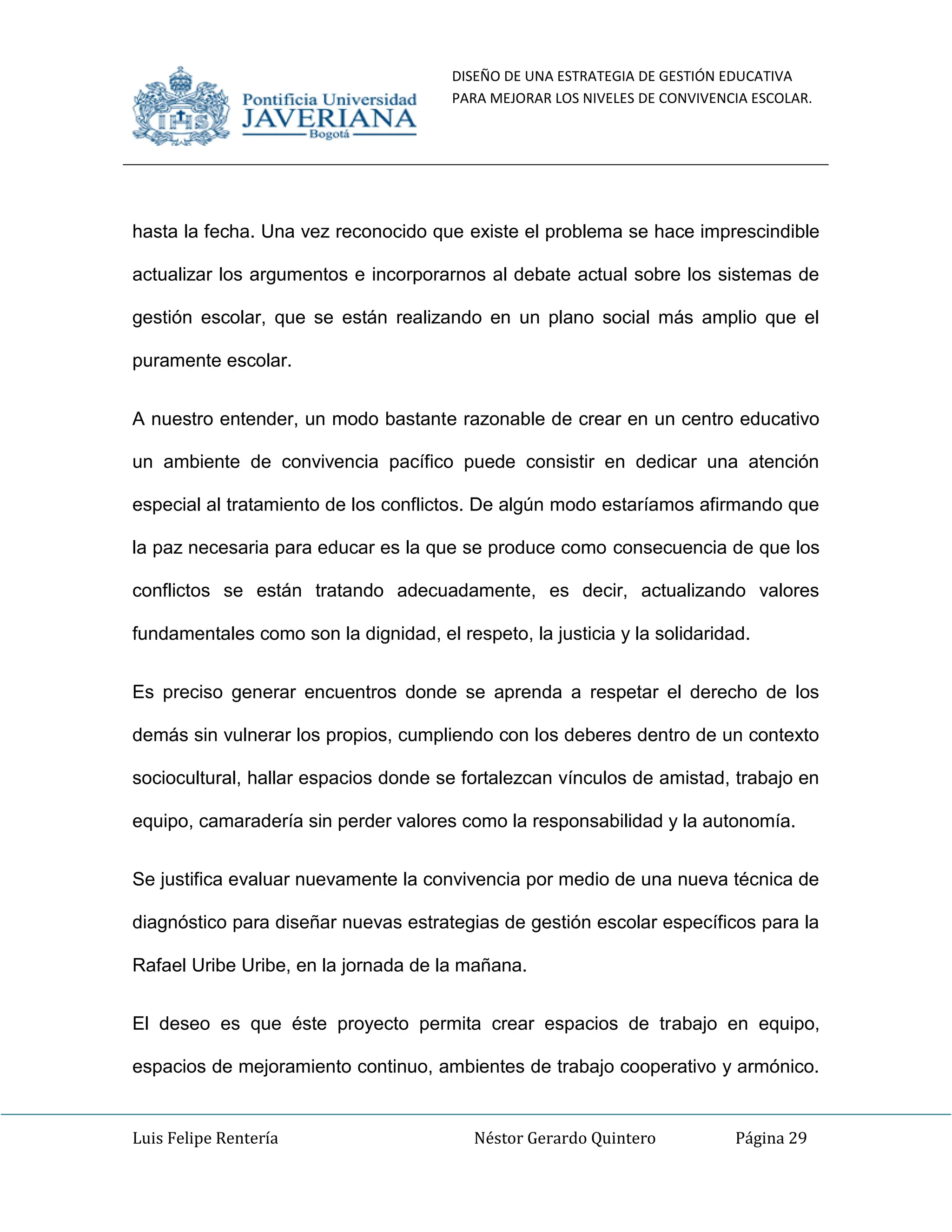 DISEÑO DE UNA ESTRATEGIA DE GESTIÓN EDUCATIVA
PARA MEJORAR LOS NIVELES DE CONVIVENCIA ESCOLAR.
Luis Felipe Rentería Néstor Gerardo Quintero Página 29
hasta la fecha. Una vez reconocido que existe el problema se hace imprescindible
actualizar los argumentos e incorporarnos al debate actual sobre los sistemas de
gestión escolar, que se están realizando en un plano social más amplio que el
puramente escolar.
A nuestro entender, un modo bastante razonable de crear en un centro educativo
un ambiente de convivencia pacífico puede consistir en dedicar una atención
especial al tratamiento de los conflictos. De algún modo estaríamos afirmando que
la paz necesaria para educar es la que se produce como consecuencia de que los
conflictos se están tratando adecuadamente, es decir, actualizando valores
fundamentales como son la dignidad, el respeto, la justicia y la solidaridad.
Es preciso generar encuentros donde se aprenda a respetar el derecho de los
demás sin vulnerar los propios, cumpliendo con los deberes dentro de un contexto
sociocultural, hallar espacios donde se fortalezcan vínculos de amistad, trabajo en
equipo, camaradería sin perder valores como la responsabilidad y la autonomía.
Se justifica evaluar nuevamente la convivencia por medio de una nueva técnica de
diagnóstico para diseñar nuevas estrategias de gestión escolar específicos para la
Rafael Uribe Uribe, en la jornada de la mañana.
El deseo es que éste proyecto permita crear espacios de trabajo en equipo,
espacios de mejoramiento continuo, ambientes de trabajo cooperativo y armónico.
 