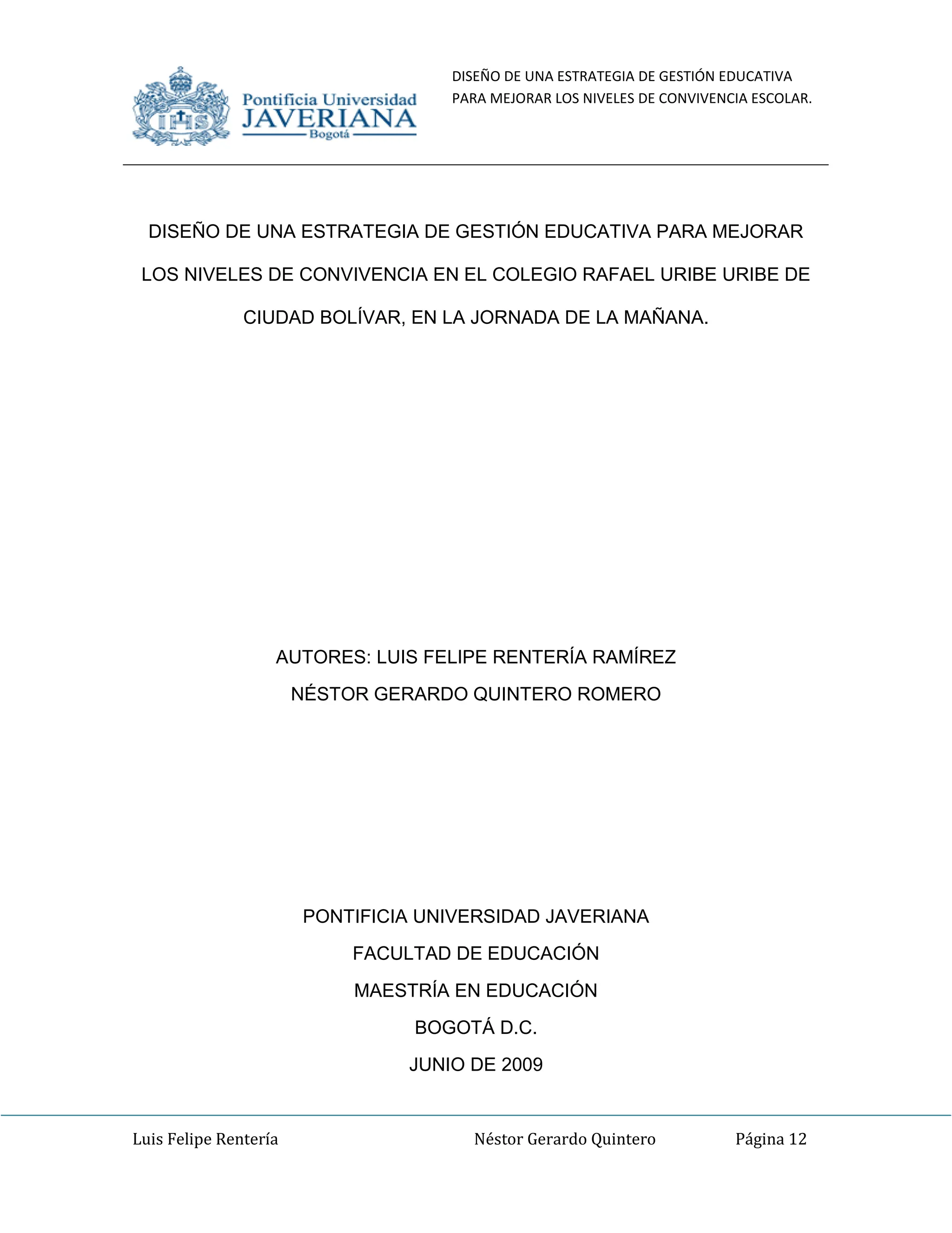 DISEÑO DE UNA ESTRATEGIA DE GESTIÓN EDUCATIVA
PARA MEJORAR LOS NIVELES DE CONVIVENCIA ESCOLAR.
Luis Felipe Rentería Néstor Gerardo Quintero Página 12
DISEÑO DE UNA ESTRATEGIA DE GESTIÓN EDUCATIVA PARA MEJORAR
LOS NIVELES DE CONVIVENCIA EN EL COLEGIO RAFAEL URIBE URIBE DE
CIUDAD BOLÍVAR, EN LA JORNADA DE LA MAÑANA.
AUTORES: LUIS FELIPE RENTERÍA RAMÍREZ
NÉSTOR GERARDO QUINTERO ROMERO
PONTIFICIA UNIVERSIDAD JAVERIANA
FACULTAD DE EDUCACIÓN
MAESTRÍA EN EDUCACIÓN
BOGOTÁ D.C.
JUNIO DE 2009
 