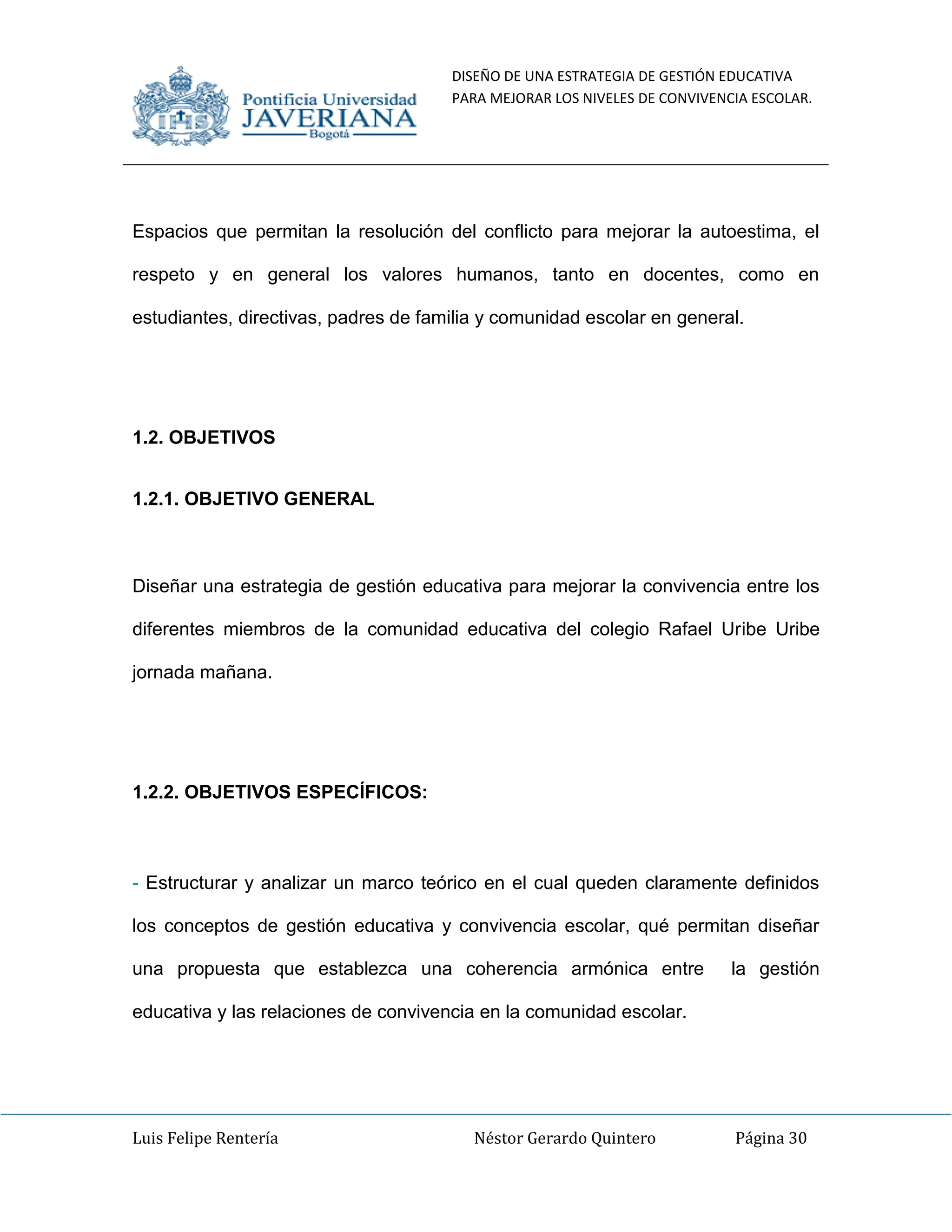 DISEÑO DE UNA ESTRATEGIA DE GESTIÓN EDUCATIVA
PARA MEJORAR LOS NIVELES DE CONVIVENCIA ESCOLAR.
Luis Felipe Rentería Néstor Gerardo Quintero Página 30
Espacios que permitan la resolución del conflicto para mejorar la autoestima, el
respeto y en general los valores humanos, tanto en docentes, como en
estudiantes, directivas, padres de familia y comunidad escolar en general.
1.2. OBJETIVOS
1.2.1. OBJETIVO GENERAL
Diseñar una estrategia de gestión educativa para mejorar la convivencia entre los
diferentes miembros de la comunidad educativa del colegio Rafael Uribe Uribe
jornada mañana.
1.2.2. OBJETIVOS ESPECÍFICOS:
- Estructurar y analizar un marco teórico en el cual queden claramente definidos
los conceptos de gestión educativa y convivencia escolar, qué permitan diseñar
una propuesta que establezca una coherencia armónica entre la gestión
educativa y las relaciones de convivencia en la comunidad escolar.
 