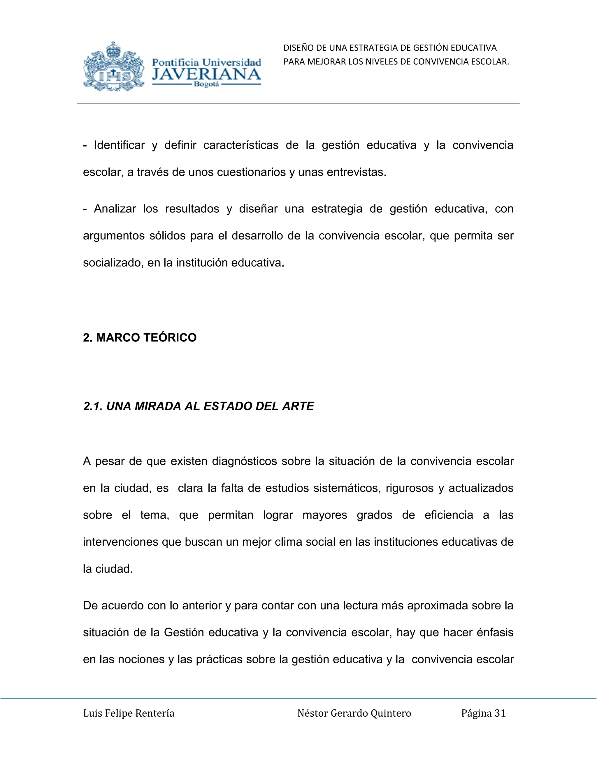 DISEÑO DE UNA ESTRATEGIA DE GESTIÓN EDUCATIVA
PARA MEJORAR LOS NIVELES DE CONVIVENCIA ESCOLAR.
Luis Felipe Rentería Néstor Gerardo Quintero Página 31
- Identificar y definir características de la gestión educativa y la convivencia
escolar, a través de unos cuestionarios y unas entrevistas.
- Analizar los resultados y diseñar una estrategia de gestión educativa, con
argumentos sólidos para el desarrollo de la convivencia escolar, que permita ser
socializado, en la institución educativa.
2. MARCO TEÓRICO
2.1. UNA MIRADA AL ESTADO DEL ARTE
A pesar de que existen diagnósticos sobre la situación de la convivencia escolar
en la ciudad, es clara la falta de estudios sistemáticos, rigurosos y actualizados
sobre el tema, que permitan lograr mayores grados de eficiencia a las
intervenciones que buscan un mejor clima social en las instituciones educativas de
la ciudad.
De acuerdo con lo anterior y para contar con una lectura más aproximada sobre la
situación de la Gestión educativa y la convivencia escolar, hay que hacer énfasis
en las nociones y las prácticas sobre la gestión educativa y la convivencia escolar
 