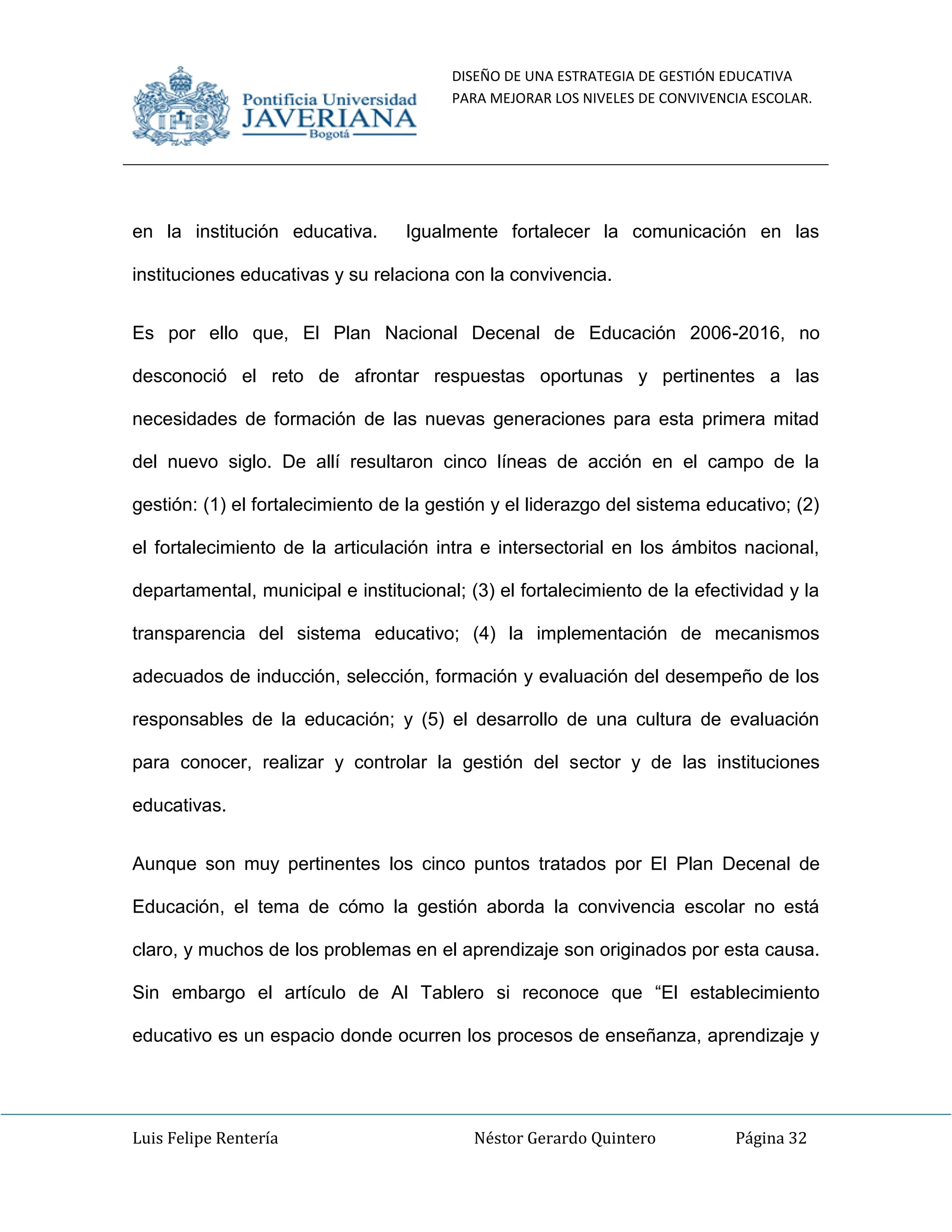 DISEÑO DE UNA ESTRATEGIA DE GESTIÓN EDUCATIVA
PARA MEJORAR LOS NIVELES DE CONVIVENCIA ESCOLAR.
Luis Felipe Rentería Néstor Gerardo Quintero Página 32
en la institución educativa. Igualmente fortalecer la comunicación en las
instituciones educativas y su relaciona con la convivencia.
Es por ello que, El Plan Nacional Decenal de Educación 2006-2016, no
desconoció el reto de afrontar respuestas oportunas y pertinentes a las
necesidades de formación de las nuevas generaciones para esta primera mitad
del nuevo siglo. De allí resultaron cinco líneas de acción en el campo de la
gestión: (1) el fortalecimiento de la gestión y el liderazgo del sistema educativo; (2)
el fortalecimiento de la articulación intra e intersectorial en los ámbitos nacional,
departamental, municipal e institucional; (3) el fortalecimiento de la efectividad y la
transparencia del sistema educativo; (4) la implementación de mecanismos
adecuados de inducción, selección, formación y evaluación del desempeño de los
responsables de la educación; y (5) el desarrollo de una cultura de evaluación
para conocer, realizar y controlar la gestión del sector y de las instituciones
educativas.
Aunque son muy pertinentes los cinco puntos tratados por El Plan Decenal de
Educación, el tema de cómo la gestión aborda la convivencia escolar no está
claro, y muchos de los problemas en el aprendizaje son originados por esta causa.
Sin embargo el artículo de Al Tablero si reconoce que “El establecimiento
educativo es un espacio donde ocurren los procesos de enseñanza, aprendizaje y
 