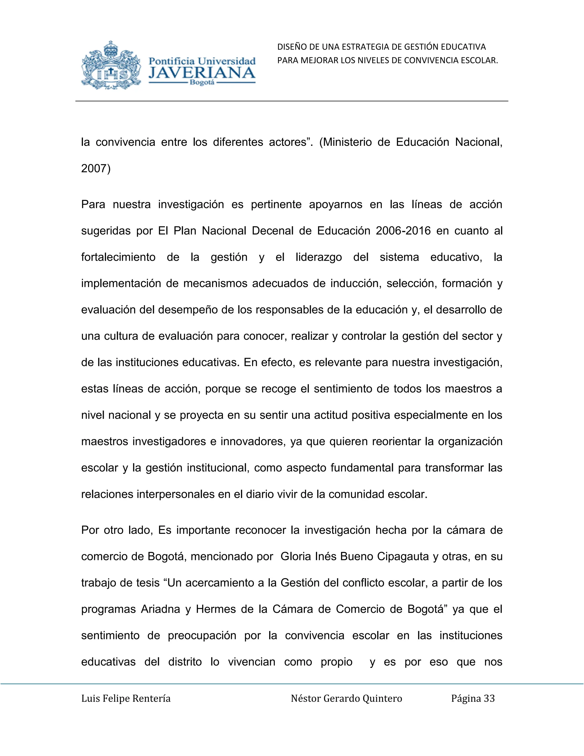 DISEÑO DE UNA ESTRATEGIA DE GESTIÓN EDUCATIVA
PARA MEJORAR LOS NIVELES DE CONVIVENCIA ESCOLAR.
Luis Felipe Rentería Néstor Gerardo Quintero Página 33
la convivencia entre los diferentes actores”. (Ministerio de Educación Nacional,
2007)
Para nuestra investigación es pertinente apoyarnos en las líneas de acción
sugeridas por El Plan Nacional Decenal de Educación 2006-2016 en cuanto al
fortalecimiento de la gestión y el liderazgo del sistema educativo, la
implementación de mecanismos adecuados de inducción, selección, formación y
evaluación del desempeño de los responsables de la educación y, el desarrollo de
una cultura de evaluación para conocer, realizar y controlar la gestión del sector y
de las instituciones educativas. En efecto, es relevante para nuestra investigación,
estas líneas de acción, porque se recoge el sentimiento de todos los maestros a
nivel nacional y se proyecta en su sentir una actitud positiva especialmente en los
maestros investigadores e innovadores, ya que quieren reorientar la organización
escolar y la gestión institucional, como aspecto fundamental para transformar las
relaciones interpersonales en el diario vivir de la comunidad escolar.
Por otro lado, Es importante reconocer la investigación hecha por la cámara de
comercio de Bogotá, mencionado por Gloria Inés Bueno Cipagauta y otras, en su
trabajo de tesis “Un acercamiento a la Gestión del conflicto escolar, a partir de los
programas Ariadna y Hermes de la Cámara de Comercio de Bogotá” ya que el
sentimiento de preocupación por la convivencia escolar en las instituciones
educativas del distrito lo vivencian como propio y es por eso que nos
 
