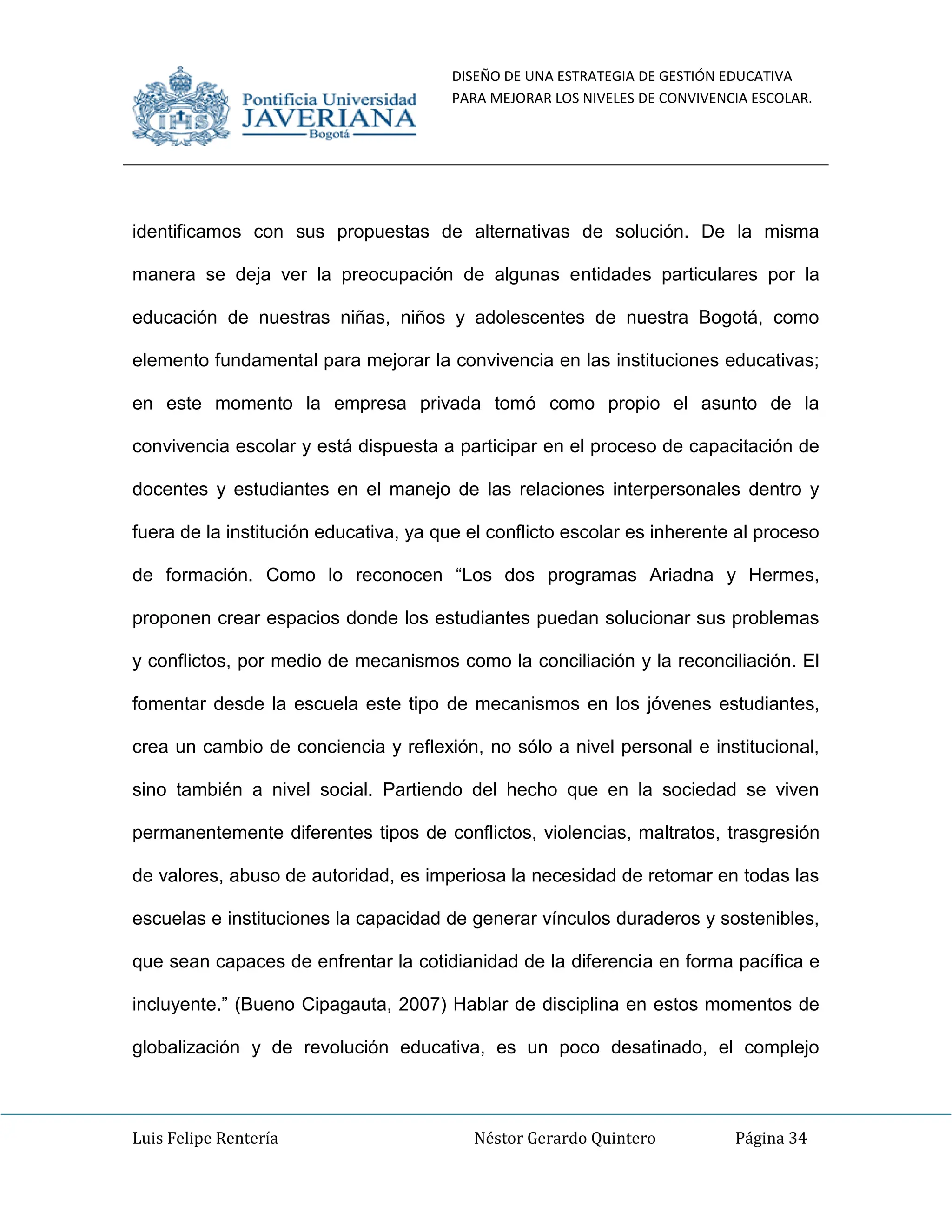 DISEÑO DE UNA ESTRATEGIA DE GESTIÓN EDUCATIVA
PARA MEJORAR LOS NIVELES DE CONVIVENCIA ESCOLAR.
Luis Felipe Rentería Néstor Gerardo Quintero Página 34
identificamos con sus propuestas de alternativas de solución. De la misma
manera se deja ver la preocupación de algunas entidades particulares por la
educación de nuestras niñas, niños y adolescentes de nuestra Bogotá, como
elemento fundamental para mejorar la convivencia en las instituciones educativas;
en este momento la empresa privada tomó como propio el asunto de la
convivencia escolar y está dispuesta a participar en el proceso de capacitación de
docentes y estudiantes en el manejo de las relaciones interpersonales dentro y
fuera de la institución educativa, ya que el conflicto escolar es inherente al proceso
de formación. Como lo reconocen “Los dos programas Ariadna y Hermes,
proponen crear espacios donde los estudiantes puedan solucionar sus problemas
y conflictos, por medio de mecanismos como la conciliación y la reconciliación. El
fomentar desde la escuela este tipo de mecanismos en los jóvenes estudiantes,
crea un cambio de conciencia y reflexión, no sólo a nivel personal e institucional,
sino también a nivel social. Partiendo del hecho que en la sociedad se viven
permanentemente diferentes tipos de conflictos, violencias, maltratos, trasgresión
de valores, abuso de autoridad, es imperiosa la necesidad de retomar en todas las
escuelas e instituciones la capacidad de generar vínculos duraderos y sostenibles,
que sean capaces de enfrentar la cotidianidad de la diferencia en forma pacífica e
incluyente.” (Bueno Cipagauta, 2007) Hablar de disciplina en estos momentos de
globalización y de revolución educativa, es un poco desatinado, el complejo
 