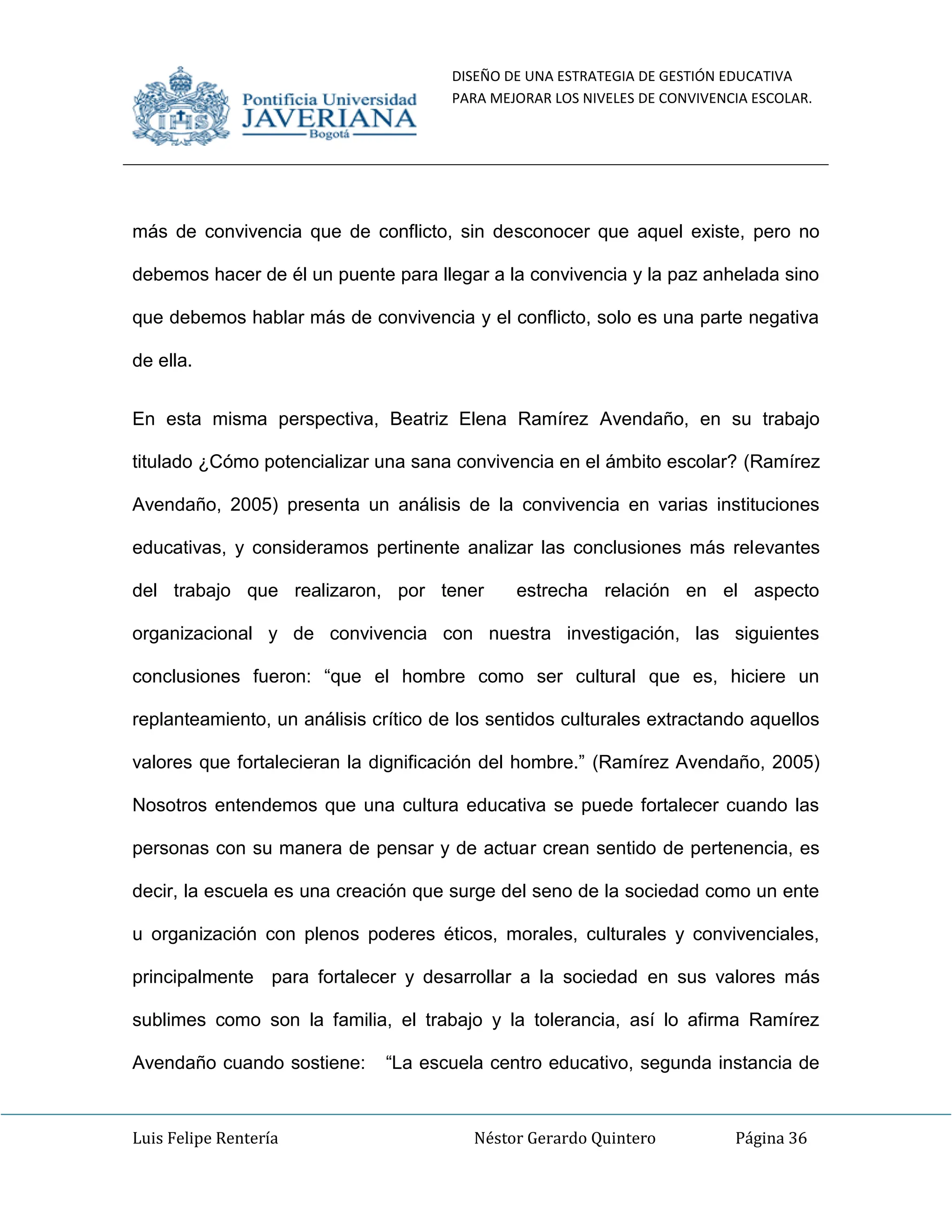 DISEÑO DE UNA ESTRATEGIA DE GESTIÓN EDUCATIVA
PARA MEJORAR LOS NIVELES DE CONVIVENCIA ESCOLAR.
Luis Felipe Rentería Néstor Gerardo Quintero Página 36
más de convivencia que de conflicto, sin desconocer que aquel existe, pero no
debemos hacer de él un puente para llegar a la convivencia y la paz anhelada sino
que debemos hablar más de convivencia y el conflicto, solo es una parte negativa
de ella.
En esta misma perspectiva, Beatriz Elena Ramírez Avendaño, en su trabajo
titulado ¿Cómo potencializar una sana convivencia en el ámbito escolar? (Ramírez
Avendaño, 2005) presenta un análisis de la convivencia en varias instituciones
educativas, y consideramos pertinente analizar las conclusiones más relevantes
del trabajo que realizaron, por tener estrecha relación en el aspecto
organizacional y de convivencia con nuestra investigación, las siguientes
conclusiones fueron: “que el hombre como ser cultural que es, hiciere un
replanteamiento, un análisis crítico de los sentidos culturales extractando aquellos
valores que fortalecieran la dignificación del hombre.” (Ramírez Avendaño, 2005)
Nosotros entendemos que una cultura educativa se puede fortalecer cuando las
personas con su manera de pensar y de actuar crean sentido de pertenencia, es
decir, la escuela es una creación que surge del seno de la sociedad como un ente
u organización con plenos poderes éticos, morales, culturales y convivenciales,
principalmente para fortalecer y desarrollar a la sociedad en sus valores más
sublimes como son la familia, el trabajo y la tolerancia, así lo afirma Ramírez
Avendaño cuando sostiene: “La escuela centro educativo, segunda instancia de
 