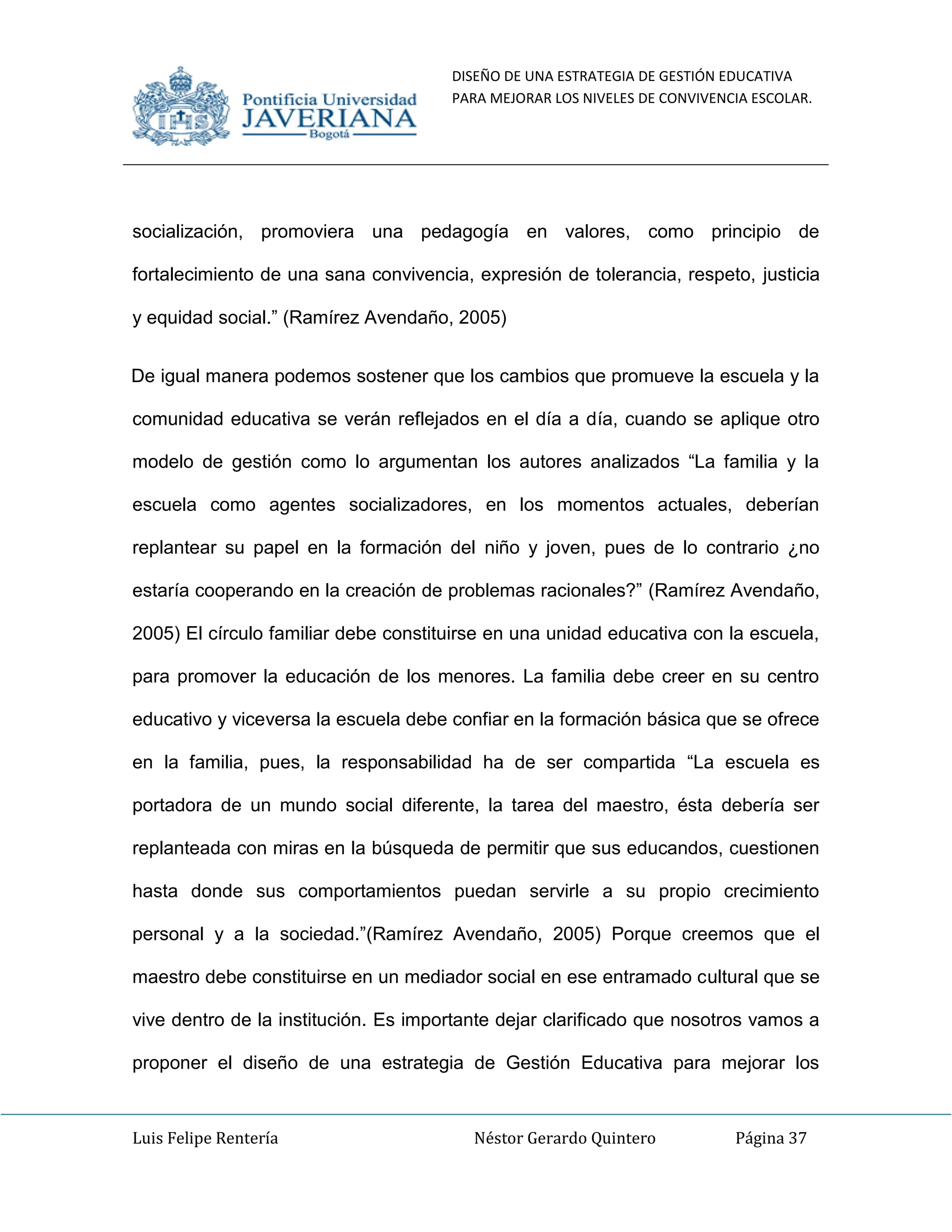 DISEÑO DE UNA ESTRATEGIA DE GESTIÓN EDUCATIVA
PARA MEJORAR LOS NIVELES DE CONVIVENCIA ESCOLAR.
Luis Felipe Rentería Néstor Gerardo Quintero Página 37
socialización, promoviera una pedagogía en valores, como principio de
fortalecimiento de una sana convivencia, expresión de tolerancia, respeto, justicia
y equidad social.” (Ramírez Avendaño, 2005)
De igual manera podemos sostener que los cambios que promueve la escuela y la
comunidad educativa se verán reflejados en el día a día, cuando se aplique otro
modelo de gestión como lo argumentan los autores analizados “La familia y la
escuela como agentes socializadores, en los momentos actuales, deberían
replantear su papel en la formación del niño y joven, pues de lo contrario ¿no
estaría cooperando en la creación de problemas racionales?” (Ramírez Avendaño,
2005) El círculo familiar debe constituirse en una unidad educativa con la escuela,
para promover la educación de los menores. La familia debe creer en su centro
educativo y viceversa la escuela debe confiar en la formación básica que se ofrece
en la familia, pues, la responsabilidad ha de ser compartida “La escuela es
portadora de un mundo social diferente, la tarea del maestro, ésta debería ser
replanteada con miras en la búsqueda de permitir que sus educandos, cuestionen
hasta donde sus comportamientos puedan servirle a su propio crecimiento
personal y a la sociedad.”(Ramírez Avendaño, 2005) Porque creemos que el
maestro debe constituirse en un mediador social en ese entramado cultural que se
vive dentro de la institución. Es importante dejar clarificado que nosotros vamos a
proponer el diseño de una estrategia de Gestión Educativa para mejorar los
 