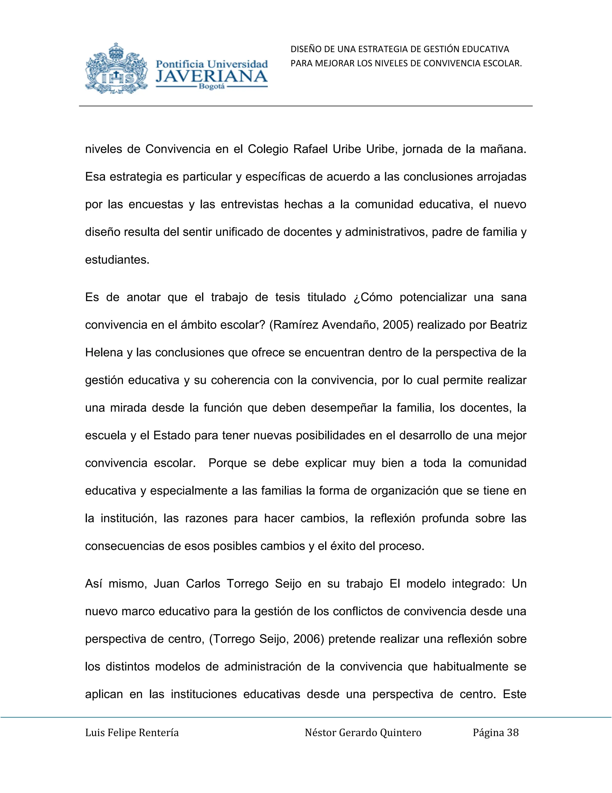 DISEÑO DE UNA ESTRATEGIA DE GESTIÓN EDUCATIVA
PARA MEJORAR LOS NIVELES DE CONVIVENCIA ESCOLAR.
Luis Felipe Rentería Néstor Gerardo Quintero Página 38
niveles de Convivencia en el Colegio Rafael Uribe Uribe, jornada de la mañana.
Esa estrategia es particular y específicas de acuerdo a las conclusiones arrojadas
por las encuestas y las entrevistas hechas a la comunidad educativa, el nuevo
diseño resulta del sentir unificado de docentes y administrativos, padre de familia y
estudiantes.
Es de anotar que el trabajo de tesis titulado ¿Cómo potencializar una sana
convivencia en el ámbito escolar? (Ramírez Avendaño, 2005) realizado por Beatriz
Helena y las conclusiones que ofrece se encuentran dentro de la perspectiva de la
gestión educativa y su coherencia con la convivencia, por lo cual permite realizar
una mirada desde la función que deben desempeñar la familia, los docentes, la
escuela y el Estado para tener nuevas posibilidades en el desarrollo de una mejor
convivencia escolar. Porque se debe explicar muy bien a toda la comunidad
educativa y especialmente a las familias la forma de organización que se tiene en
la institución, las razones para hacer cambios, la reflexión profunda sobre las
consecuencias de esos posibles cambios y el éxito del proceso.
Así mismo, Juan Carlos Torrego Seijo en su trabajo El modelo integrado: Un
nuevo marco educativo para la gestión de los conflictos de convivencia desde una
perspectiva de centro, (Torrego Seijo, 2006) pretende realizar una reflexión sobre
los distintos modelos de administración de la convivencia que habitualmente se
aplican en las instituciones educativas desde una perspectiva de centro. Este
 