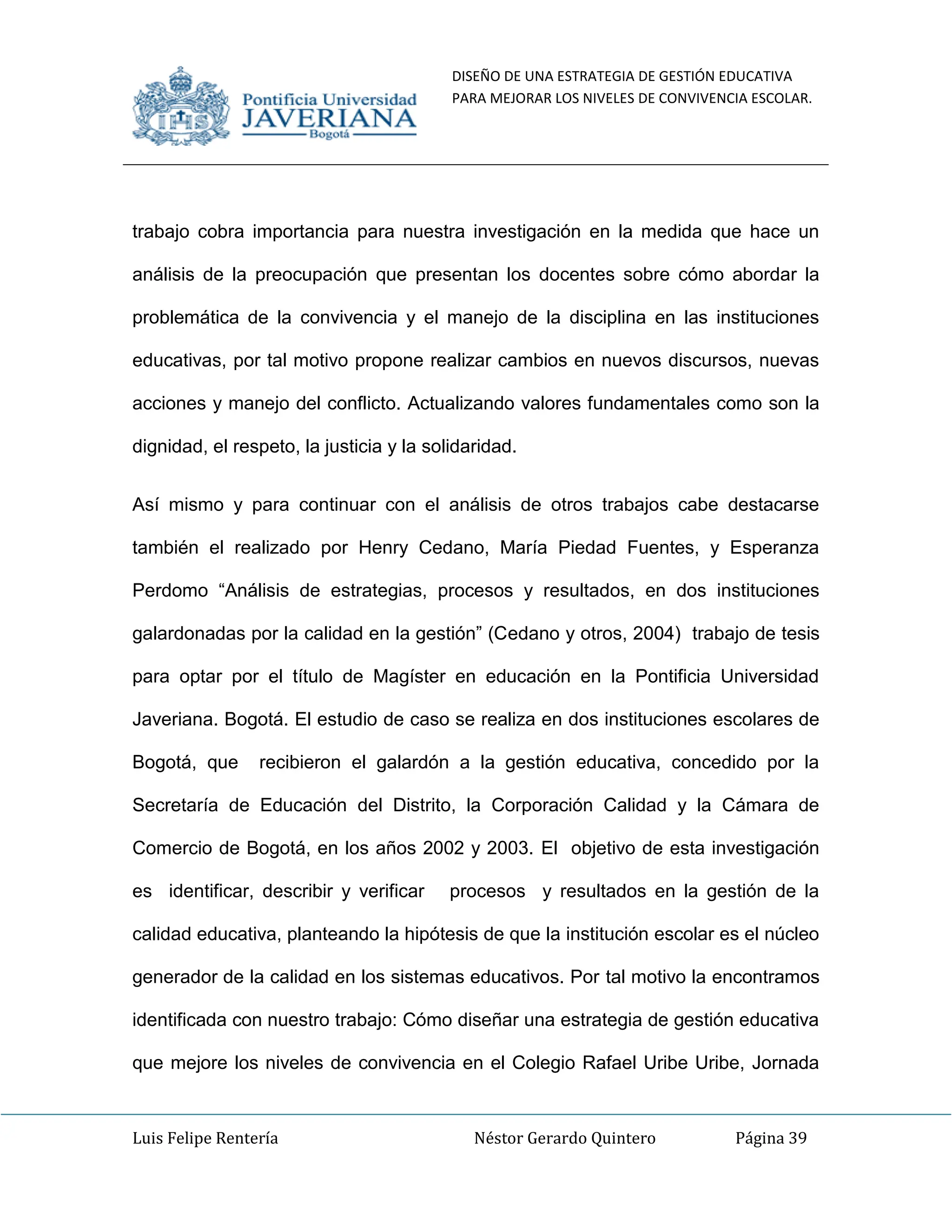 DISEÑO DE UNA ESTRATEGIA DE GESTIÓN EDUCATIVA
PARA MEJORAR LOS NIVELES DE CONVIVENCIA ESCOLAR.
Luis Felipe Rentería Néstor Gerardo Quintero Página 39
trabajo cobra importancia para nuestra investigación en la medida que hace un
análisis de la preocupación que presentan los docentes sobre cómo abordar la
problemática de la convivencia y el manejo de la disciplina en las instituciones
educativas, por tal motivo propone realizar cambios en nuevos discursos, nuevas
acciones y manejo del conflicto. Actualizando valores fundamentales como son la
dignidad, el respeto, la justicia y la solidaridad.
Así mismo y para continuar con el análisis de otros trabajos cabe destacarse
también el realizado por Henry Cedano, María Piedad Fuentes, y Esperanza
Perdomo “Análisis de estrategias, procesos y resultados, en dos instituciones
galardonadas por la calidad en la gestión” (Cedano y otros, 2004) trabajo de tesis
para optar por el título de Magíster en educación en la Pontificia Universidad
Javeriana. Bogotá. El estudio de caso se realiza en dos instituciones escolares de
Bogotá, que recibieron el galardón a la gestión educativa, concedido por la
Secretaría de Educación del Distrito, la Corporación Calidad y la Cámara de
Comercio de Bogotá, en los años 2002 y 2003. El objetivo de esta investigación
es identificar, describir y verificar procesos y resultados en la gestión de la
calidad educativa, planteando la hipótesis de que la institución escolar es el núcleo
generador de la calidad en los sistemas educativos. Por tal motivo la encontramos
identificada con nuestro trabajo: Cómo diseñar una estrategia de gestión educativa
que mejore los niveles de convivencia en el Colegio Rafael Uribe Uribe, Jornada
 