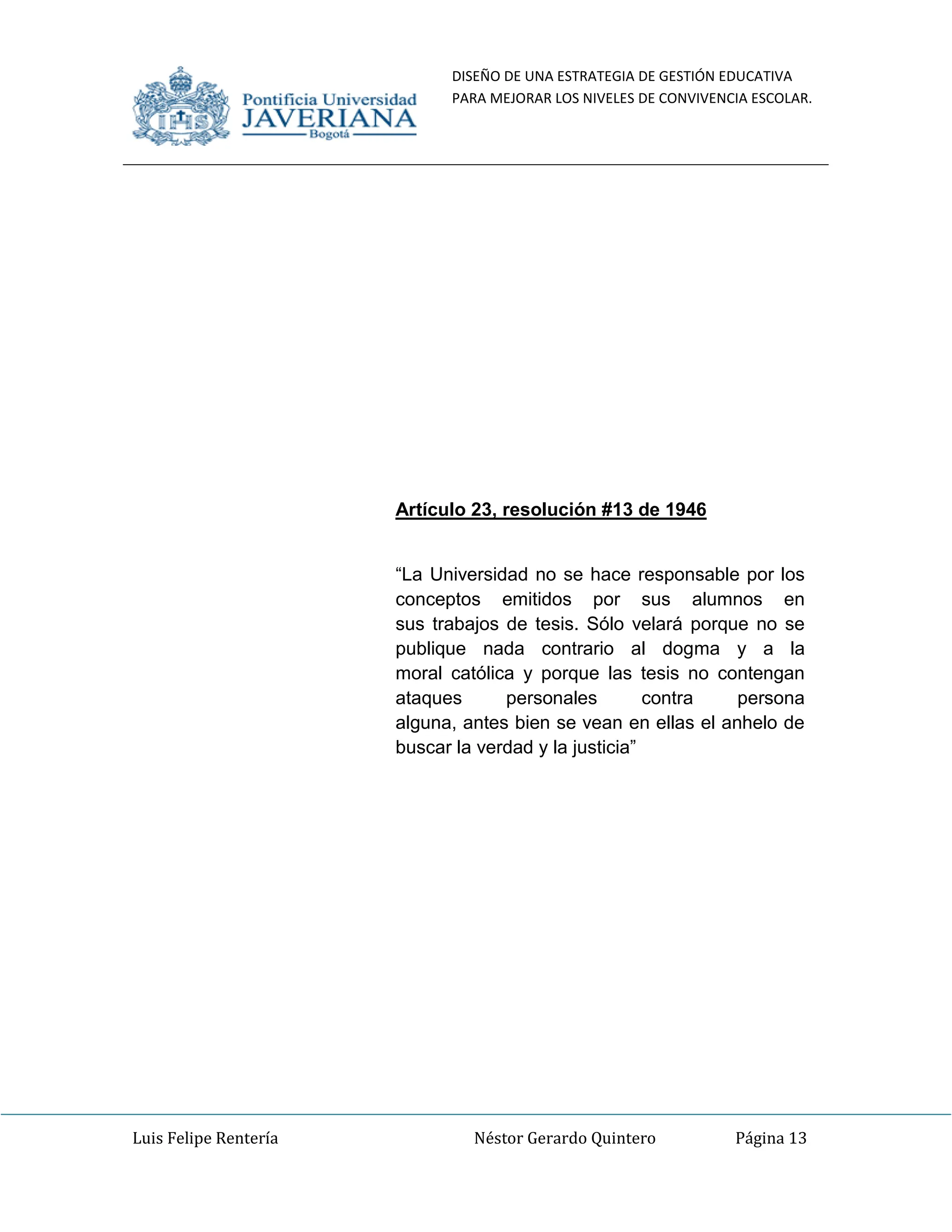 DISEÑO DE UNA ESTRATEGIA DE GESTIÓN EDUCATIVA
PARA MEJORAR LOS NIVELES DE CONVIVENCIA ESCOLAR.
Luis Felipe Rentería Néstor Gerardo Quintero Página 13
Artículo 23, resolución #13 de 1946
“La Universidad no se hace responsable por los
conceptos emitidos por sus alumnos en
sus trabajos de tesis. Sólo velará porque no se
publique nada contrario al dogma y a la
moral católica y porque las tesis no contengan
ataques personales contra persona
alguna, antes bien se vean en ellas el anhelo de
buscar la verdad y la justicia”
 