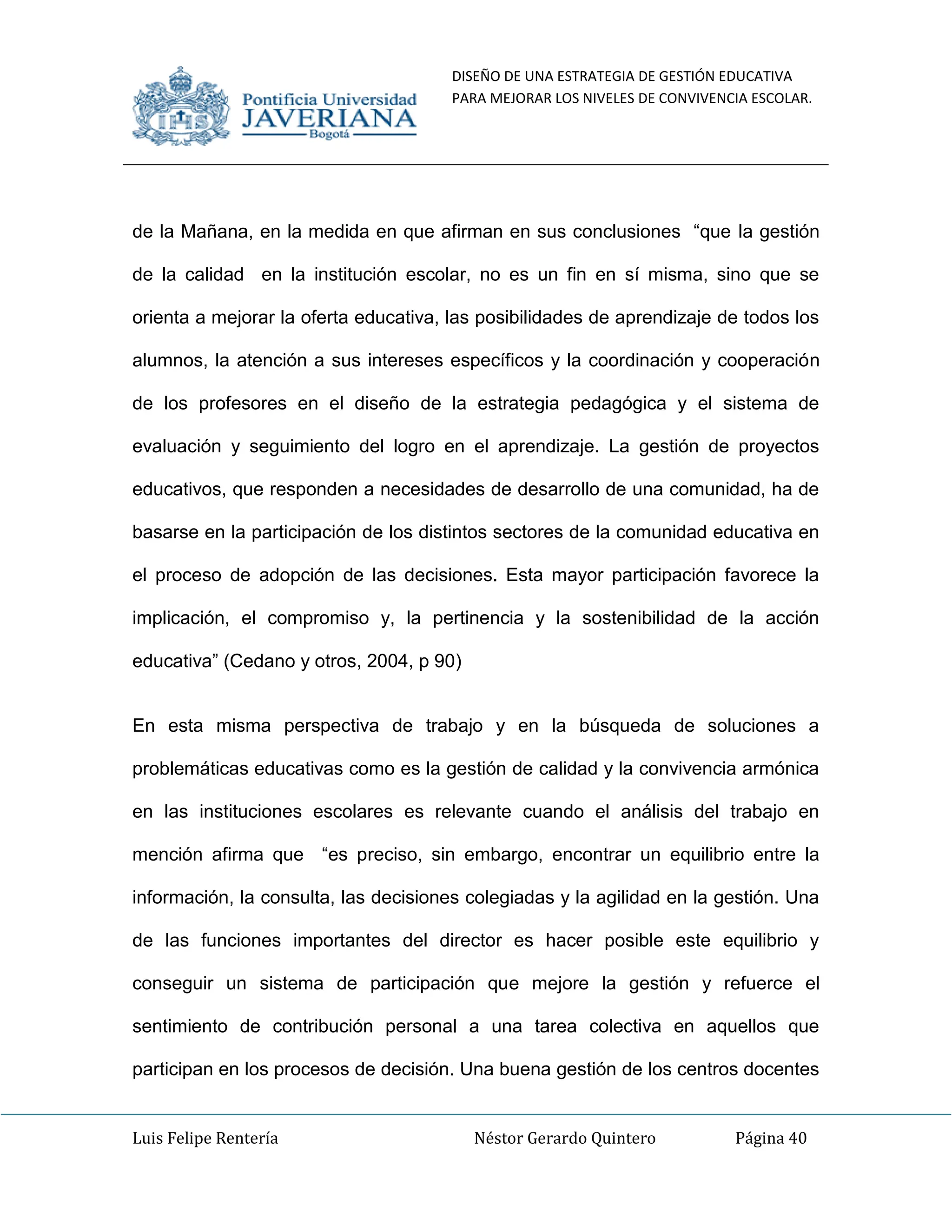 DISEÑO DE UNA ESTRATEGIA DE GESTIÓN EDUCATIVA
PARA MEJORAR LOS NIVELES DE CONVIVENCIA ESCOLAR.
Luis Felipe Rentería Néstor Gerardo Quintero Página 40
de la Mañana, en la medida en que afirman en sus conclusiones “que la gestión
de la calidad en la institución escolar, no es un fin en sí misma, sino que se
orienta a mejorar la oferta educativa, las posibilidades de aprendizaje de todos los
alumnos, la atención a sus intereses específicos y la coordinación y cooperación
de los profesores en el diseño de la estrategia pedagógica y el sistema de
evaluación y seguimiento del logro en el aprendizaje. La gestión de proyectos
educativos, que responden a necesidades de desarrollo de una comunidad, ha de
basarse en la participación de los distintos sectores de la comunidad educativa en
el proceso de adopción de las decisiones. Esta mayor participación favorece la
implicación, el compromiso y, la pertinencia y la sostenibilidad de la acción
educativa” (Cedano y otros, 2004, p 90)
En esta misma perspectiva de trabajo y en la búsqueda de soluciones a
problemáticas educativas como es la gestión de calidad y la convivencia armónica
en las instituciones escolares es relevante cuando el análisis del trabajo en
mención afirma que “es preciso, sin embargo, encontrar un equilibrio entre la
información, la consulta, las decisiones colegiadas y la agilidad en la gestión. Una
de las funciones importantes del director es hacer posible este equilibrio y
conseguir un sistema de participación que mejore la gestión y refuerce el
sentimiento de contribución personal a una tarea colectiva en aquellos que
participan en los procesos de decisión. Una buena gestión de los centros docentes
 