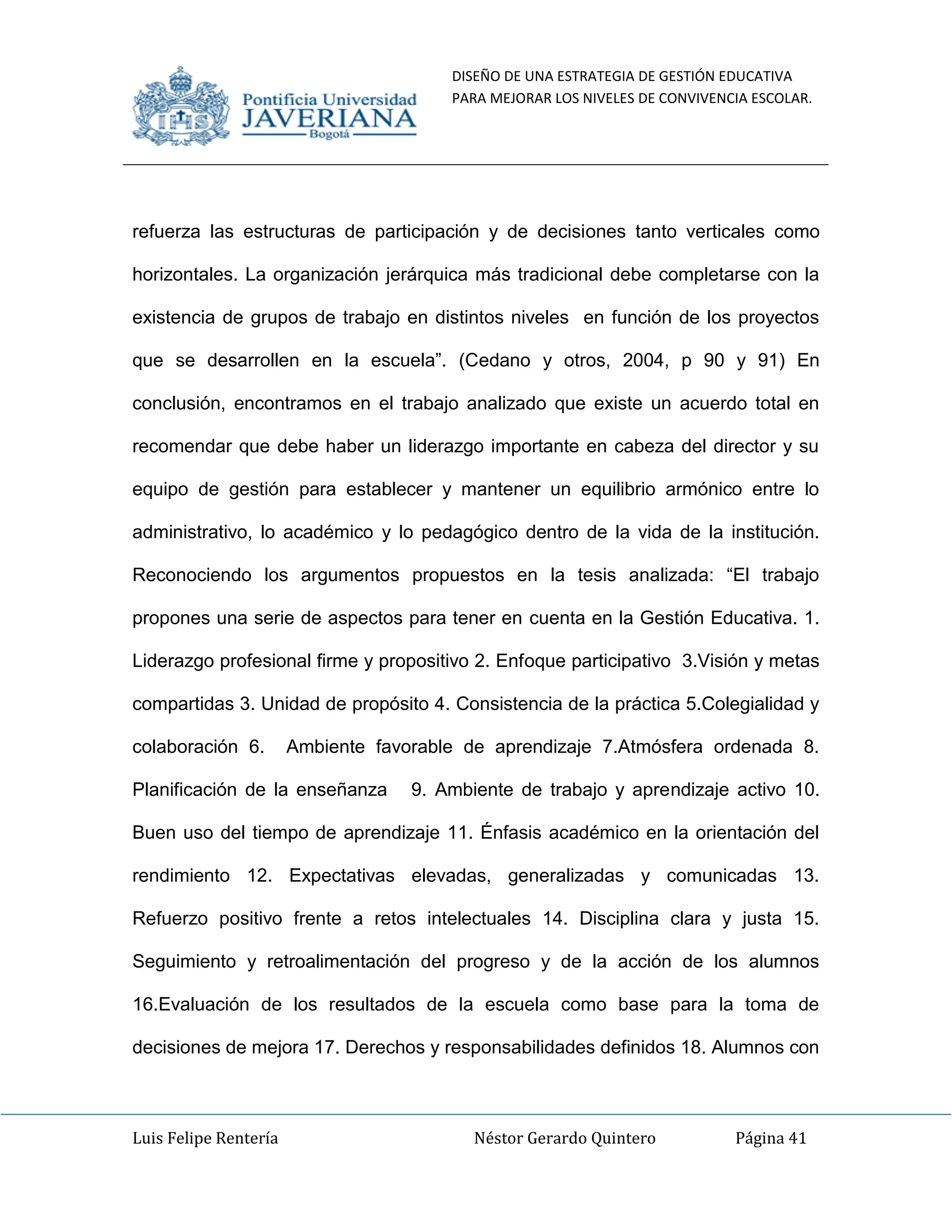 DISEÑO DE UNA ESTRATEGIA DE GESTIÓN EDUCATIVA
PARA MEJORAR LOS NIVELES DE CONVIVENCIA ESCOLAR.
Luis Felipe Rentería Néstor Gerardo Quintero Página 41
refuerza las estructuras de participación y de decisiones tanto verticales como
horizontales. La organización jerárquica más tradicional debe completarse con la
existencia de grupos de trabajo en distintos niveles en función de los proyectos
que se desarrollen en la escuela”. (Cedano y otros, 2004, p 90 y 91) En
conclusión, encontramos en el trabajo analizado que existe un acuerdo total en
recomendar que debe haber un liderazgo importante en cabeza del director y su
equipo de gestión para establecer y mantener un equilibrio armónico entre lo
administrativo, lo académico y lo pedagógico dentro de la vida de la institución.
Reconociendo los argumentos propuestos en la tesis analizada: “El trabajo
propones una serie de aspectos para tener en cuenta en la Gestión Educativa. 1.
Liderazgo profesional firme y propositivo 2. Enfoque participativo 3.Visión y metas
compartidas 3. Unidad de propósito 4. Consistencia de la práctica 5.Colegialidad y
colaboración 6. Ambiente favorable de aprendizaje 7.Atmósfera ordenada 8.
Planificación de la enseñanza 9. Ambiente de trabajo y aprendizaje activo 10.
Buen uso del tiempo de aprendizaje 11. Énfasis académico en la orientación del
rendimiento 12. Expectativas elevadas, generalizadas y comunicadas 13.
Refuerzo positivo frente a retos intelectuales 14. Disciplina clara y justa 15.
Seguimiento y retroalimentación del progreso y de la acción de los alumnos
16.Evaluación de los resultados de la escuela como base para la toma de
decisiones de mejora 17. Derechos y responsabilidades definidos 18. Alumnos con
 
