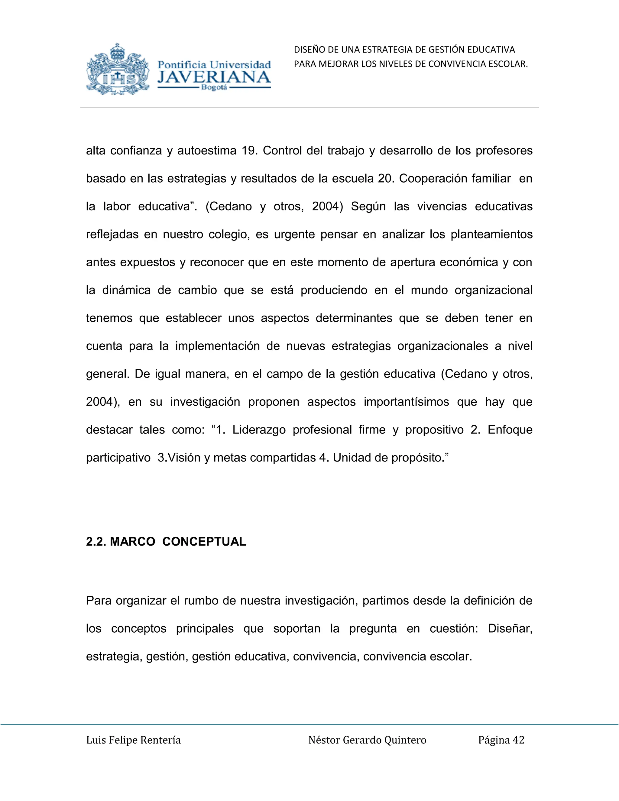 DISEÑO DE UNA ESTRATEGIA DE GESTIÓN EDUCATIVA
PARA MEJORAR LOS NIVELES DE CONVIVENCIA ESCOLAR.
Luis Felipe Rentería Néstor Gerardo Quintero Página 42
alta confianza y autoestima 19. Control del trabajo y desarrollo de los profesores
basado en las estrategias y resultados de la escuela 20. Cooperación familiar en
la labor educativa”. (Cedano y otros, 2004) Según las vivencias educativas
reflejadas en nuestro colegio, es urgente pensar en analizar los planteamientos
antes expuestos y reconocer que en este momento de apertura económica y con
la dinámica de cambio que se está produciendo en el mundo organizacional
tenemos que establecer unos aspectos determinantes que se deben tener en
cuenta para la implementación de nuevas estrategias organizacionales a nivel
general. De igual manera, en el campo de la gestión educativa (Cedano y otros,
2004), en su investigación proponen aspectos importantísimos que hay que
destacar tales como: “1. Liderazgo profesional firme y propositivo 2. Enfoque
participativo 3.Visión y metas compartidas 4. Unidad de propósito.”
2.2. MARCO CONCEPTUAL
Para organizar el rumbo de nuestra investigación, partimos desde la definición de
los conceptos principales que soportan la pregunta en cuestión: Diseñar,
estrategia, gestión, gestión educativa, convivencia, convivencia escolar.
 