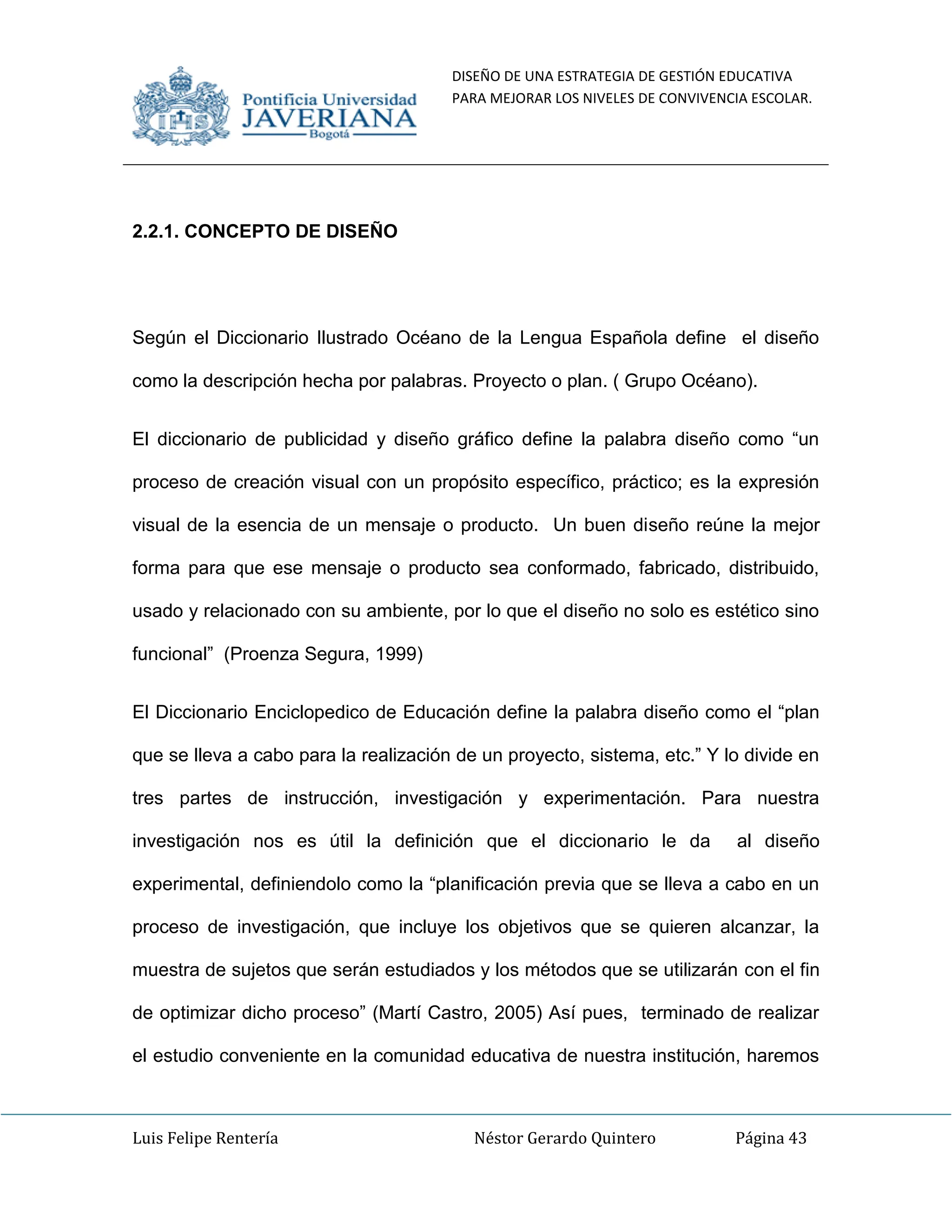 DISEÑO DE UNA ESTRATEGIA DE GESTIÓN EDUCATIVA
PARA MEJORAR LOS NIVELES DE CONVIVENCIA ESCOLAR.
Luis Felipe Rentería Néstor Gerardo Quintero Página 43
2.2.1. CONCEPTO DE DISEÑO
Según el Diccionario Ilustrado Océano de la Lengua Española define el diseño
como la descripción hecha por palabras. Proyecto o plan. ( Grupo Océano).
El diccionario de publicidad y diseño gráfico define la palabra diseño como “un
proceso de creación visual con un propósito específico, práctico; es la expresión
visual de la esencia de un mensaje o producto. Un buen diseño reúne la mejor
forma para que ese mensaje o producto sea conformado, fabricado, distribuido,
usado y relacionado con su ambiente, por lo que el diseño no solo es estético sino
funcional” (Proenza Segura, 1999)
El Diccionario Enciclopedico de Educación define la palabra diseño como el “plan
que se lleva a cabo para la realización de un proyecto, sistema, etc.” Y lo divide en
tres partes de instrucción, investigación y experimentación. Para nuestra
investigación nos es útil la definición que el diccionario le da al diseño
experimental, definiendolo como la “planificación previa que se lleva a cabo en un
proceso de investigación, que incluye los objetivos que se quieren alcanzar, la
muestra de sujetos que serán estudiados y los métodos que se utilizarán con el fin
de optimizar dicho proceso” (Martí Castro, 2005) Así pues, terminado de realizar
el estudio conveniente en la comunidad educativa de nuestra institución, haremos
 