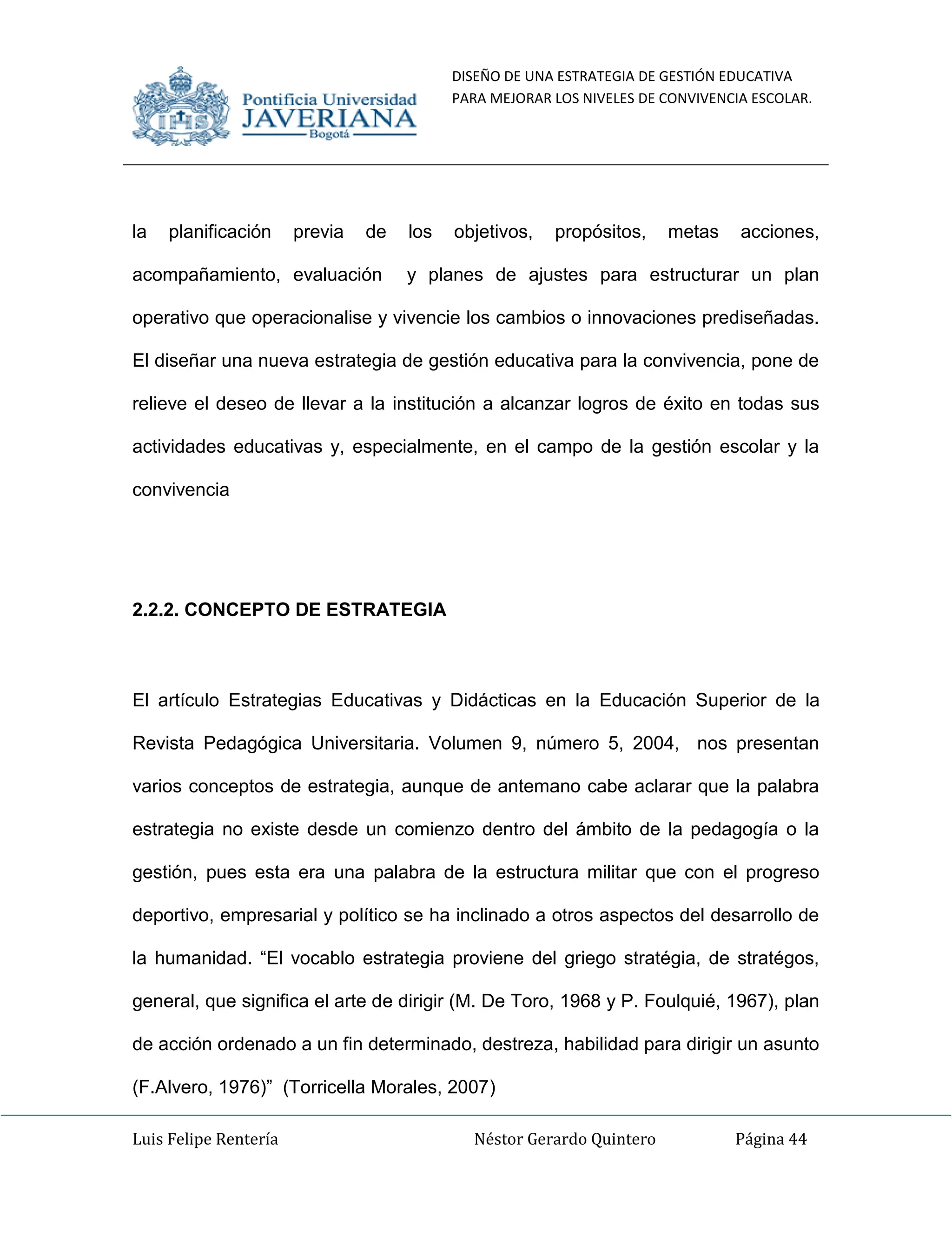 DISEÑO DE UNA ESTRATEGIA DE GESTIÓN EDUCATIVA
PARA MEJORAR LOS NIVELES DE CONVIVENCIA ESCOLAR.
Luis Felipe Rentería Néstor Gerardo Quintero Página 44
la planificación previa de los objetivos, propósitos, metas acciones,
acompañamiento, evaluación y planes de ajustes para estructurar un plan
operativo que operacionalise y vivencie los cambios o innovaciones prediseñadas.
El diseñar una nueva estrategia de gestión educativa para la convivencia, pone de
relieve el deseo de llevar a la institución a alcanzar logros de éxito en todas sus
actividades educativas y, especialmente, en el campo de la gestión escolar y la
convivencia
2.2.2. CONCEPTO DE ESTRATEGIA
El artículo Estrategias Educativas y Didácticas en la Educación Superior de la
Revista Pedagógica Universitaria. Volumen 9, número 5, 2004, nos presentan
varios conceptos de estrategia, aunque de antemano cabe aclarar que la palabra
estrategia no existe desde un comienzo dentro del ámbito de la pedagogía o la
gestión, pues esta era una palabra de la estructura militar que con el progreso
deportivo, empresarial y político se ha inclinado a otros aspectos del desarrollo de
la humanidad. “El vocablo estrategia proviene del griego stratégia, de stratégos,
general, que significa el arte de dirigir (M. De Toro, 1968 y P. Foulquié, 1967), plan
de acción ordenado a un fin determinado, destreza, habilidad para dirigir un asunto
(F.Alvero, 1976)” (Torricella Morales, 2007)
 