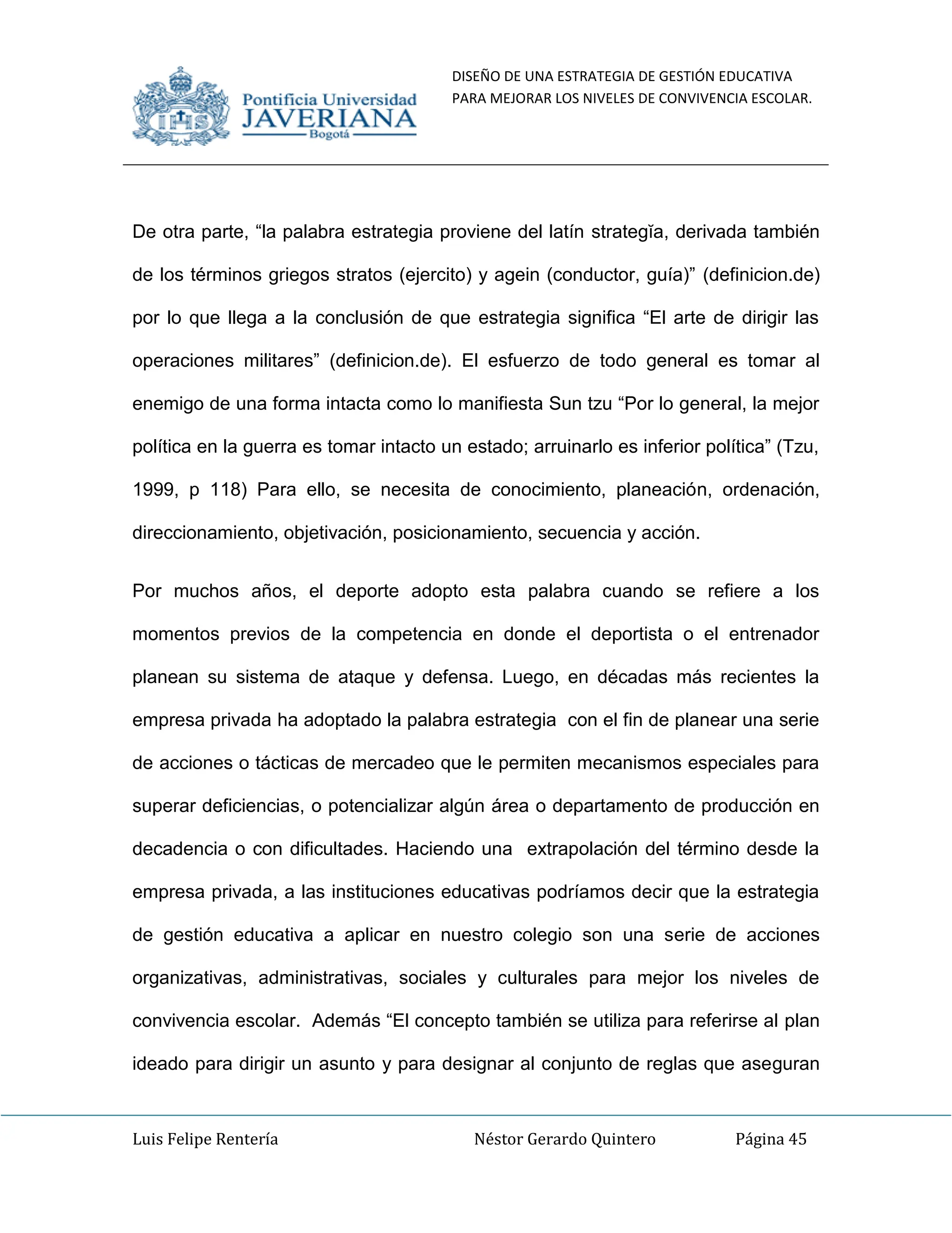 DISEÑO DE UNA ESTRATEGIA DE GESTIÓN EDUCATIVA
PARA MEJORAR LOS NIVELES DE CONVIVENCIA ESCOLAR.
Luis Felipe Rentería Néstor Gerardo Quintero Página 45
De otra parte, “la palabra estrategia proviene del latín strategĭa, derivada también
de los términos griegos stratos (ejercito) y agein (conductor, guía)” (definicion.de)
por lo que llega a la conclusión de que estrategia significa “El arte de dirigir las
operaciones militares” (definicion.de). El esfuerzo de todo general es tomar al
enemigo de una forma intacta como lo manifiesta Sun tzu “Por lo general, la mejor
política en la guerra es tomar intacto un estado; arruinarlo es inferior política” (Tzu,
1999, p 118) Para ello, se necesita de conocimiento, planeación, ordenación,
direccionamiento, objetivación, posicionamiento, secuencia y acción.
Por muchos años, el deporte adopto esta palabra cuando se refiere a los
momentos previos de la competencia en donde el deportista o el entrenador
planean su sistema de ataque y defensa. Luego, en décadas más recientes la
empresa privada ha adoptado la palabra estrategia con el fin de planear una serie
de acciones o tácticas de mercadeo que le permiten mecanismos especiales para
superar deficiencias, o potencializar algún área o departamento de producción en
decadencia o con dificultades. Haciendo una extrapolación del término desde la
empresa privada, a las instituciones educativas podríamos decir que la estrategia
de gestión educativa a aplicar en nuestro colegio son una serie de acciones
organizativas, administrativas, sociales y culturales para mejor los niveles de
convivencia escolar. Además “El concepto también se utiliza para referirse al plan
ideado para dirigir un asunto y para designar al conjunto de reglas que aseguran
 