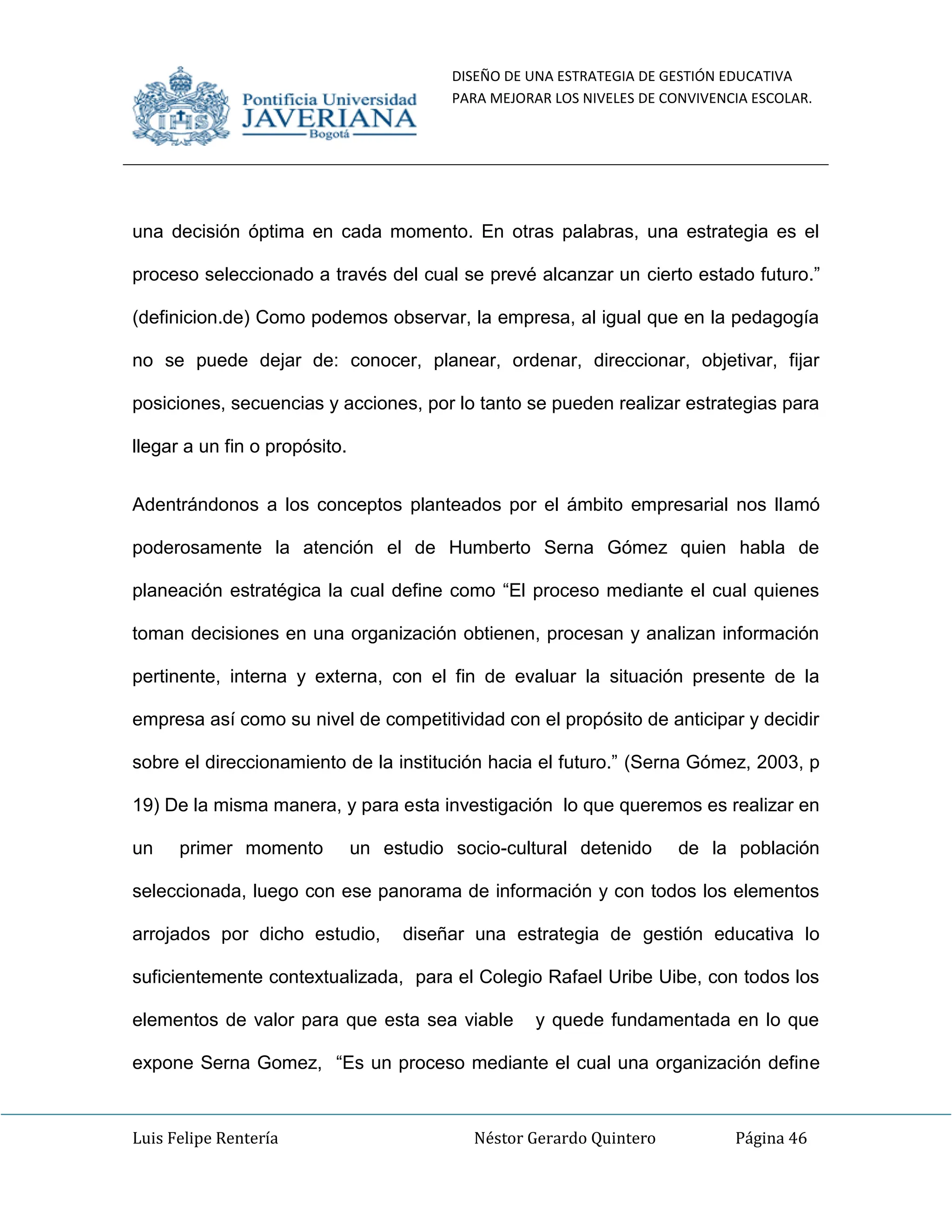 DISEÑO DE UNA ESTRATEGIA DE GESTIÓN EDUCATIVA
PARA MEJORAR LOS NIVELES DE CONVIVENCIA ESCOLAR.
Luis Felipe Rentería Néstor Gerardo Quintero Página 46
una decisión óptima en cada momento. En otras palabras, una estrategia es el
proceso seleccionado a través del cual se prevé alcanzar un cierto estado futuro.”
(definicion.de) Como podemos observar, la empresa, al igual que en la pedagogía
no se puede dejar de: conocer, planear, ordenar, direccionar, objetivar, fijar
posiciones, secuencias y acciones, por lo tanto se pueden realizar estrategias para
llegar a un fin o propósito.
Adentrándonos a los conceptos planteados por el ámbito empresarial nos llamó
poderosamente la atención el de Humberto Serna Gómez quien habla de
planeación estratégica la cual define como “El proceso mediante el cual quienes
toman decisiones en una organización obtienen, procesan y analizan información
pertinente, interna y externa, con el fin de evaluar la situación presente de la
empresa así como su nivel de competitividad con el propósito de anticipar y decidir
sobre el direccionamiento de la institución hacia el futuro.” (Serna Gómez, 2003, p
19) De la misma manera, y para esta investigación lo que queremos es realizar en
un primer momento un estudio socio-cultural detenido de la población
seleccionada, luego con ese panorama de información y con todos los elementos
arrojados por dicho estudio, diseñar una estrategia de gestión educativa lo
suficientemente contextualizada, para el Colegio Rafael Uribe Uibe, con todos los
elementos de valor para que esta sea viable y quede fundamentada en lo que
expone Serna Gomez, “Es un proceso mediante el cual una organización define
 
