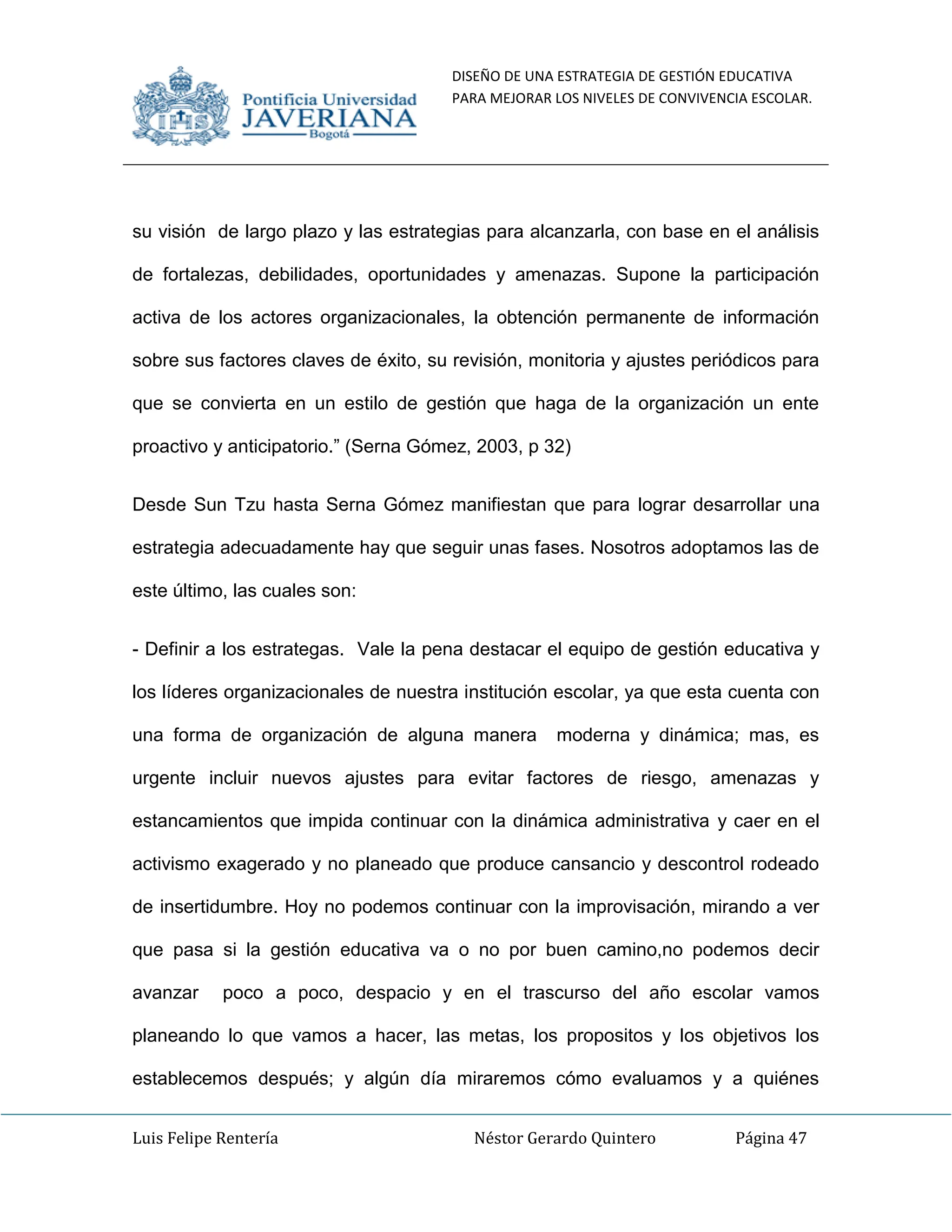 DISEÑO DE UNA ESTRATEGIA DE GESTIÓN EDUCATIVA
PARA MEJORAR LOS NIVELES DE CONVIVENCIA ESCOLAR.
Luis Felipe Rentería Néstor Gerardo Quintero Página 47
su visión de largo plazo y las estrategias para alcanzarla, con base en el análisis
de fortalezas, debilidades, oportunidades y amenazas. Supone la participación
activa de los actores organizacionales, la obtención permanente de información
sobre sus factores claves de éxito, su revisión, monitoria y ajustes periódicos para
que se convierta en un estilo de gestión que haga de la organización un ente
proactivo y anticipatorio.” (Serna Gómez, 2003, p 32)
Desde Sun Tzu hasta Serna Gómez manifiestan que para lograr desarrollar una
estrategia adecuadamente hay que seguir unas fases. Nosotros adoptamos las de
este último, las cuales son:
- Definir a los estrategas. Vale la pena destacar el equipo de gestión educativa y
los líderes organizacionales de nuestra institución escolar, ya que esta cuenta con
una forma de organización de alguna manera moderna y dinámica; mas, es
urgente incluir nuevos ajustes para evitar factores de riesgo, amenazas y
estancamientos que impida continuar con la dinámica administrativa y caer en el
activismo exagerado y no planeado que produce cansancio y descontrol rodeado
de insertidumbre. Hoy no podemos continuar con la improvisación, mirando a ver
que pasa si la gestión educativa va o no por buen camino,no podemos decir
avanzar poco a poco, despacio y en el trascurso del año escolar vamos
planeando lo que vamos a hacer, las metas, los propositos y los objetivos los
establecemos después; y algún día miraremos cómo evaluamos y a quiénes
 