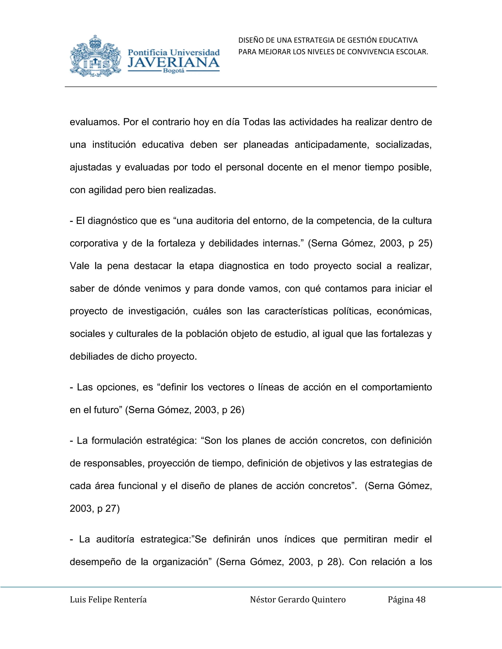 DISEÑO DE UNA ESTRATEGIA DE GESTIÓN EDUCATIVA
PARA MEJORAR LOS NIVELES DE CONVIVENCIA ESCOLAR.
Luis Felipe Rentería Néstor Gerardo Quintero Página 48
evaluamos. Por el contrario hoy en día Todas las actividades ha realizar dentro de
una institución educativa deben ser planeadas anticipadamente, socializadas,
ajustadas y evaluadas por todo el personal docente en el menor tiempo posible,
con agilidad pero bien realizadas.
- El diagnóstico que es “una auditoria del entorno, de la competencia, de la cultura
corporativa y de la fortaleza y debilidades internas.” (Serna Gómez, 2003, p 25)
Vale la pena destacar la etapa diagnostica en todo proyecto social a realizar,
saber de dónde venimos y para donde vamos, con qué contamos para iniciar el
proyecto de investigación, cuáles son las características políticas, económicas,
sociales y culturales de la población objeto de estudio, al igual que las fortalezas y
debiliades de dicho proyecto.
- Las opciones, es “definir los vectores o líneas de acción en el comportamiento
en el futuro” (Serna Gómez, 2003, p 26)
- La formulación estratégica: “Son los planes de acción concretos, con definición
de responsables, proyección de tiempo, definición de objetivos y las estrategias de
cada área funcional y el diseño de planes de acción concretos”. (Serna Gómez,
2003, p 27)
- La auditoría estrategica:”Se definirán unos índices que permitiran medir el
desempeño de la organización” (Serna Gómez, 2003, p 28). Con relación a los
 