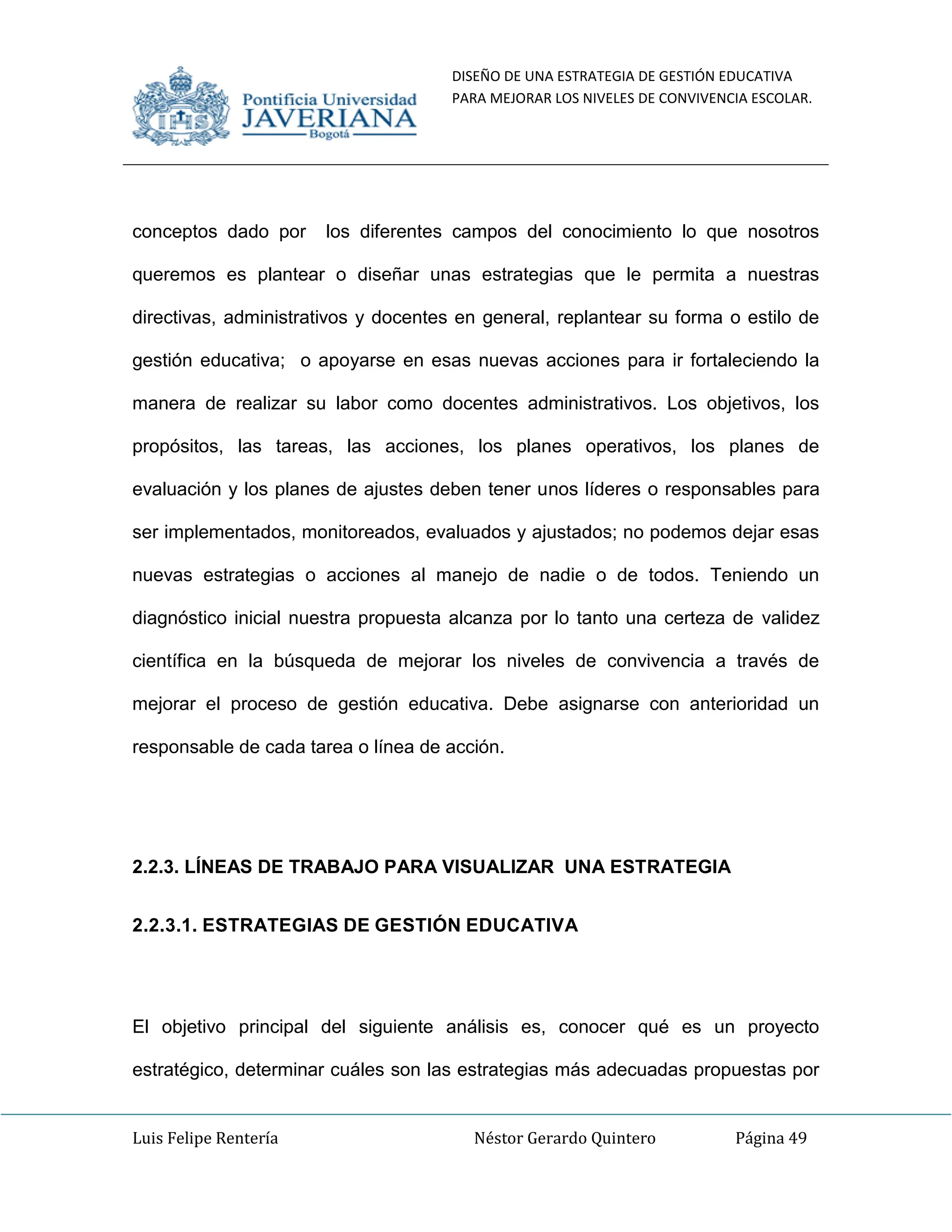 DISEÑO DE UNA ESTRATEGIA DE GESTIÓN EDUCATIVA
PARA MEJORAR LOS NIVELES DE CONVIVENCIA ESCOLAR.
Luis Felipe Rentería Néstor Gerardo Quintero Página 49
conceptos dado por los diferentes campos del conocimiento lo que nosotros
queremos es plantear o diseñar unas estrategias que le permita a nuestras
directivas, administrativos y docentes en general, replantear su forma o estilo de
gestión educativa; o apoyarse en esas nuevas acciones para ir fortaleciendo la
manera de realizar su labor como docentes administrativos. Los objetivos, los
propósitos, las tareas, las acciones, los planes operativos, los planes de
evaluación y los planes de ajustes deben tener unos líderes o responsables para
ser implementados, monitoreados, evaluados y ajustados; no podemos dejar esas
nuevas estrategias o acciones al manejo de nadie o de todos. Teniendo un
diagnóstico inicial nuestra propuesta alcanza por lo tanto una certeza de validez
científica en la búsqueda de mejorar los niveles de convivencia a través de
mejorar el proceso de gestión educativa. Debe asignarse con anterioridad un
responsable de cada tarea o línea de acción.
2.2.3. LÍNEAS DE TRABAJO PARA VISUALIZAR UNA ESTRATEGIA
2.2.3.1. ESTRATEGIAS DE GESTIÓN EDUCATIVA
El objetivo principal del siguiente análisis es, conocer qué es un proyecto
estratégico, determinar cuáles son las estrategias más adecuadas propuestas por
 