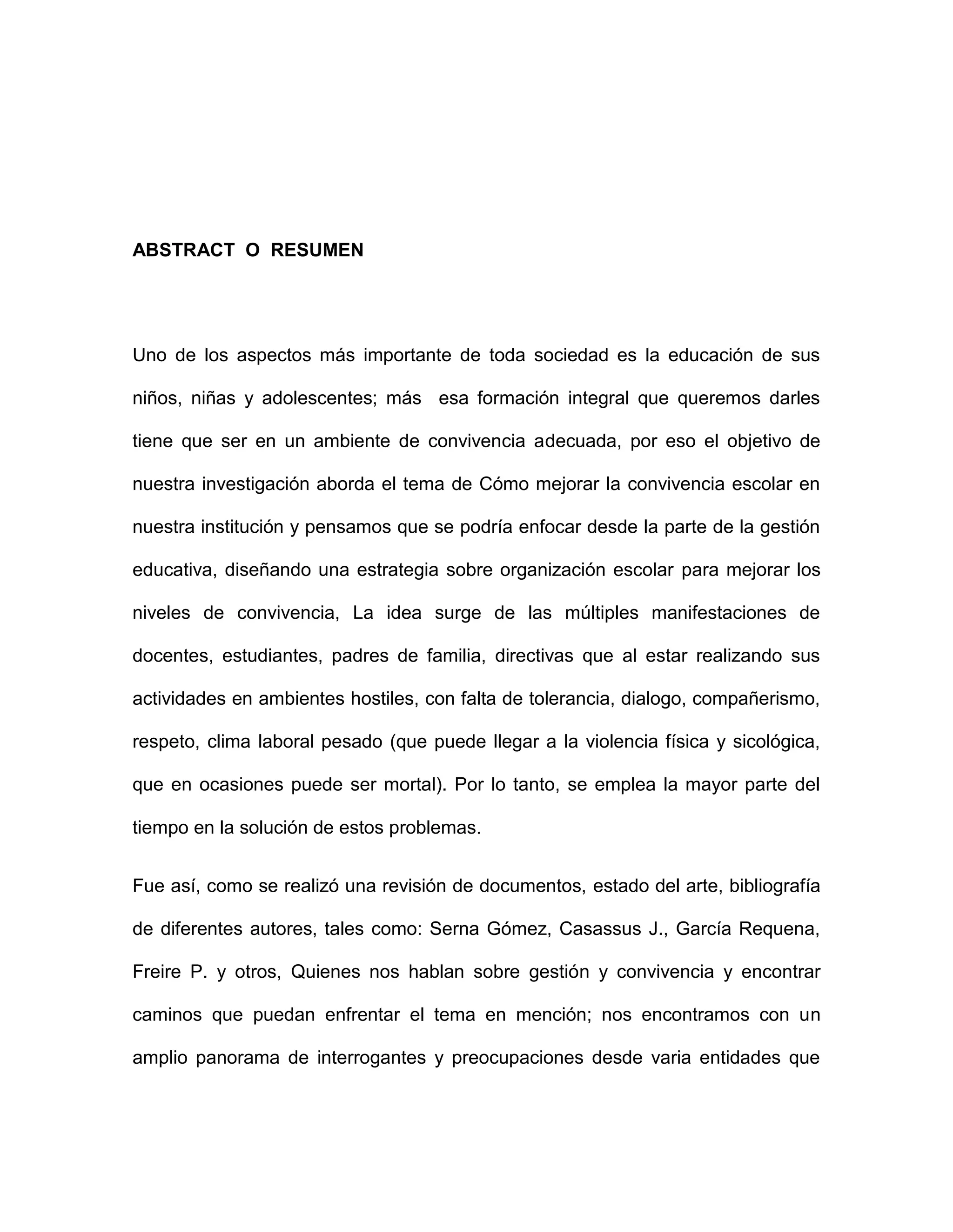 ABSTRACT O RESUMEN
Uno de los aspectos más importante de toda sociedad es la educación de sus
niños, niñas y adolescentes; más esa formación integral que queremos darles
tiene que ser en un ambiente de convivencia adecuada, por eso el objetivo de
nuestra investigación aborda el tema de Cómo mejorar la convivencia escolar en
nuestra institución y pensamos que se podría enfocar desde la parte de la gestión
educativa, diseñando una estrategia sobre organización escolar para mejorar los
niveles de convivencia, La idea surge de las múltiples manifestaciones de
docentes, estudiantes, padres de familia, directivas que al estar realizando sus
actividades en ambientes hostiles, con falta de tolerancia, dialogo, compañerismo,
respeto, clima laboral pesado (que puede llegar a la violencia física y sicológica,
que en ocasiones puede ser mortal). Por lo tanto, se emplea la mayor parte del
tiempo en la solución de estos problemas.
Fue así, como se realizó una revisión de documentos, estado del arte, bibliografía
de diferentes autores, tales como: Serna Gómez, Casassus J., García Requena,
Freire P. y otros, Quienes nos hablan sobre gestión y convivencia y encontrar
caminos que puedan enfrentar el tema en mención; nos encontramos con un
amplio panorama de interrogantes y preocupaciones desde varia entidades que
 