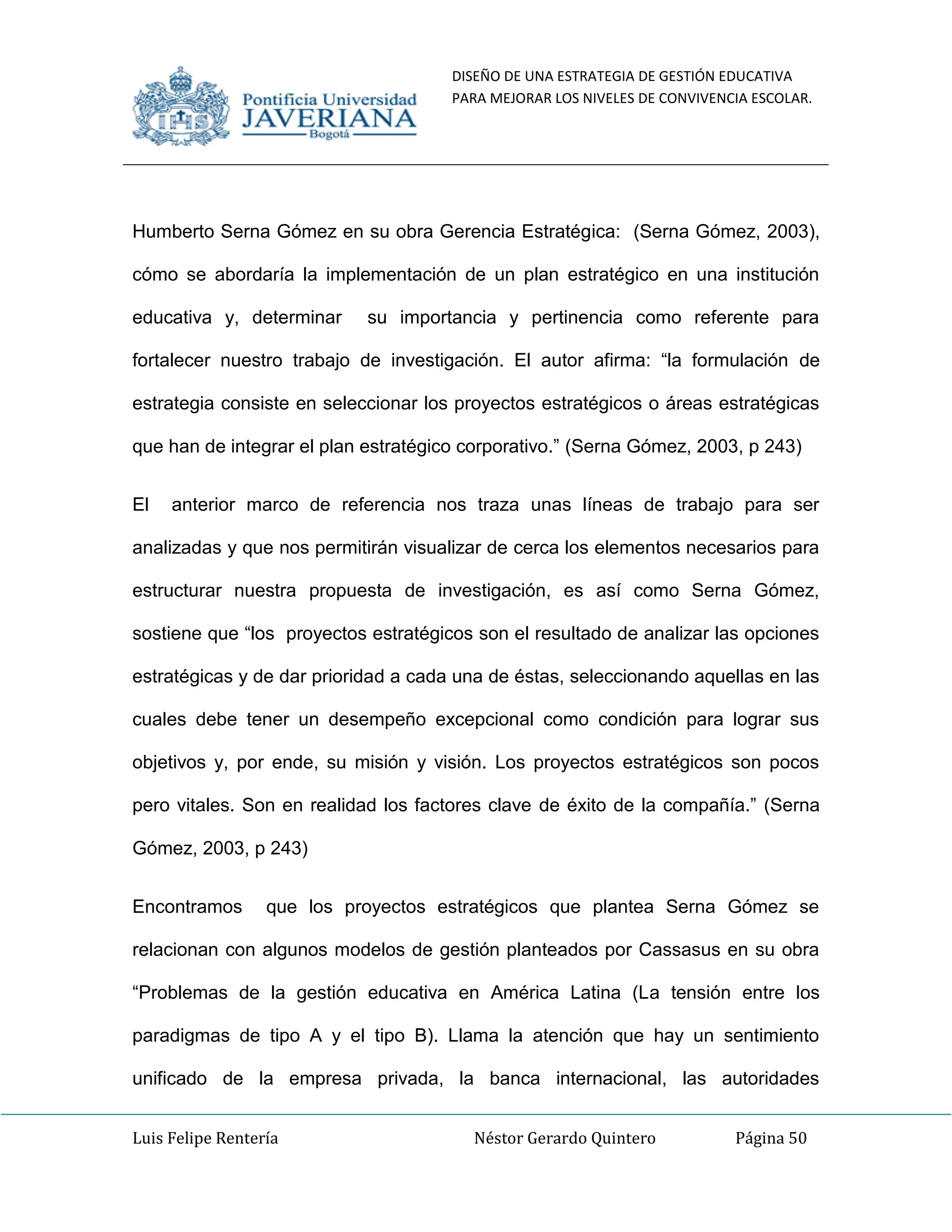 DISEÑO DE UNA ESTRATEGIA DE GESTIÓN EDUCATIVA
PARA MEJORAR LOS NIVELES DE CONVIVENCIA ESCOLAR.
Luis Felipe Rentería Néstor Gerardo Quintero Página 50
Humberto Serna Gómez en su obra Gerencia Estratégica: (Serna Gómez, 2003),
cómo se abordaría la implementación de un plan estratégico en una institución
educativa y, determinar su importancia y pertinencia como referente para
fortalecer nuestro trabajo de investigación. El autor afirma: “la formulación de
estrategia consiste en seleccionar los proyectos estratégicos o áreas estratégicas
que han de integrar el plan estratégico corporativo.” (Serna Gómez, 2003, p 243)
El anterior marco de referencia nos traza unas líneas de trabajo para ser
analizadas y que nos permitirán visualizar de cerca los elementos necesarios para
estructurar nuestra propuesta de investigación, es así como Serna Gómez,
sostiene que “los proyectos estratégicos son el resultado de analizar las opciones
estratégicas y de dar prioridad a cada una de éstas, seleccionando aquellas en las
cuales debe tener un desempeño excepcional como condición para lograr sus
objetivos y, por ende, su misión y visión. Los proyectos estratégicos son pocos
pero vitales. Son en realidad los factores clave de éxito de la compañía.” (Serna
Gómez, 2003, p 243)
Encontramos que los proyectos estratégicos que plantea Serna Gómez se
relacionan con algunos modelos de gestión planteados por Cassasus en su obra
“Problemas de la gestión educativa en América Latina (La tensión entre los
paradigmas de tipo A y el tipo B). Llama la atención que hay un sentimiento
unificado de la empresa privada, la banca internacional, las autoridades
 