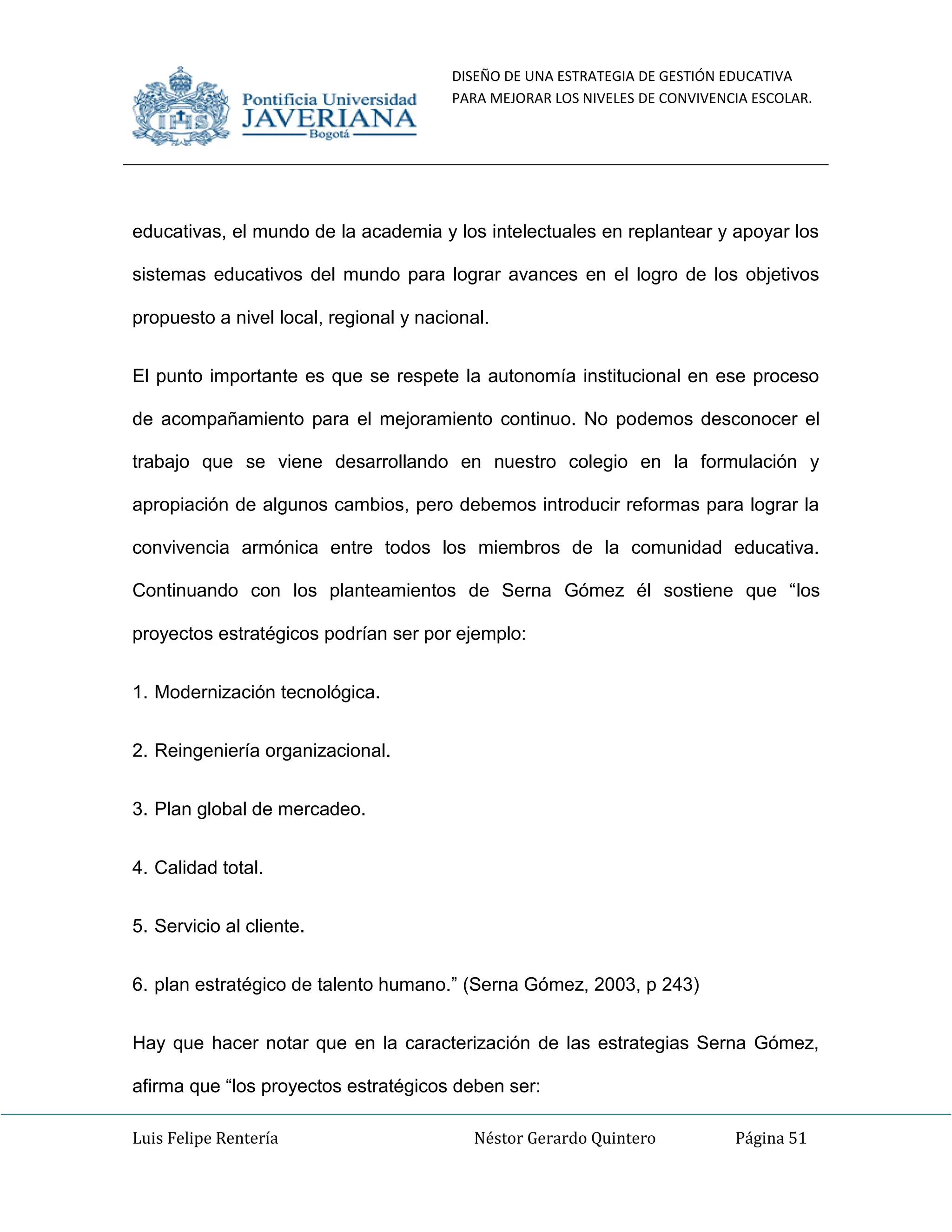 DISEÑO DE UNA ESTRATEGIA DE GESTIÓN EDUCATIVA
PARA MEJORAR LOS NIVELES DE CONVIVENCIA ESCOLAR.
Luis Felipe Rentería Néstor Gerardo Quintero Página 51
educativas, el mundo de la academia y los intelectuales en replantear y apoyar los
sistemas educativos del mundo para lograr avances en el logro de los objetivos
propuesto a nivel local, regional y nacional.
El punto importante es que se respete la autonomía institucional en ese proceso
de acompañamiento para el mejoramiento continuo. No podemos desconocer el
trabajo que se viene desarrollando en nuestro colegio en la formulación y
apropiación de algunos cambios, pero debemos introducir reformas para lograr la
convivencia armónica entre todos los miembros de la comunidad educativa.
Continuando con los planteamientos de Serna Gómez él sostiene que “los
proyectos estratégicos podrían ser por ejemplo:
1. Modernización tecnológica.
2. Reingeniería organizacional.
3. Plan global de mercadeo.
4. Calidad total.
5. Servicio al cliente.
6. plan estratégico de talento humano.” (Serna Gómez, 2003, p 243)
Hay que hacer notar que en la caracterización de las estrategias Serna Gómez,
afirma que “los proyectos estratégicos deben ser:
 