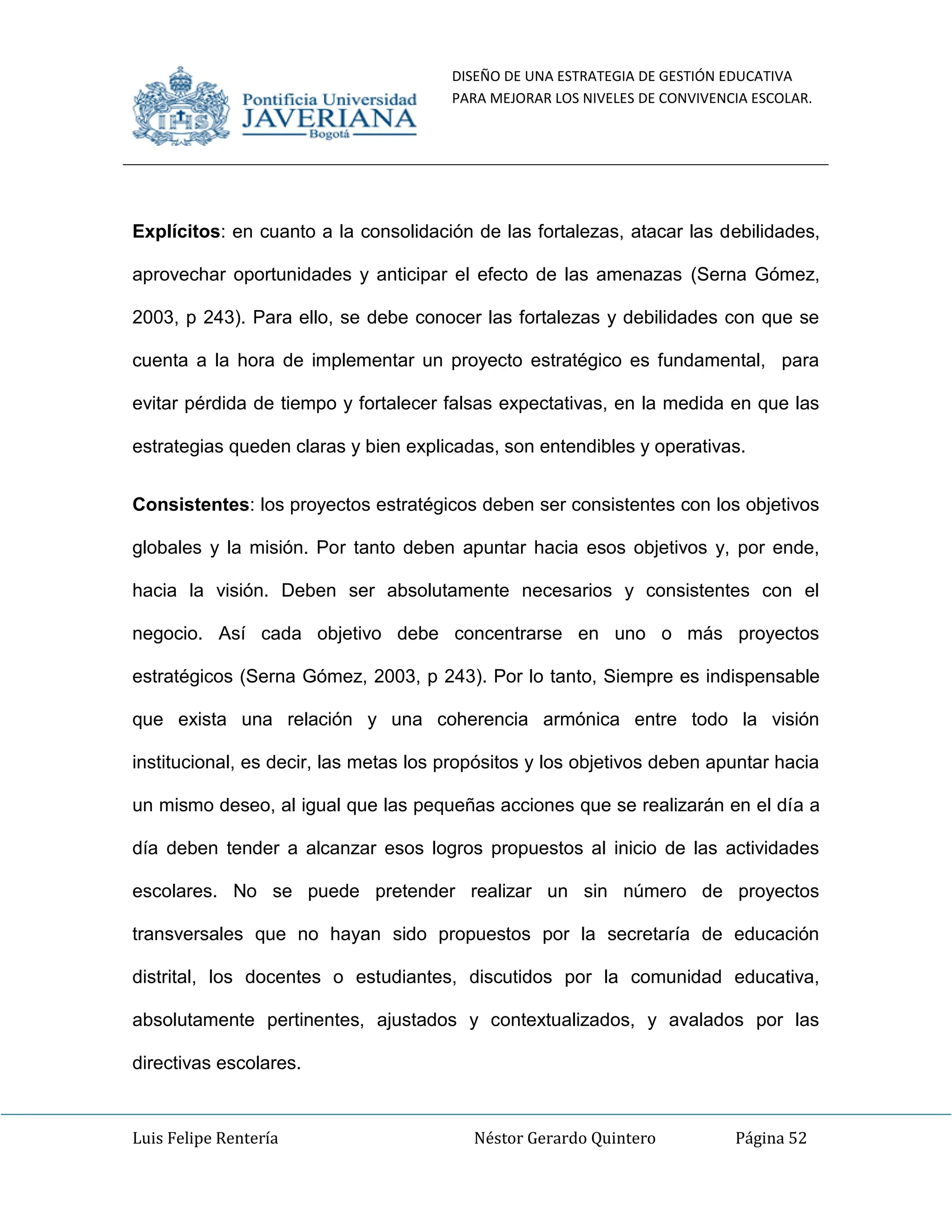 DISEÑO DE UNA ESTRATEGIA DE GESTIÓN EDUCATIVA
PARA MEJORAR LOS NIVELES DE CONVIVENCIA ESCOLAR.
Luis Felipe Rentería Néstor Gerardo Quintero Página 52
Explícitos: en cuanto a la consolidación de las fortalezas, atacar las debilidades,
aprovechar oportunidades y anticipar el efecto de las amenazas (Serna Gómez,
2003, p 243). Para ello, se debe conocer las fortalezas y debilidades con que se
cuenta a la hora de implementar un proyecto estratégico es fundamental, para
evitar pérdida de tiempo y fortalecer falsas expectativas, en la medida en que las
estrategias queden claras y bien explicadas, son entendibles y operativas.
Consistentes: los proyectos estratégicos deben ser consistentes con los objetivos
globales y la misión. Por tanto deben apuntar hacia esos objetivos y, por ende,
hacia la visión. Deben ser absolutamente necesarios y consistentes con el
negocio. Así cada objetivo debe concentrarse en uno o más proyectos
estratégicos (Serna Gómez, 2003, p 243). Por lo tanto, Siempre es indispensable
que exista una relación y una coherencia armónica entre todo la visión
institucional, es decir, las metas los propósitos y los objetivos deben apuntar hacia
un mismo deseo, al igual que las pequeñas acciones que se realizarán en el día a
día deben tender a alcanzar esos logros propuestos al inicio de las actividades
escolares. No se puede pretender realizar un sin número de proyectos
transversales que no hayan sido propuestos por la secretaría de educación
distrital, los docentes o estudiantes, discutidos por la comunidad educativa,
absolutamente pertinentes, ajustados y contextualizados, y avalados por las
directivas escolares.
 