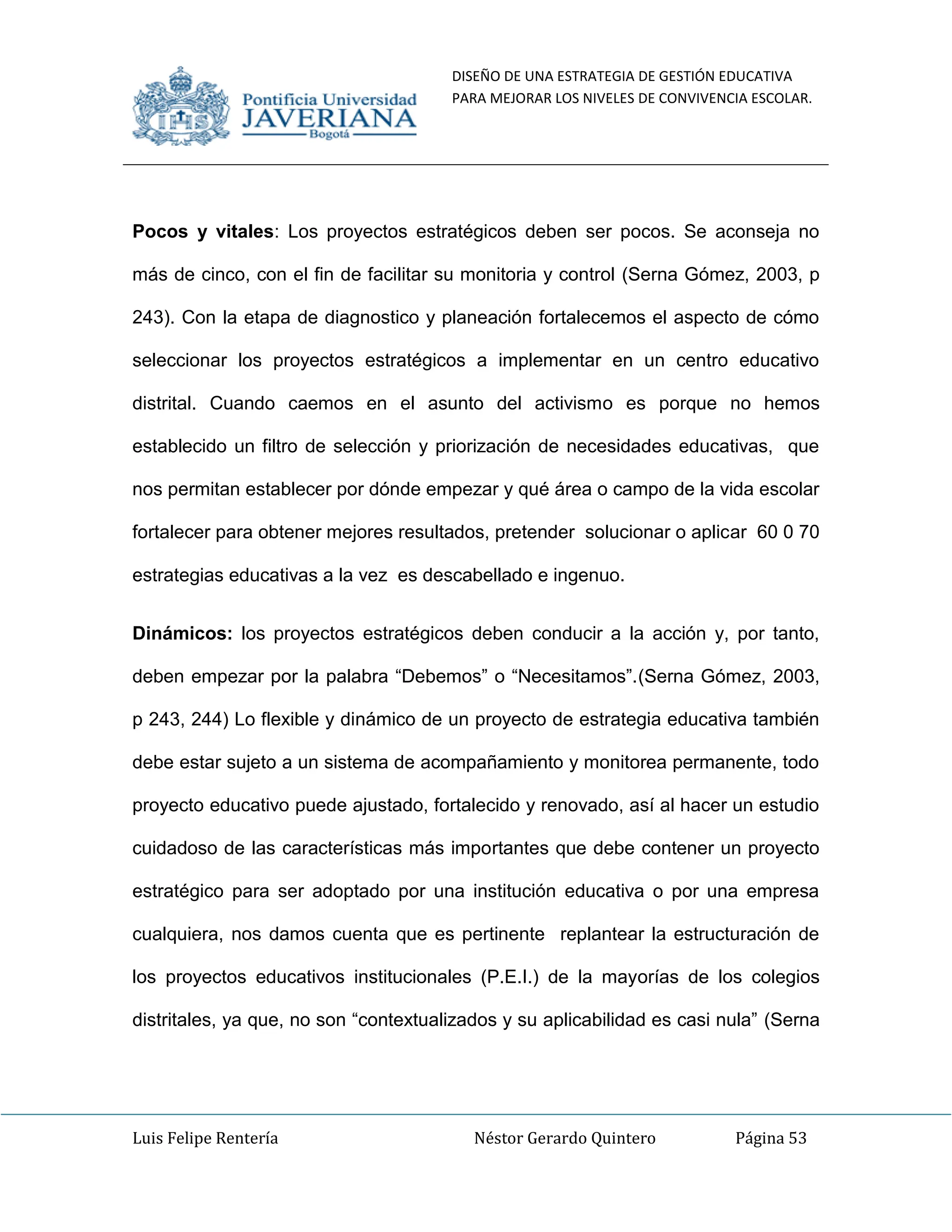 DISEÑO DE UNA ESTRATEGIA DE GESTIÓN EDUCATIVA
PARA MEJORAR LOS NIVELES DE CONVIVENCIA ESCOLAR.
Luis Felipe Rentería Néstor Gerardo Quintero Página 53
Pocos y vitales: Los proyectos estratégicos deben ser pocos. Se aconseja no
más de cinco, con el fin de facilitar su monitoria y control (Serna Gómez, 2003, p
243). Con la etapa de diagnostico y planeación fortalecemos el aspecto de cómo
seleccionar los proyectos estratégicos a implementar en un centro educativo
distrital. Cuando caemos en el asunto del activismo es porque no hemos
establecido un filtro de selección y priorización de necesidades educativas, que
nos permitan establecer por dónde empezar y qué área o campo de la vida escolar
fortalecer para obtener mejores resultados, pretender solucionar o aplicar 60 0 70
estrategias educativas a la vez es descabellado e ingenuo.
Dinámicos: los proyectos estratégicos deben conducir a la acción y, por tanto,
deben empezar por la palabra “Debemos” o “Necesitamos”.(Serna Gómez, 2003,
p 243, 244) Lo flexible y dinámico de un proyecto de estrategia educativa también
debe estar sujeto a un sistema de acompañamiento y monitorea permanente, todo
proyecto educativo puede ajustado, fortalecido y renovado, así al hacer un estudio
cuidadoso de las características más importantes que debe contener un proyecto
estratégico para ser adoptado por una institución educativa o por una empresa
cualquiera, nos damos cuenta que es pertinente replantear la estructuración de
los proyectos educativos institucionales (P.E.I.) de la mayorías de los colegios
distritales, ya que, no son “contextualizados y su aplicabilidad es casi nula” (Serna
 