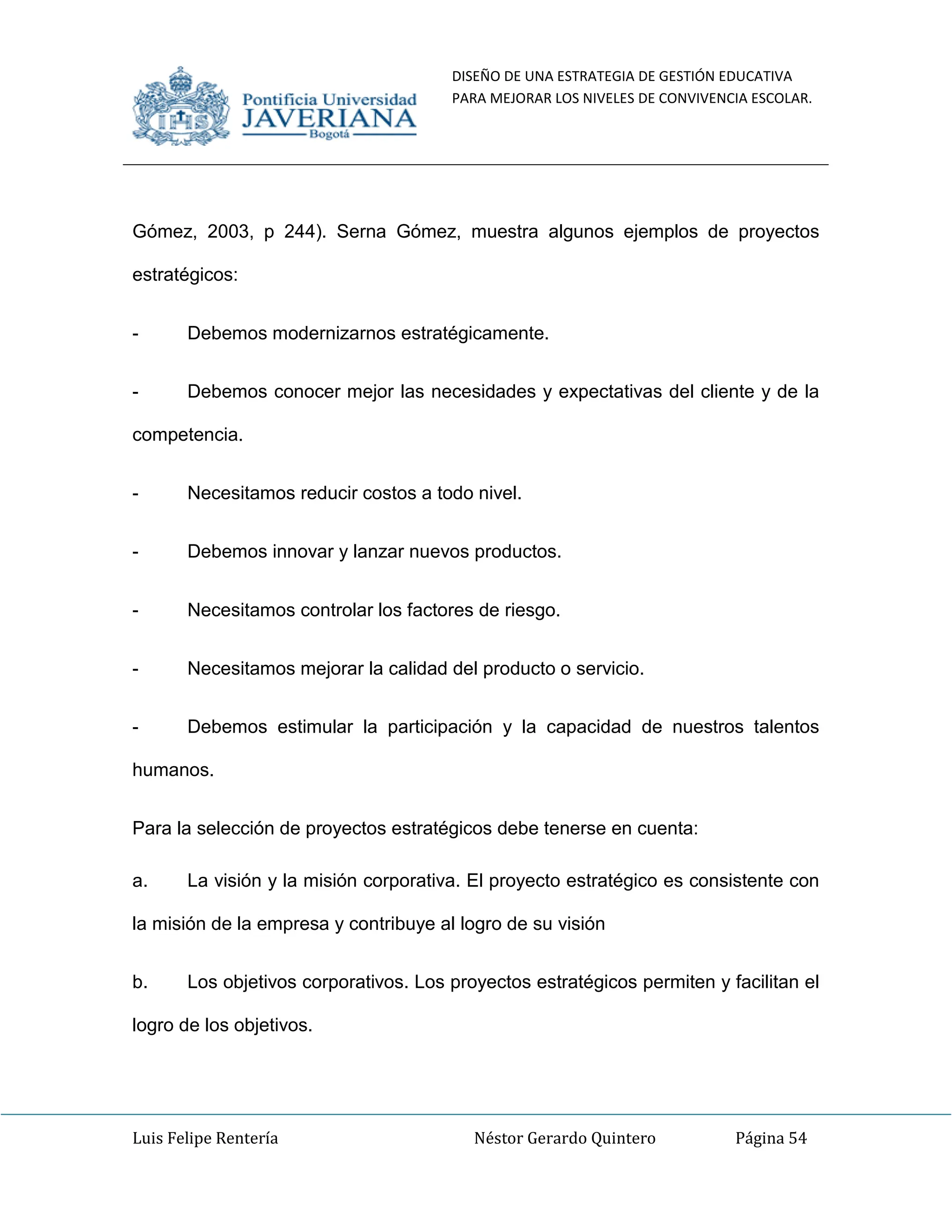 DISEÑO DE UNA ESTRATEGIA DE GESTIÓN EDUCATIVA
PARA MEJORAR LOS NIVELES DE CONVIVENCIA ESCOLAR.
Luis Felipe Rentería Néstor Gerardo Quintero Página 54
Gómez, 2003, p 244). Serna Gómez, muestra algunos ejemplos de proyectos
estratégicos:
- Debemos modernizarnos estratégicamente.
- Debemos conocer mejor las necesidades y expectativas del cliente y de la
competencia.
- Necesitamos reducir costos a todo nivel.
- Debemos innovar y lanzar nuevos productos.
- Necesitamos controlar los factores de riesgo.
- Necesitamos mejorar la calidad del producto o servicio.
- Debemos estimular la participación y la capacidad de nuestros talentos
humanos.
Para la selección de proyectos estratégicos debe tenerse en cuenta:
a. La visión y la misión corporativa. El proyecto estratégico es consistente con
la misión de la empresa y contribuye al logro de su visión
b. Los objetivos corporativos. Los proyectos estratégicos permiten y facilitan el
logro de los objetivos.
 