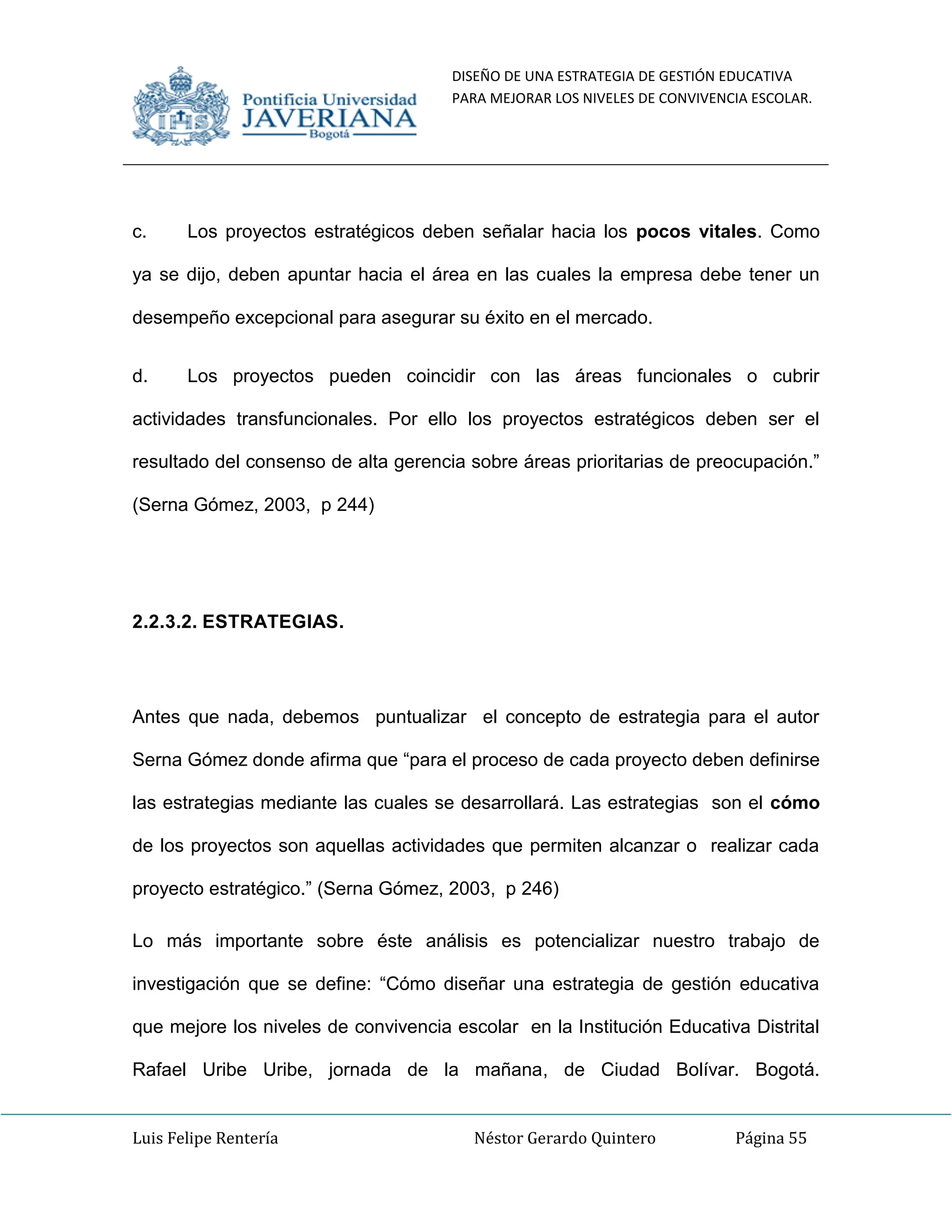 DISEÑO DE UNA ESTRATEGIA DE GESTIÓN EDUCATIVA
PARA MEJORAR LOS NIVELES DE CONVIVENCIA ESCOLAR.
Luis Felipe Rentería Néstor Gerardo Quintero Página 55
c. Los proyectos estratégicos deben señalar hacia los pocos vitales. Como
ya se dijo, deben apuntar hacia el área en las cuales la empresa debe tener un
desempeño excepcional para asegurar su éxito en el mercado.
d. Los proyectos pueden coincidir con las áreas funcionales o cubrir
actividades transfuncionales. Por ello los proyectos estratégicos deben ser el
resultado del consenso de alta gerencia sobre áreas prioritarias de preocupación.”
(Serna Gómez, 2003, p 244)
2.2.3.2. ESTRATEGIAS.
Antes que nada, debemos puntualizar el concepto de estrategia para el autor
Serna Gómez donde afirma que “para el proceso de cada proyecto deben definirse
las estrategias mediante las cuales se desarrollará. Las estrategias son el cómo
de los proyectos son aquellas actividades que permiten alcanzar o realizar cada
proyecto estratégico.” (Serna Gómez, 2003, p 246)
Lo más importante sobre éste análisis es potencializar nuestro trabajo de
investigación que se define: “Cómo diseñar una estrategia de gestión educativa
que mejore los niveles de convivencia escolar en la Institución Educativa Distrital
Rafael Uribe Uribe, jornada de la mañana, de Ciudad Bolívar. Bogotá.
 