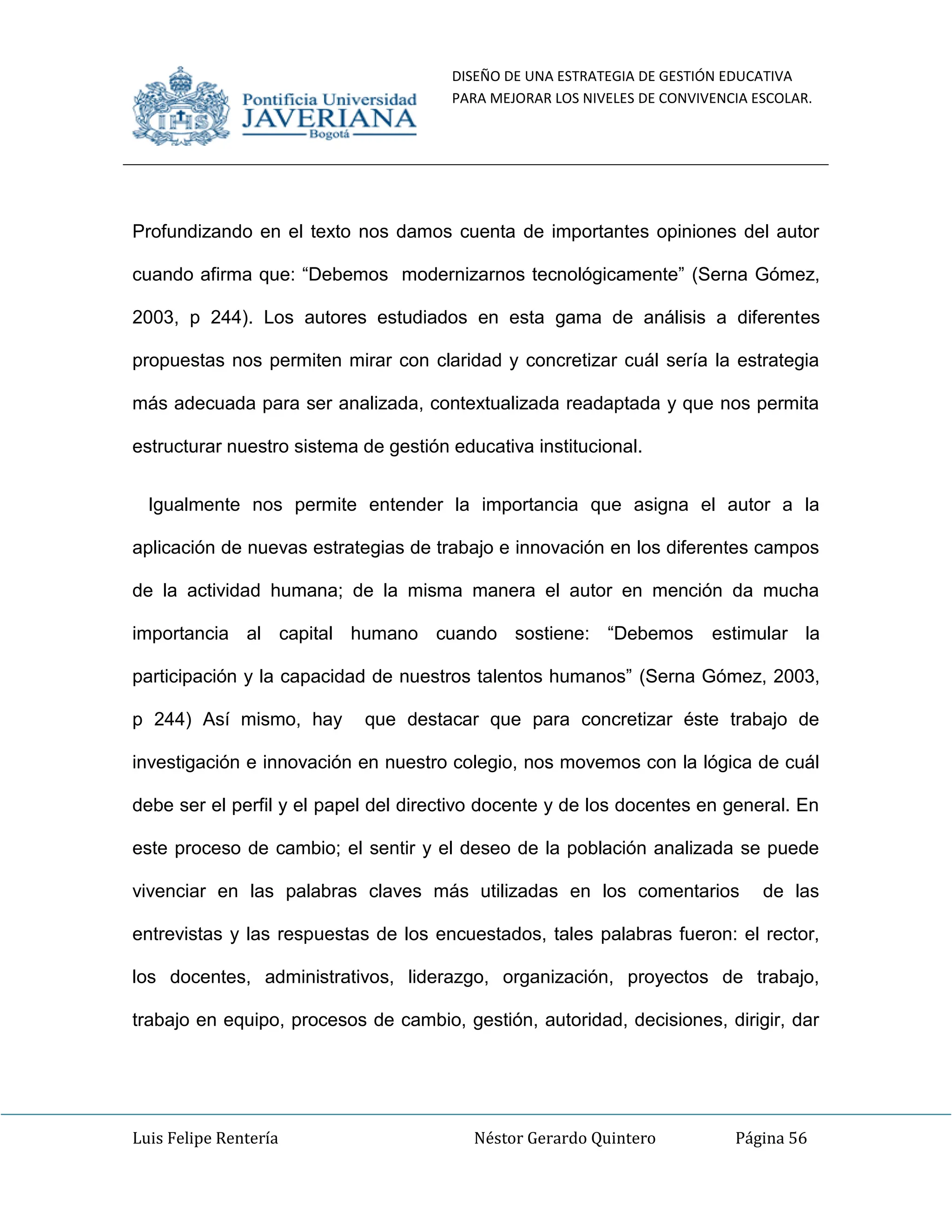 DISEÑO DE UNA ESTRATEGIA DE GESTIÓN EDUCATIVA
PARA MEJORAR LOS NIVELES DE CONVIVENCIA ESCOLAR.
Luis Felipe Rentería Néstor Gerardo Quintero Página 56
Profundizando en el texto nos damos cuenta de importantes opiniones del autor
cuando afirma que: “Debemos modernizarnos tecnológicamente” (Serna Gómez,
2003, p 244). Los autores estudiados en esta gama de análisis a diferentes
propuestas nos permiten mirar con claridad y concretizar cuál sería la estrategia
más adecuada para ser analizada, contextualizada readaptada y que nos permita
estructurar nuestro sistema de gestión educativa institucional.
Igualmente nos permite entender la importancia que asigna el autor a la
aplicación de nuevas estrategias de trabajo e innovación en los diferentes campos
de la actividad humana; de la misma manera el autor en mención da mucha
importancia al capital humano cuando sostiene: “Debemos estimular la
participación y la capacidad de nuestros talentos humanos” (Serna Gómez, 2003,
p 244) Así mismo, hay que destacar que para concretizar éste trabajo de
investigación e innovación en nuestro colegio, nos movemos con la lógica de cuál
debe ser el perfil y el papel del directivo docente y de los docentes en general. En
este proceso de cambio; el sentir y el deseo de la población analizada se puede
vivenciar en las palabras claves más utilizadas en los comentarios de las
entrevistas y las respuestas de los encuestados, tales palabras fueron: el rector,
los docentes, administrativos, liderazgo, organización, proyectos de trabajo,
trabajo en equipo, procesos de cambio, gestión, autoridad, decisiones, dirigir, dar
 