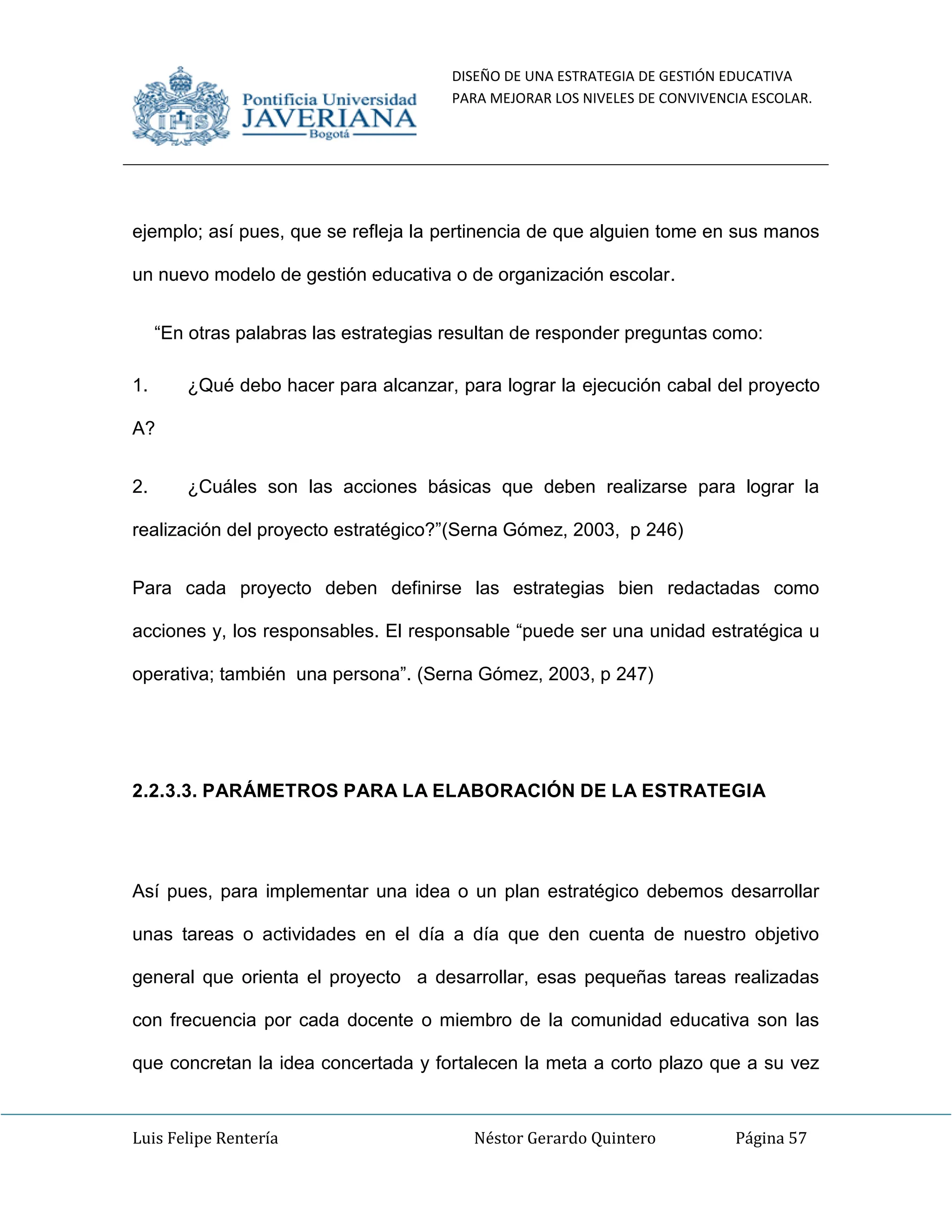 DISEÑO DE UNA ESTRATEGIA DE GESTIÓN EDUCATIVA
PARA MEJORAR LOS NIVELES DE CONVIVENCIA ESCOLAR.
Luis Felipe Rentería Néstor Gerardo Quintero Página 57
ejemplo; así pues, que se refleja la pertinencia de que alguien tome en sus manos
un nuevo modelo de gestión educativa o de organización escolar.
“En otras palabras las estrategias resultan de responder preguntas como:
1. ¿Qué debo hacer para alcanzar, para lograr la ejecución cabal del proyecto
A?
2. ¿Cuáles son las acciones básicas que deben realizarse para lograr la
realización del proyecto estratégico?”(Serna Gómez, 2003, p 246)
Para cada proyecto deben definirse las estrategias bien redactadas como
acciones y, los responsables. El responsable “puede ser una unidad estratégica u
operativa; también una persona”. (Serna Gómez, 2003, p 247)
2.2.3.3. PARÁMETROS PARA LA ELABORACIÓN DE LA ESTRATEGIA
Así pues, para implementar una idea o un plan estratégico debemos desarrollar
unas tareas o actividades en el día a día que den cuenta de nuestro objetivo
general que orienta el proyecto a desarrollar, esas pequeñas tareas realizadas
con frecuencia por cada docente o miembro de la comunidad educativa son las
que concretan la idea concertada y fortalecen la meta a corto plazo que a su vez
 