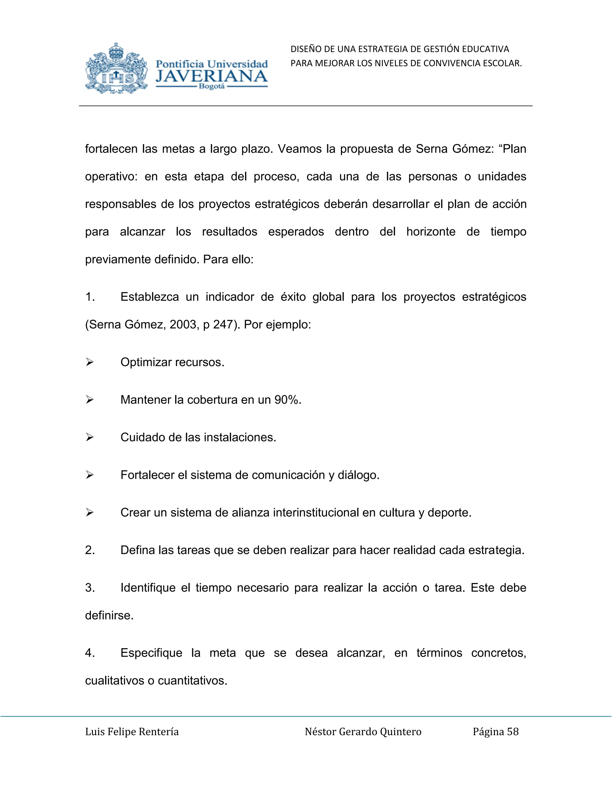 DISEÑO DE UNA ESTRATEGIA DE GESTIÓN EDUCATIVA
PARA MEJORAR LOS NIVELES DE CONVIVENCIA ESCOLAR.
Luis Felipe Rentería Néstor Gerardo Quintero Página 58
fortalecen las metas a largo plazo. Veamos la propuesta de Serna Gómez: “Plan
operativo: en esta etapa del proceso, cada una de las personas o unidades
responsables de los proyectos estratégicos deberán desarrollar el plan de acción
para alcanzar los resultados esperados dentro del horizonte de tiempo
previamente definido. Para ello:
1. Establezca un indicador de éxito global para los proyectos estratégicos
(Serna Gómez, 2003, p 247). Por ejemplo:
 Optimizar recursos.
 Mantener la cobertura en un 90%.
 Cuidado de las instalaciones.
 Fortalecer el sistema de comunicación y diálogo.
 Crear un sistema de alianza interinstitucional en cultura y deporte.
2. Defina las tareas que se deben realizar para hacer realidad cada estrategia.
3. Identifique el tiempo necesario para realizar la acción o tarea. Este debe
definirse.
4. Especifique la meta que se desea alcanzar, en términos concretos,
cualitativos o cuantitativos.
 