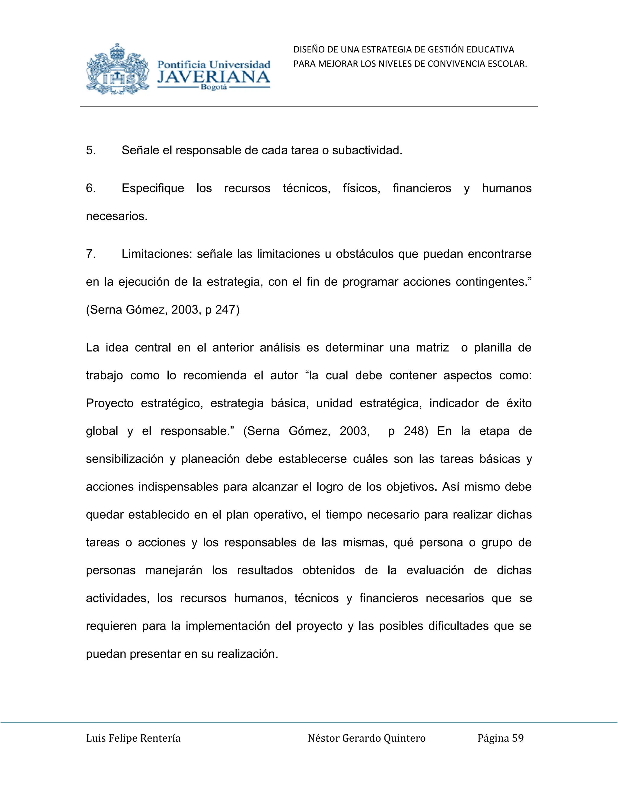 DISEÑO DE UNA ESTRATEGIA DE GESTIÓN EDUCATIVA
PARA MEJORAR LOS NIVELES DE CONVIVENCIA ESCOLAR.
Luis Felipe Rentería Néstor Gerardo Quintero Página 59
5. Señale el responsable de cada tarea o subactividad.
6. Especifique los recursos técnicos, físicos, financieros y humanos
necesarios.
7. Limitaciones: señale las limitaciones u obstáculos que puedan encontrarse
en la ejecución de la estrategia, con el fin de programar acciones contingentes.”
(Serna Gómez, 2003, p 247)
La idea central en el anterior análisis es determinar una matriz o planilla de
trabajo como lo recomienda el autor “la cual debe contener aspectos como:
Proyecto estratégico, estrategia básica, unidad estratégica, indicador de éxito
global y el responsable.” (Serna Gómez, 2003, p 248) En la etapa de
sensibilización y planeación debe establecerse cuáles son las tareas básicas y
acciones indispensables para alcanzar el logro de los objetivos. Así mismo debe
quedar establecido en el plan operativo, el tiempo necesario para realizar dichas
tareas o acciones y los responsables de las mismas, qué persona o grupo de
personas manejarán los resultados obtenidos de la evaluación de dichas
actividades, los recursos humanos, técnicos y financieros necesarios que se
requieren para la implementación del proyecto y las posibles dificultades que se
puedan presentar en su realización.
 