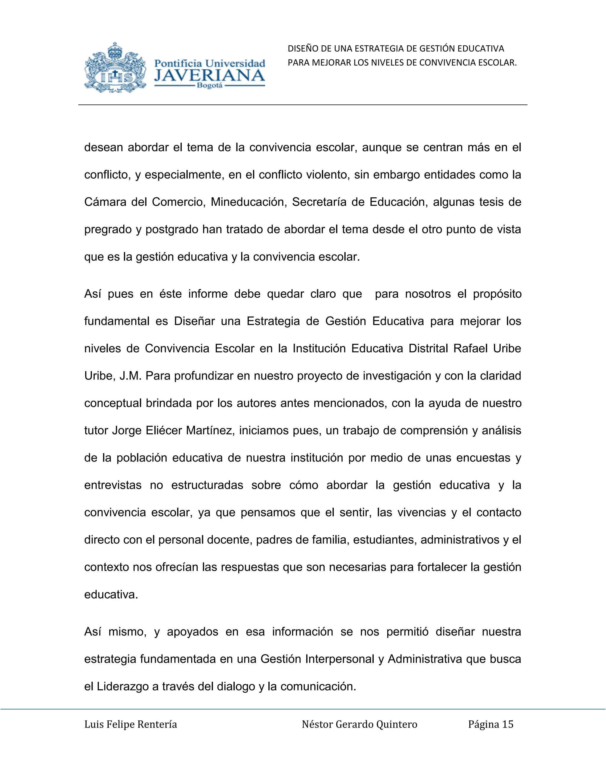DISEÑO DE UNA ESTRATEGIA DE GESTIÓN EDUCATIVA
PARA MEJORAR LOS NIVELES DE CONVIVENCIA ESCOLAR.
Luis Felipe Rentería Néstor Gerardo Quintero Página 15
desean abordar el tema de la convivencia escolar, aunque se centran más en el
conflicto, y especialmente, en el conflicto violento, sin embargo entidades como la
Cámara del Comercio, Mineducación, Secretaría de Educación, algunas tesis de
pregrado y postgrado han tratado de abordar el tema desde el otro punto de vista
que es la gestión educativa y la convivencia escolar.
Así pues en éste informe debe quedar claro que para nosotros el propósito
fundamental es Diseñar una Estrategia de Gestión Educativa para mejorar los
niveles de Convivencia Escolar en la Institución Educativa Distrital Rafael Uribe
Uribe, J.M. Para profundizar en nuestro proyecto de investigación y con la claridad
conceptual brindada por los autores antes mencionados, con la ayuda de nuestro
tutor Jorge Eliécer Martínez, iniciamos pues, un trabajo de comprensión y análisis
de la población educativa de nuestra institución por medio de unas encuestas y
entrevistas no estructuradas sobre cómo abordar la gestión educativa y la
convivencia escolar, ya que pensamos que el sentir, las vivencias y el contacto
directo con el personal docente, padres de familia, estudiantes, administrativos y el
contexto nos ofrecían las respuestas que son necesarias para fortalecer la gestión
educativa.
Así mismo, y apoyados en esa información se nos permitió diseñar nuestra
estrategia fundamentada en una Gestión Interpersonal y Administrativa que busca
el Liderazgo a través del dialogo y la comunicación.
 