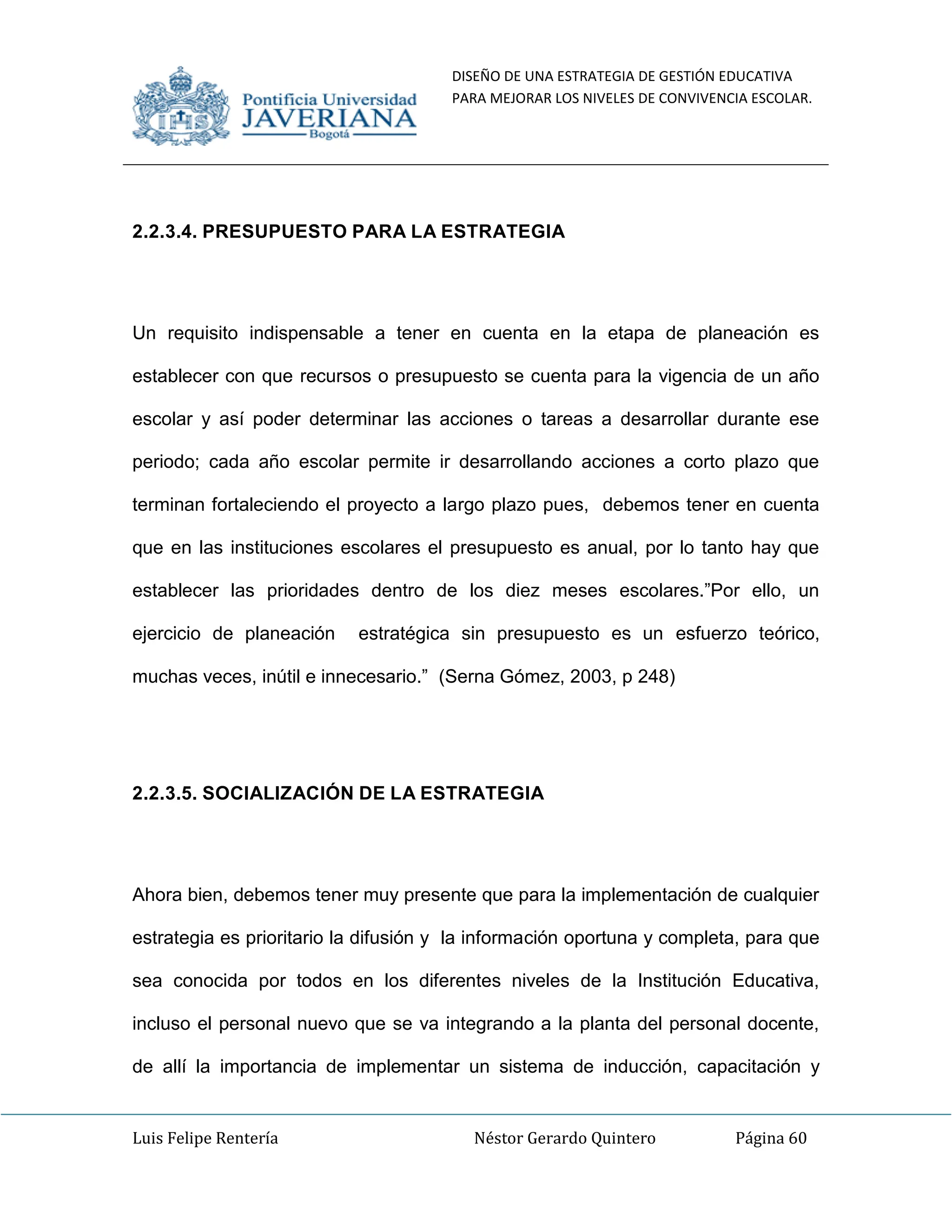 DISEÑO DE UNA ESTRATEGIA DE GESTIÓN EDUCATIVA
PARA MEJORAR LOS NIVELES DE CONVIVENCIA ESCOLAR.
Luis Felipe Rentería Néstor Gerardo Quintero Página 60
2.2.3.4. PRESUPUESTO PARA LA ESTRATEGIA
Un requisito indispensable a tener en cuenta en la etapa de planeación es
establecer con que recursos o presupuesto se cuenta para la vigencia de un año
escolar y así poder determinar las acciones o tareas a desarrollar durante ese
periodo; cada año escolar permite ir desarrollando acciones a corto plazo que
terminan fortaleciendo el proyecto a largo plazo pues, debemos tener en cuenta
que en las instituciones escolares el presupuesto es anual, por lo tanto hay que
establecer las prioridades dentro de los diez meses escolares.”Por ello, un
ejercicio de planeación estratégica sin presupuesto es un esfuerzo teórico,
muchas veces, inútil e innecesario.” (Serna Gómez, 2003, p 248)
2.2.3.5. SOCIALIZACIÓN DE LA ESTRATEGIA
Ahora bien, debemos tener muy presente que para la implementación de cualquier
estrategia es prioritario la difusión y la información oportuna y completa, para que
sea conocida por todos en los diferentes niveles de la Institución Educativa,
incluso el personal nuevo que se va integrando a la planta del personal docente,
de allí la importancia de implementar un sistema de inducción, capacitación y
 