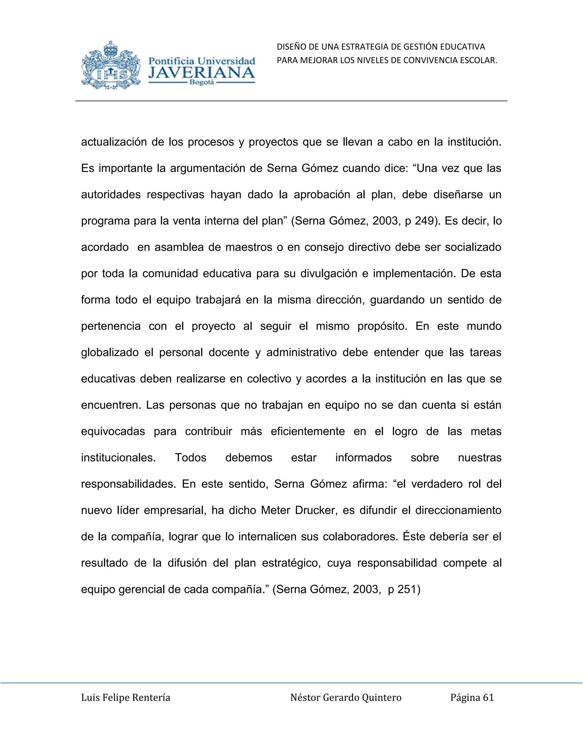 DISEÑO DE UNA ESTRATEGIA DE GESTIÓN EDUCATIVA
PARA MEJORAR LOS NIVELES DE CONVIVENCIA ESCOLAR.
Luis Felipe Rentería Néstor Gerardo Quintero Página 61
actualización de los procesos y proyectos que se llevan a cabo en la institución.
Es importante la argumentación de Serna Gómez cuando dice: “Una vez que las
autoridades respectivas hayan dado la aprobación al plan, debe diseñarse un
programa para la venta interna del plan” (Serna Gómez, 2003, p 249). Es decir, lo
acordado en asamblea de maestros o en consejo directivo debe ser socializado
por toda la comunidad educativa para su divulgación e implementación. De esta
forma todo el equipo trabajará en la misma dirección, guardando un sentido de
pertenencia con el proyecto al seguir el mismo propósito. En este mundo
globalizado el personal docente y administrativo debe entender que las tareas
educativas deben realizarse en colectivo y acordes a la institución en las que se
encuentren. Las personas que no trabajan en equipo no se dan cuenta si están
equivocadas para contribuir más eficientemente en el logro de las metas
institucionales. Todos debemos estar informados sobre nuestras
responsabilidades. En este sentido, Serna Gómez afirma: “el verdadero rol del
nuevo líder empresarial, ha dicho Meter Drucker, es difundir el direccionamiento
de la compañía, lograr que lo internalicen sus colaboradores. Éste debería ser el
resultado de la difusión del plan estratégico, cuya responsabilidad compete al
equipo gerencial de cada compañía.” (Serna Gómez, 2003, p 251)
 
