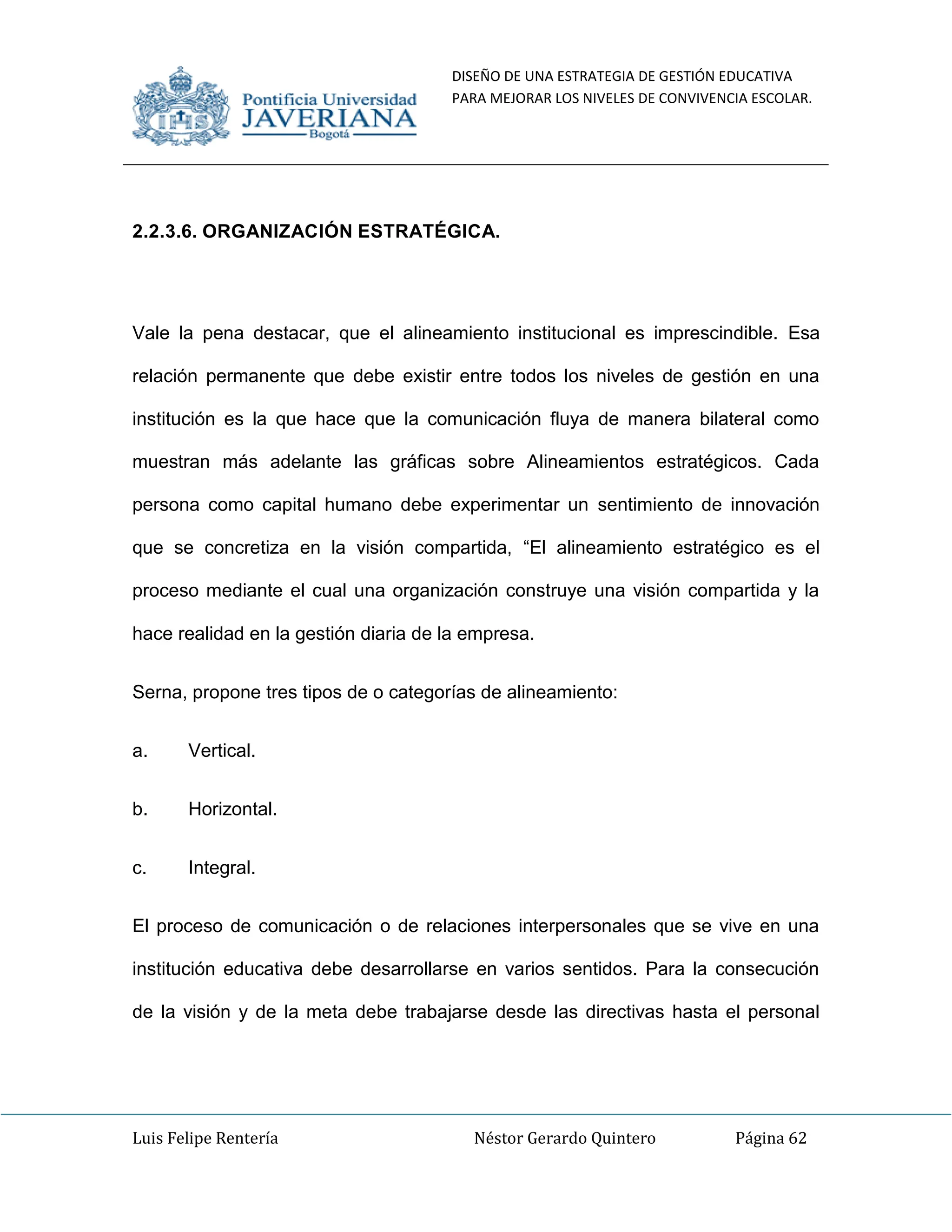 DISEÑO DE UNA ESTRATEGIA DE GESTIÓN EDUCATIVA
PARA MEJORAR LOS NIVELES DE CONVIVENCIA ESCOLAR.
Luis Felipe Rentería Néstor Gerardo Quintero Página 62
2.2.3.6. ORGANIZACIÓN ESTRATÉGICA.
Vale la pena destacar, que el alineamiento institucional es imprescindible. Esa
relación permanente que debe existir entre todos los niveles de gestión en una
institución es la que hace que la comunicación fluya de manera bilateral como
muestran más adelante las gráficas sobre Alineamientos estratégicos. Cada
persona como capital humano debe experimentar un sentimiento de innovación
que se concretiza en la visión compartida, “El alineamiento estratégico es el
proceso mediante el cual una organización construye una visión compartida y la
hace realidad en la gestión diaria de la empresa.
Serna, propone tres tipos de o categorías de alineamiento:
a. Vertical.
b. Horizontal.
c. Integral.
El proceso de comunicación o de relaciones interpersonales que se vive en una
institución educativa debe desarrollarse en varios sentidos. Para la consecución
de la visión y de la meta debe trabajarse desde las directivas hasta el personal
 