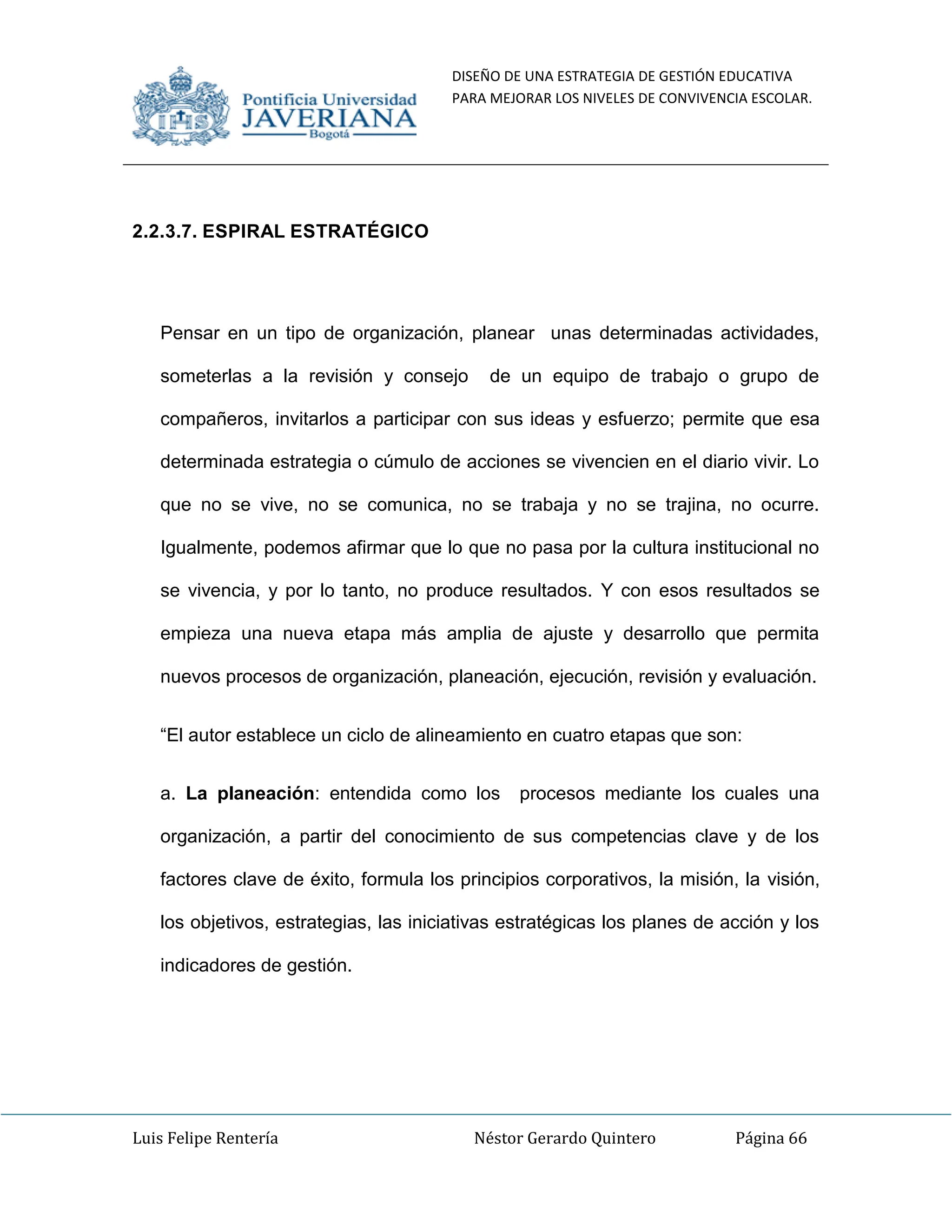DISEÑO DE UNA ESTRATEGIA DE GESTIÓN EDUCATIVA
PARA MEJORAR LOS NIVELES DE CONVIVENCIA ESCOLAR.
Luis Felipe Rentería Néstor Gerardo Quintero Página 66
2.2.3.7. ESPIRAL ESTRATÉGICO
Pensar en un tipo de organización, planear unas determinadas actividades,
someterlas a la revisión y consejo de un equipo de trabajo o grupo de
compañeros, invitarlos a participar con sus ideas y esfuerzo; permite que esa
determinada estrategia o cúmulo de acciones se vivencien en el diario vivir. Lo
que no se vive, no se comunica, no se trabaja y no se trajina, no ocurre.
Igualmente, podemos afirmar que lo que no pasa por la cultura institucional no
se vivencia, y por lo tanto, no produce resultados. Y con esos resultados se
empieza una nueva etapa más amplia de ajuste y desarrollo que permita
nuevos procesos de organización, planeación, ejecución, revisión y evaluación.
“El autor establece un ciclo de alineamiento en cuatro etapas que son:
a. La planeación: entendida como los procesos mediante los cuales una
organización, a partir del conocimiento de sus competencias clave y de los
factores clave de éxito, formula los principios corporativos, la misión, la visión,
los objetivos, estrategias, las iniciativas estratégicas los planes de acción y los
indicadores de gestión.
 