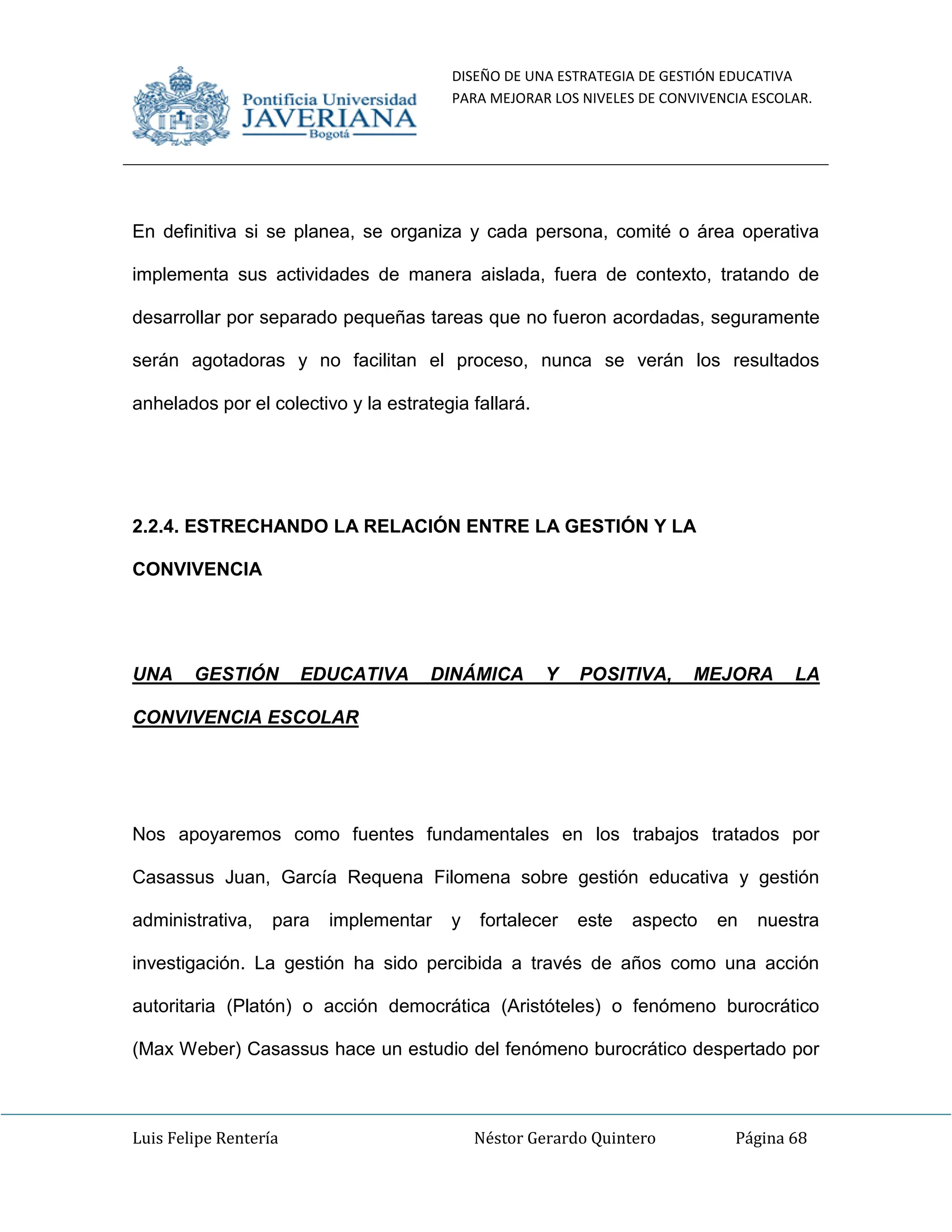 DISEÑO DE UNA ESTRATEGIA DE GESTIÓN EDUCATIVA
PARA MEJORAR LOS NIVELES DE CONVIVENCIA ESCOLAR.
Luis Felipe Rentería Néstor Gerardo Quintero Página 68
En definitiva si se planea, se organiza y cada persona, comité o área operativa
implementa sus actividades de manera aislada, fuera de contexto, tratando de
desarrollar por separado pequeñas tareas que no fueron acordadas, seguramente
serán agotadoras y no facilitan el proceso, nunca se verán los resultados
anhelados por el colectivo y la estrategia fallará.
2.2.4. ESTRECHANDO LA RELACIÓN ENTRE LA GESTIÓN Y LA
CONVIVENCIA
UNA GESTIÓN EDUCATIVA DINÁMICA Y POSITIVA, MEJORA LA
CONVIVENCIA ESCOLAR
Nos apoyaremos como fuentes fundamentales en los trabajos tratados por
Casassus Juan, García Requena Filomena sobre gestión educativa y gestión
administrativa, para implementar y fortalecer este aspecto en nuestra
investigación. La gestión ha sido percibida a través de años como una acción
autoritaria (Platón) o acción democrática (Aristóteles) o fenómeno burocrático
(Max Weber) Casassus hace un estudio del fenómeno burocrático despertado por
 