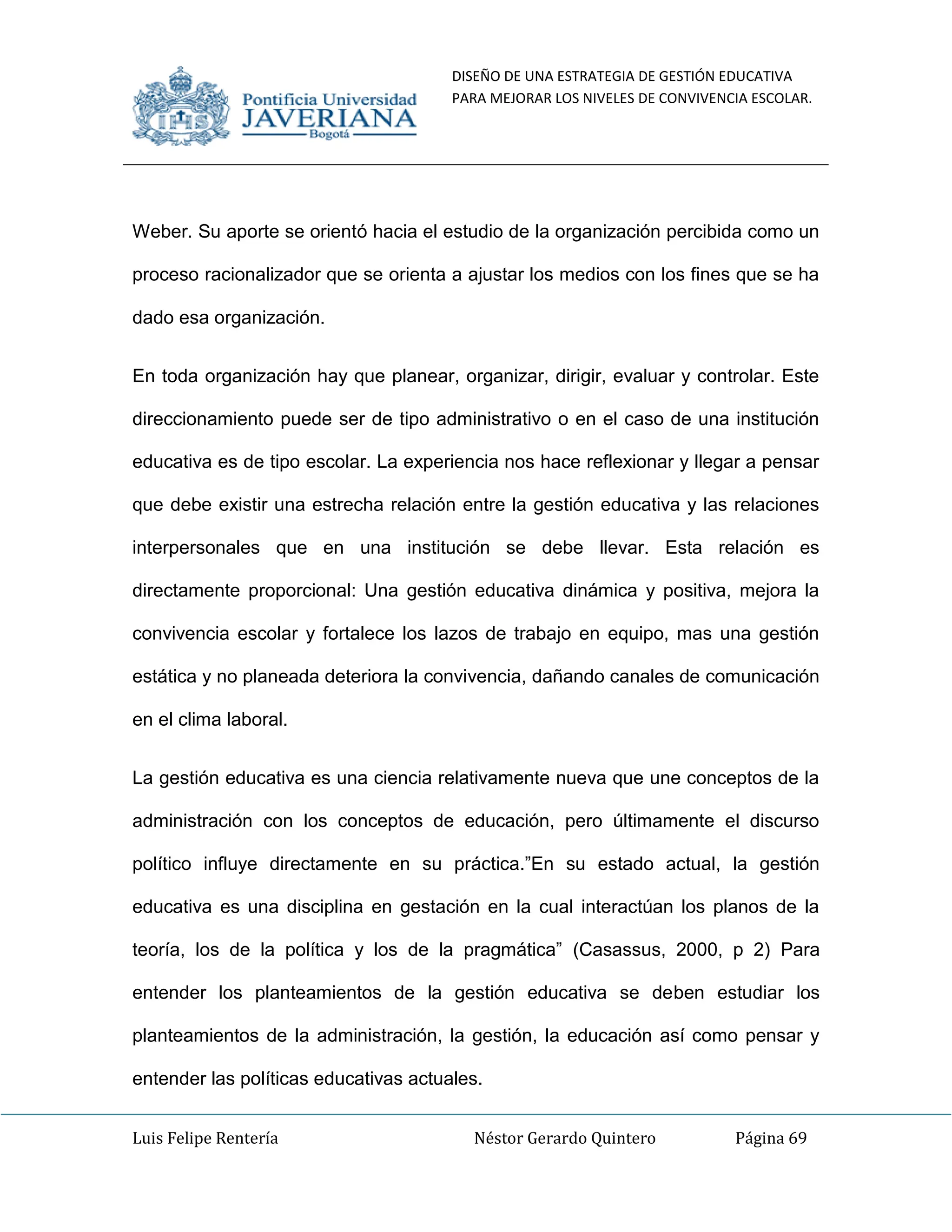 DISEÑO DE UNA ESTRATEGIA DE GESTIÓN EDUCATIVA
PARA MEJORAR LOS NIVELES DE CONVIVENCIA ESCOLAR.
Luis Felipe Rentería Néstor Gerardo Quintero Página 69
Weber. Su aporte se orientó hacia el estudio de la organización percibida como un
proceso racionalizador que se orienta a ajustar los medios con los fines que se ha
dado esa organización.
En toda organización hay que planear, organizar, dirigir, evaluar y controlar. Este
direccionamiento puede ser de tipo administrativo o en el caso de una institución
educativa es de tipo escolar. La experiencia nos hace reflexionar y llegar a pensar
que debe existir una estrecha relación entre la gestión educativa y las relaciones
interpersonales que en una institución se debe llevar. Esta relación es
directamente proporcional: Una gestión educativa dinámica y positiva, mejora la
convivencia escolar y fortalece los lazos de trabajo en equipo, mas una gestión
estática y no planeada deteriora la convivencia, dañando canales de comunicación
en el clima laboral.
La gestión educativa es una ciencia relativamente nueva que une conceptos de la
administración con los conceptos de educación, pero últimamente el discurso
político influye directamente en su práctica.”En su estado actual, la gestión
educativa es una disciplina en gestación en la cual interactúan los planos de la
teoría, los de la política y los de la pragmática” (Casassus, 2000, p 2) Para
entender los planteamientos de la gestión educativa se deben estudiar los
planteamientos de la administración, la gestión, la educación así como pensar y
entender las políticas educativas actuales.
 