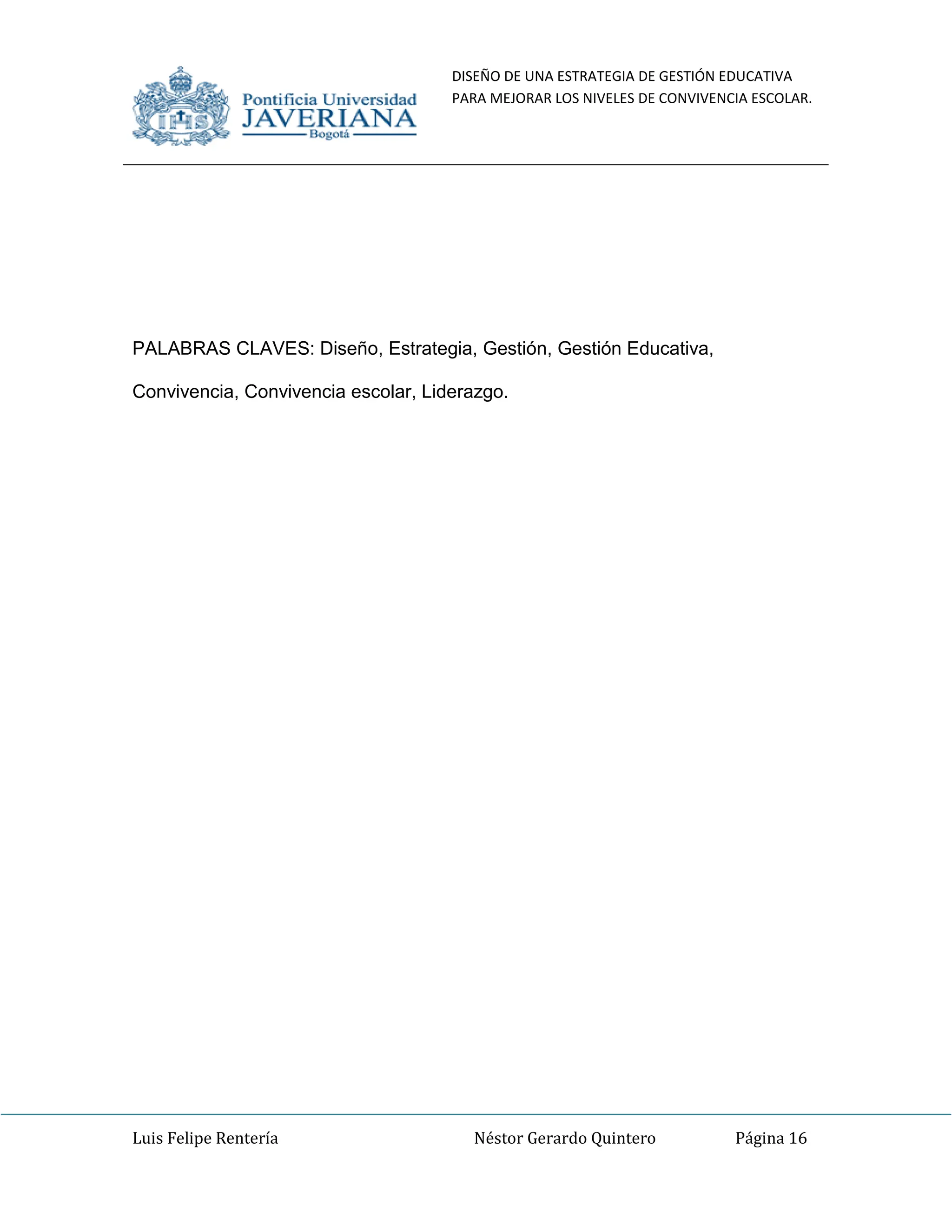 DISEÑO DE UNA ESTRATEGIA DE GESTIÓN EDUCATIVA
PARA MEJORAR LOS NIVELES DE CONVIVENCIA ESCOLAR.
Luis Felipe Rentería Néstor Gerardo Quintero Página 16
PALABRAS CLAVES: Diseño, Estrategia, Gestión, Gestión Educativa,
Convivencia, Convivencia escolar, Liderazgo.
 