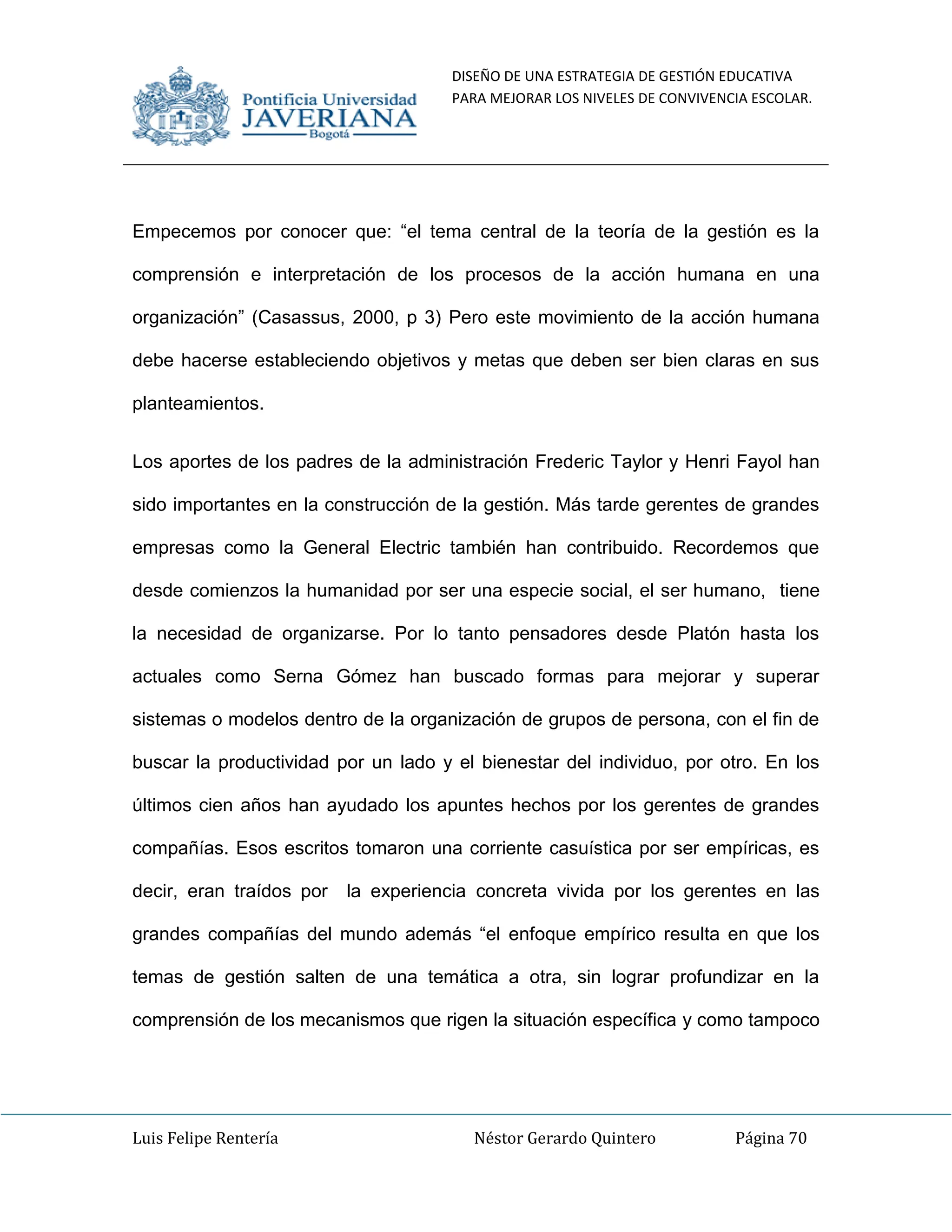 DISEÑO DE UNA ESTRATEGIA DE GESTIÓN EDUCATIVA
PARA MEJORAR LOS NIVELES DE CONVIVENCIA ESCOLAR.
Luis Felipe Rentería Néstor Gerardo Quintero Página 70
Empecemos por conocer que: “el tema central de la teoría de la gestión es la
comprensión e interpretación de los procesos de la acción humana en una
organización” (Casassus, 2000, p 3) Pero este movimiento de la acción humana
debe hacerse estableciendo objetivos y metas que deben ser bien claras en sus
planteamientos.
Los aportes de los padres de la administración Frederic Taylor y Henri Fayol han
sido importantes en la construcción de la gestión. Más tarde gerentes de grandes
empresas como la General Electric también han contribuido. Recordemos que
desde comienzos la humanidad por ser una especie social, el ser humano, tiene
la necesidad de organizarse. Por lo tanto pensadores desde Platón hasta los
actuales como Serna Gómez han buscado formas para mejorar y superar
sistemas o modelos dentro de la organización de grupos de persona, con el fin de
buscar la productividad por un lado y el bienestar del individuo, por otro. En los
últimos cien años han ayudado los apuntes hechos por los gerentes de grandes
compañías. Esos escritos tomaron una corriente casuística por ser empíricas, es
decir, eran traídos por la experiencia concreta vivida por los gerentes en las
grandes compañías del mundo además “el enfoque empírico resulta en que los
temas de gestión salten de una temática a otra, sin lograr profundizar en la
comprensión de los mecanismos que rigen la situación específica y como tampoco
 